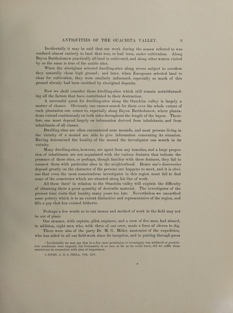 Incidentally it may be said that our work during the season referred to was confined almost entirely to land that was, or had been, under cultivation. Along Bayou Bartholomew practically all land is cultivated, and along other waters visited by us the same is true of the arable sites. W hen the aborigines selected dwelling-sites along rivers subject to overflow they naturally chose high ground; and later, when Europeans selected land to clear for cultivation, they were similarly influenced, especially as much of this ground already had been enriched by aboriginal deposits. Now we shall consider those dwelling-sites which still remain notwithstand¬ ing all the factors that have contributed to their destruction. A successful quest for dwelling-sites along the Ouachita valley is largely a matter of chance. Obviously one cannot search for them over the whole extent of each plantation one comes to, especially along Bayou Bartholomew, where planta¬ tions extend continuously on both sides throughout the length of the bayou. There¬ fore, one must depend largely on information derived from inhabitants, and from inhabitants of all classes. Dwelling sites are often encountered near mounds, and most persons living in the vicinity of a mound are able to give information concerning its situation. Having determined the locality of the mound the investigator can search in its vicinity. Many dwelling-sites, however, are apart from any tumulus, and a large propor¬ tion of inhabitants are not acquainted with the various features that indicate the presence of these sites, or perhaps, though familiar with these features, they fail to connect them with particular sites in the neighborhood. Hence one’s discoveries depend greatly on the character of the persons one happens to meet, and it is obvi¬ ous that even the most conscientious investigator in this region must fail to find some of the cemeteries which are situated along his line of work. All these facts1 in relation to the Ouachita valley will explain the difficulty of obtaining there a great quantity of desirable material. The investigator of the present time visits that locality many years too late. Nevertheless we unearthed some pottery which is to an extent distinctive and representative of the region, and fills a gap that has existed hitherto. Perhaps a few words as to our means and method of work in the field may not be out of place. Our steamer, with captain, pilot, engineer, and a crew of five men, had aboard, in addition, eight men who, with three of our crew, made a force of eleven to dig. There were also of the party Dr. M. G. Miller, anatomist of the expedition, who has aided in all our field-work since its inception, and in putting through press 1 Incidentally we may say that in a few cases permission to investigate was withheld or prohibi¬ tive conditions were imposed, but fortunately in no case, so far as we could learn, did we suffer these restrictions in connection with sites of importance. 2 JOURX. A. N. S. PHILA., VOL. XIV.