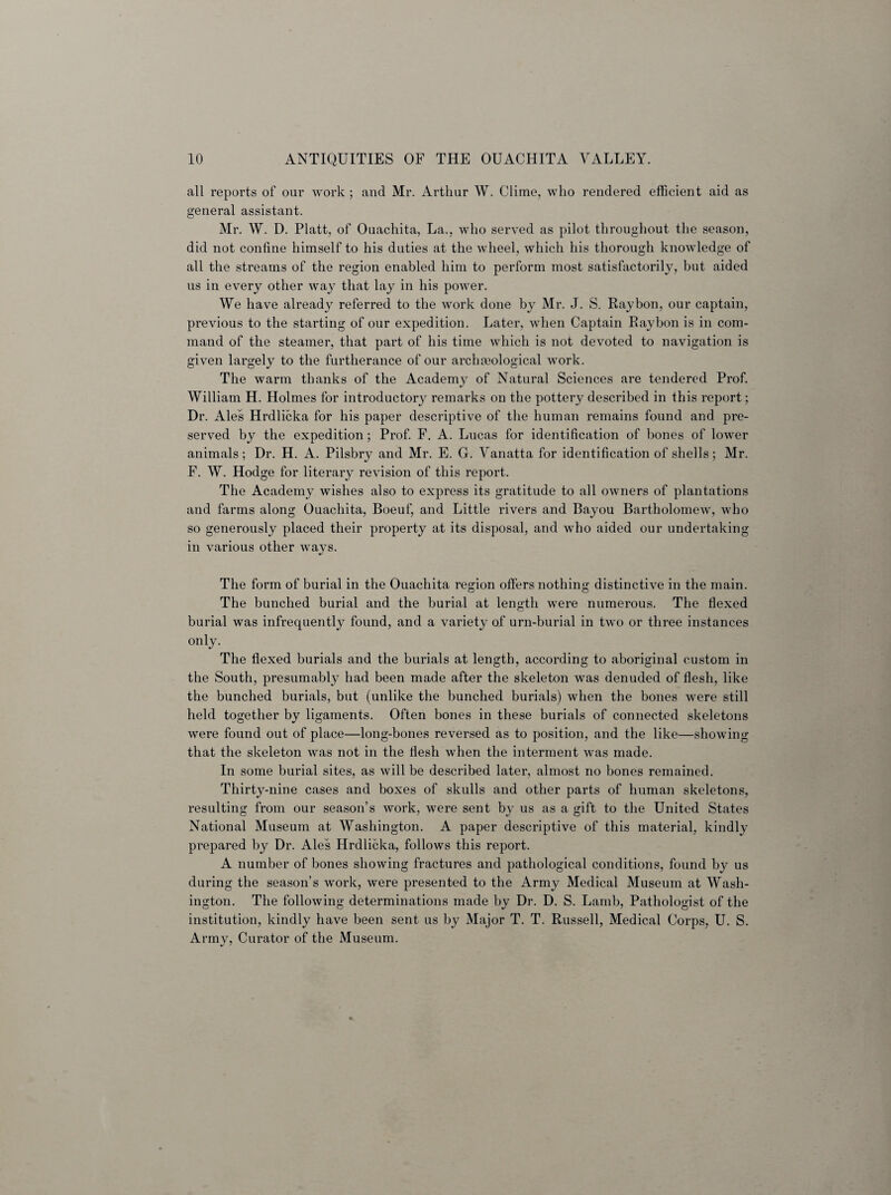 all reports of our work ; and Mr. Arthur W. Clime, who rendered efficient aid as general assistant. Mr. W. D. Platt, of Ouachita, La., who served as pilot throughout the season, did not confine himself to his duties at the wheel, which his thorough knowledge of all the streams of the region enabled him to perform most satisfactorily, but aided us in every other way that lay in his power. We have already referred to the work done by Mr. J. S. Raybon, our captain, previous to the starting of our expedition. Later, when Captain Raybon is in com¬ mand of the steamer, that part of his time which is not devoted to navigation is given largely to the furtherance of our archreological work. The warm thanks of the Academy of Natural Sciences are tendered Prof. William H. Holmes for introductory remarks on the pottery described in this report; Dr. Ales Hrdlicka for his paper descriptive of the human remains found and pre¬ served by the expedition ; Prof. F. A. Lucas for identification of bones of lower animals; Dr. H. A. Pilsbry and Mr. E. G. Vanatta for identification of shells; Mr. F. W. Hodge for literary revision of this report. The Academy wishes also to express its gratitude to all owners of plantations and farms along Ouachita, Boeuf, and Little rivers and Bayou Bartholomew, who so generously placed their property at its disposal, and who aided our undertaking in various other ways. The form of burial in the Ouachita region offers nothing distinctive in the main. The bunched burial and the burial at length were numerous. The flexed burial was infrequently found, and a variety of urn-burial in two or three instances only. The flexed burials and the burials at length, according to aboriginal custom in the South, presumably had been made after the skeleton was denuded of flesh, like the bunched burials, but (unlike the bunched burials) when the bones were still held together by ligaments. Often bones in these burials of connected skeletons were found out of place—long-bones reversed as to position, and the like—showing that the skeleton was not in the flesh when the interment was made. In some burial sites, as will be described later, almost no bones remained. Thirty-nine cases and boxes of skulls and other parts of human skeletons, resulting from our season’s work, were sent by us as a gift to the United States National Museum at Washington. A paper descriptive of this material, kindly prepared by Dr. Ales Hrdlicka, follows this report. A number of bones showing fractures and pathological conditions, found by us during the season’s work, were presented to the Army Medical Museum at Wash¬ ington. The following determinations made by Dr. D. S. Lamb, Pathologist of the institution, kindly have been sent us by Major T. T. Russell, Medical Corps, U. S. Army, Curator of the Museum.