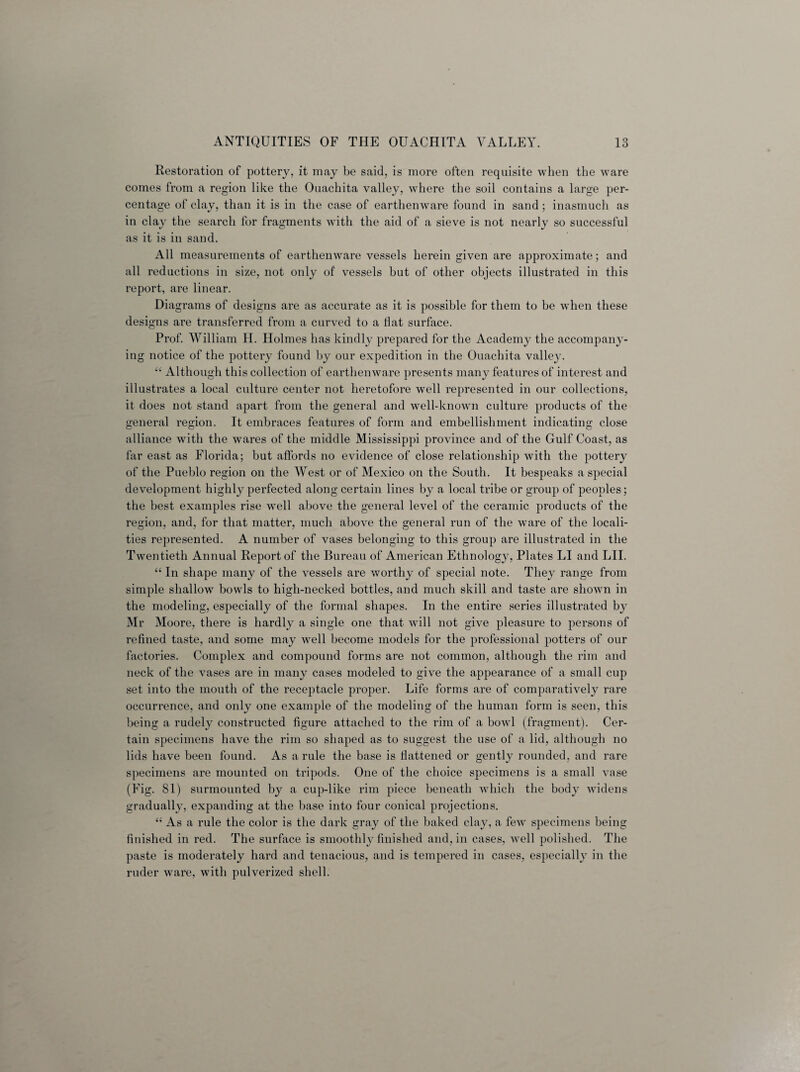 Restoration of pottery, it may be said, is more often requisite when the ware comes from a region like the Ouachita valley, where the soil contains a large per¬ centage of clay, than it is in the case of earthenware found in sand ; inasmuch as in clay the search for fragments with the aid of a sieve is not nearly so successful as it is in sand. All measurements of earthenware vessels herein given are approximate; and all reductions in size, not only of vessels but of other objects illustrated in this report, are linear. Diagrams of designs are as accurate as it is possible for them to be when these designs are transferred from a curved to a flat surface. Prof. William H. Holmes has kindly prepared for the Academy the accompany¬ ing notice of the pottery found by our expedition in the Ouachita valley. “ Although this collection of earthenware presents many features of interest and illustrates a local culture center not heretofore well represented in our collections, it does not stand apart from the general and well-known culture products of the general region. It embraces features of form and embellishment indicating close alliance with the wares of the middle Mississippi province and of the Gulf Coast, as far east as Florida; but affords no evidence of close relationship with the pottery of the Pueblo region on the West or of Mexico on the South. It bespeaks a special development highly perfected along certain lines by a local tribe or group of peoples; the best examples rise well above the general level of the ceramic products of the region, and, for that matter, much above the general run of the ware of the locali¬ ties represented. A number of vases belonging to this group are illustrated in the Twentieth Annual Report of the Bureau of American Ethnology, Plates LI and LII. “ In shape many of the vessels are worthy of special note. They range from simple shallow bowls to high-necked bottles, and much skill and taste are shown in the modeling, especially of the formal shapes. In the entire series illustrated by Mr Moore, there is hardly a single one that will not give pleasure to persons of refined taste, and some may well become models for the professional potters of our factories. Complex and compound forms are not common, although the rim and neck of the vases are in many cases modeled to give the appearance of a small cup set into the mouth of the receptacle proper. Life forms are of comparatively rare occurrence, and only one example of the modeling of the human form is seen, this being a rudely constructed figure attached to the rim of a bowl (fragment). Cer¬ tain specimens have the rim so shaped as to suggest the use of a lid, although no lids have been found. As a rule the base is flattened or gently rounded, and rare specimens are mounted on tripods. One of the choice specimens is a small vase (Fig. 81) surmounted by a cup-like rim piece beneath which the body widens gradually, expanding at the base into four conical projections. “ As a rule the color is the dark gray of the baked clay, a feAV specimens being finished in red. The surface is smoothly finished and, in cases, well polished. The paste is moderately hard and tenacious, and is tempered in cases, especially in the ruder ware, with pulverized shell.