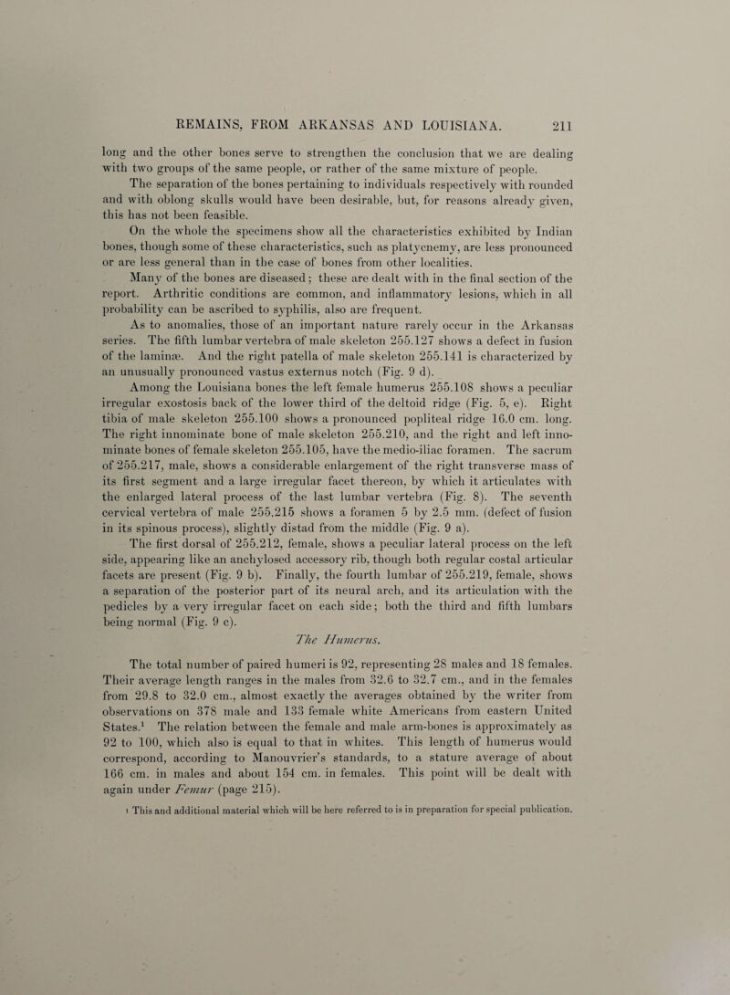 long and the other bones serve to strengthen the conclusion that we are dealing with two groups of the same people, or rather of the same mixture of people. The separation of the bones pertaining to individuals respectively with rounded and with oblong skulls would have been desirable, but, for reasons already given, this has not been feasible. On the whole the specimens show all the characteristics exhibited by Indian bones, though some of these characteristics, such as platycnemy, are less pronounced or are less general than in the case of bones from other localities. Many of the bones are diseased ; these are dealt with in the final section of the report. Arthritic conditions are common, and inflammatory lesions, which in all probability can be ascribed to syphilis, also are frequent. As to anomalies, those of an important nature rarely occur in the Arkansas series. The fifth lumbar vertebra of male skeleton 255.127 shows a defect in fusion of the laminae. And the right patella of male skeleton 255.141 is characterized by an unusually pronounced vastus externus notch (Fig. 9 d). Among the Louisiana bones the left female humerus 255.108 shows a peculiar irregular exostosis back of the lower third of the deltoid ridge (Fig. 5, e). Right tibia of male skeleton 255.100 shows a pronounced popliteal ridge 16.0 cm. long. The risht innominate bone of male skeleton 255.210, and the rmht and left inno- minate bones of female skeleton 255.105, have the medio-iliac foramen. The sacrum of 255.217, male, shows a considerable enlargement of the right transverse mass of its first segment and a large irregular facet thereon, by which it articulates with the enlarged lateral process of the last lumbar vertebra (Fig. 8). The seventh cervical vertebra of male 255.215 shows a foramen 5 by 2.5 mm. (defect of fusion in its spinous process), slightly distad from the middle (Fig. 9 a). The first dorsal of 255.212, female, shows a peculiar lateral process on the left side, appearing like an anchylosed accessory rib, though both regular costal articular facets are present (Fig. 9 b). Finally, the fourth lumbar of 255.219, female, shows a separation of the posterior part of its neural arch, and its articulation with the pedicles by a very irregular facet on each side; both the third and fifth lumbars being normal (Fig. 9 c). The Humerus. The total number of paired humeri is 92, representing 28 males and 18 females. Their average length ranges in the males from 32.6 to 32.7 cm., and in the females from 29.8 to 32.0 cm., almost exactly the averages obtained by the writer from observations on 378 male and 133 female white Americans from eastern United States.1 The relation between the female and male arm-bones is approximately as 92 to 100, which also is equal to that in whites. This length of humerus would correspond, according to Manouvrier’s standards, to a stature average of about 166 cm. in males and about 154 cm. in females. This point will be dealt with again under Femur (page 215). 1 This and additional material which will be here referred to is in preparation for special publication.