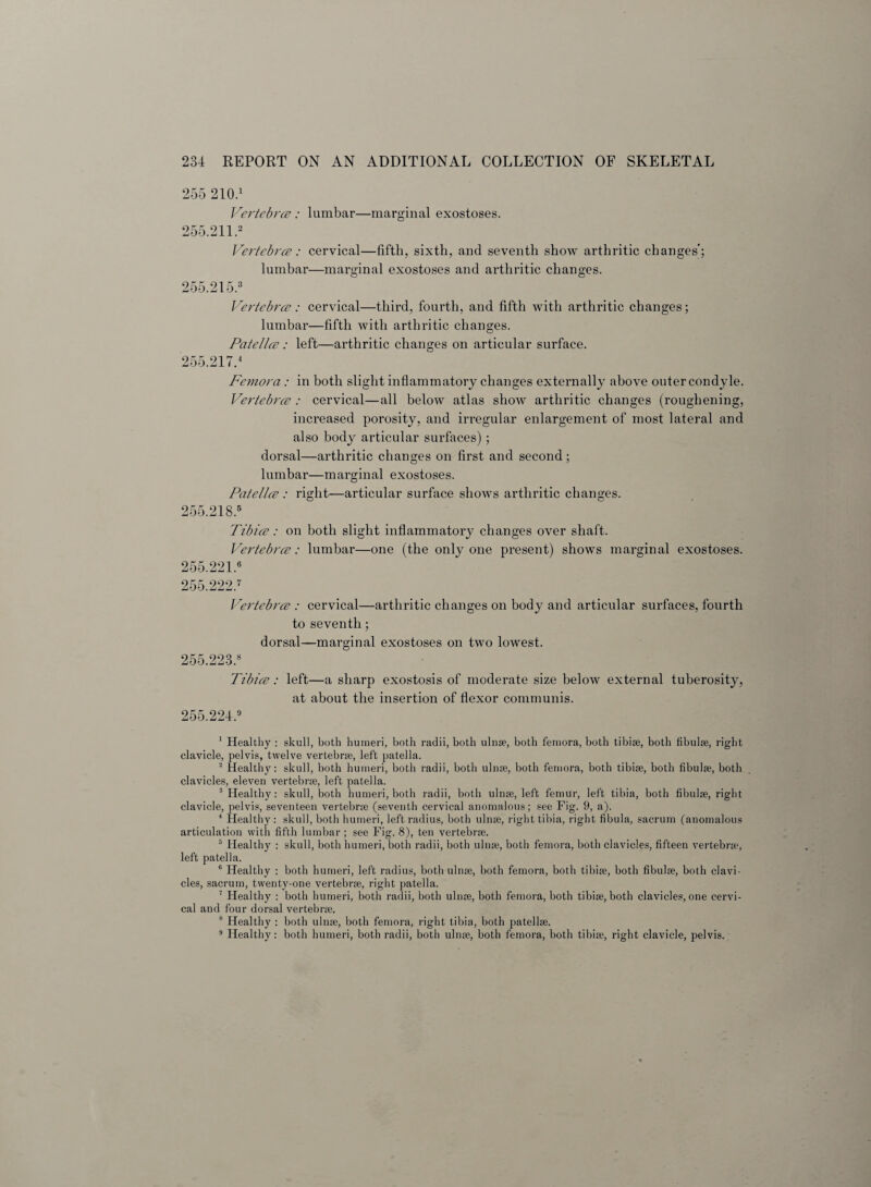 255 210.1 Vertebra : lumbar—marginal exostoses. 255.211.2 Vertebra: cervical—fifth, sixth, and seventh show arthritic changes'; lumbar—marginal exostoses and arthritic changes. 255.215.3 Vertebra: cervical—third, fourth, and fifth with arthritic changes; lumbar—fifth with arthritic changes. Patella : left—arthritic changes on articular surface. 255.2174 Femora: in both slight inflammatory changes externally above outer condyle. Vertebra : cervical—all below atlas show arthritic changes (roughening, increased porosity, and irregular enlargement of most lateral and also body articular surfaces); dorsal—arthritic changes on first and second ; lumbar—marginal exostoses. Patella: right—articular surface shows arthritic changes. 255.218.5 Tibia: on both slight inflammatory changes over shaft. Vertebra: lumbar—one (the only one present) shows marginal exostoses. 255.221.6 255.222.7 Vertebra : cervical—arthritic changes on body and articular surfaces, fourth to seventh; dorsal—marginal exostoses on two lowest. 255.2234 Tibia: left—a sharp exostosis of moderate size below external tuberosity, at about the insertion of flexor communis. 255.221.9 1 Healthy : skull, both humeri, both radii, both ulnae, both femora, both tibiae, both fibulae, right clavicle, pelvis, twelve vertebrae, left patella. 2 Healthy: skull, both humeri, both radii, both ulnae, both femora, both tibiae, both fibulae, both clavicles, eleven vertebrae, left patella. 3 Healthy: skull, both humeri, both radii, both ulnae, left femur, left tibia, both fibulae, right clavicle, pelvis, seventeen vertebrae (seventh cervical anomalous; see Fig. 9, a). 4 Healthy : skull, both humeri, left radius, both ulnae, right tibia, right fibula, sacrum (anomalous articulation with fifth lumbar; see Fig. 8), ten vertebrae. 5 Healthy : skull, both humeri, both radii, both ulnae, both femora, both clavicles, fifteen vertebrae, left patella. 6 Healthy : both humeri, left radius, both ulnae, both femora, both tibiae, both fibulae, both clavi¬ cles, sacrum, twenty-one vertebrae, right patella. 7 Healthy : both humeri, both radii, both ulnae, both femora, both tibiae, both clavicles, one cervi¬ cal and four dorsal vertebrae. 8 Healthy : both ulnae, both femora, right tibia, both patellae. 9 Healthy : both humeri, both radii, both ulnae, both femora, both tibiae, right clavicle, pelvis.