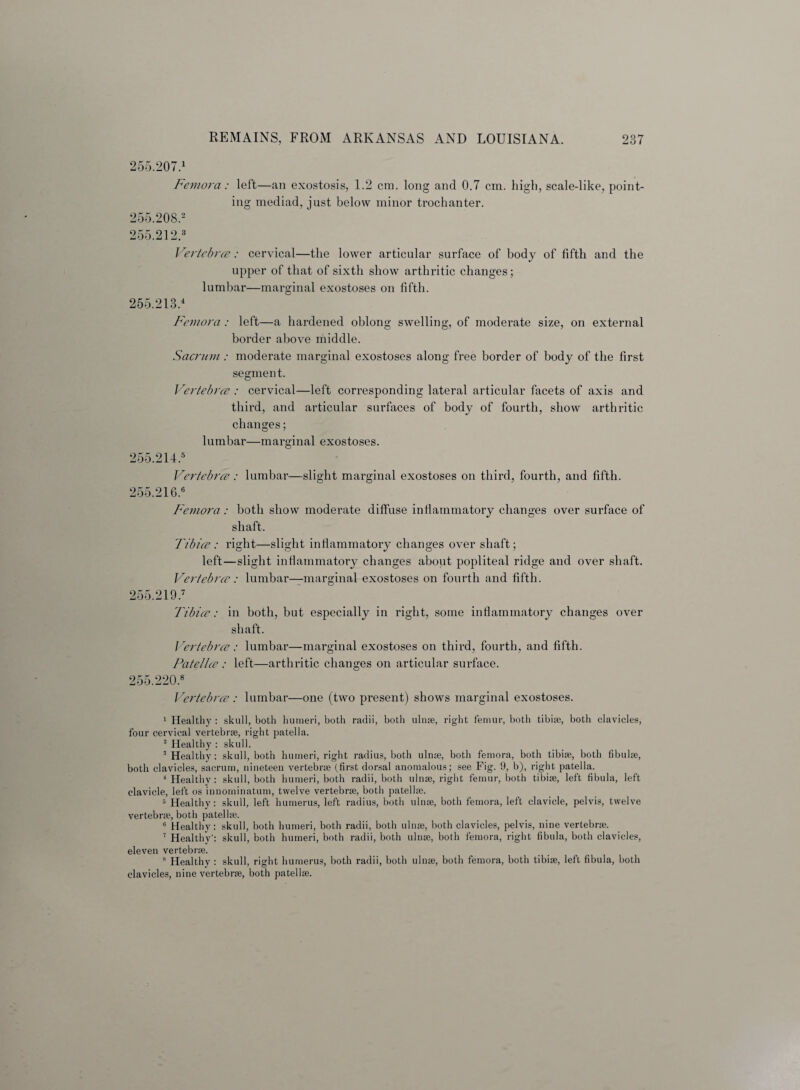 255.207.1 Femora: left—an exostosis, 1.2 cm. long and 0.7 cm. high, scale-like, point¬ ing mediad, just below minor trochanter. 255.205.2 255.212.3 Vertebra: cervical—the lower articular surface of body of fifth and the upper of that of sixth show arthritic changes; lumbar—marginal exostoses on fifth. 255.213.4 Femora : left—a hardened oblong swelling, of moderate size, on external border above middle. Sacrum : moderate marginal exostoses along free border of body of the first segment. Vertebra : cervical—left corresponding lateral articular facets of axis and third, and articular surfaces of body of fourth, show arthritic changes; lumbar—marginal exostoses. 255.214.5 Vertebra: lumbar—slight marginal exostoses on third, fourth, and fifth. 255.216.6 Femora: both show moderate diffuse inflammatory changes over surface of shaft. Tibia: right—slight inflammatory changes over shaft; left—slight inflammatory changes about popliteal ridge and over shaft. Vertebra: lumbar—marginal exostoses on fourth and fifth. 255.219.7 Tibia: in both, but especially in right, some inflammatory changes over shaft. Vertebra: lumbar—marginal exostoses on third, fourth, and fifth. Patella: left—arthritic changes on articular surface. 255.220.8 Vertebra: lumbar—one (two present) shows marginal exostoses. 1 Healthy : skull, both humeri, both radii, both ulnae, right femur, both tibiae, both clavicles, four cervical vertebrae, right patella. 2 Healthy : skull. 3 Healthy: skull, both humeri, right radius, both ulnae, both femora, both tibiae, both fibulae, both clavicles, sacrum, nineteen vertebrae (first dorsal anomalous; see Fig. 9, b), right patella. 4 Healthy: skull, both humeri, both radii, both ulnae, right femur, both tibiae, left fibula, left clavicle, left os inuorninatum, twelve vertebrae, both patellae. 5 Healthy: skull, left humerus, left radius, both ulnae, both femora, left clavicle, pelvis, twelve vertebrae, both patellae. 6 Healthy: skull, both humeri, both radii, both ulnae, both clavicles, pelvis, nine vertebrae. 7 Healthy’: skull, both humeri, both radii, both ulnae, both femora, right fibula, both clavicles, eleven vertebrae. 8 Healthy : skull, right humerus, both radii, both ulnae, both femora, both tibiae, left fibula, both clavicles, nine vertebrae, both patellae.