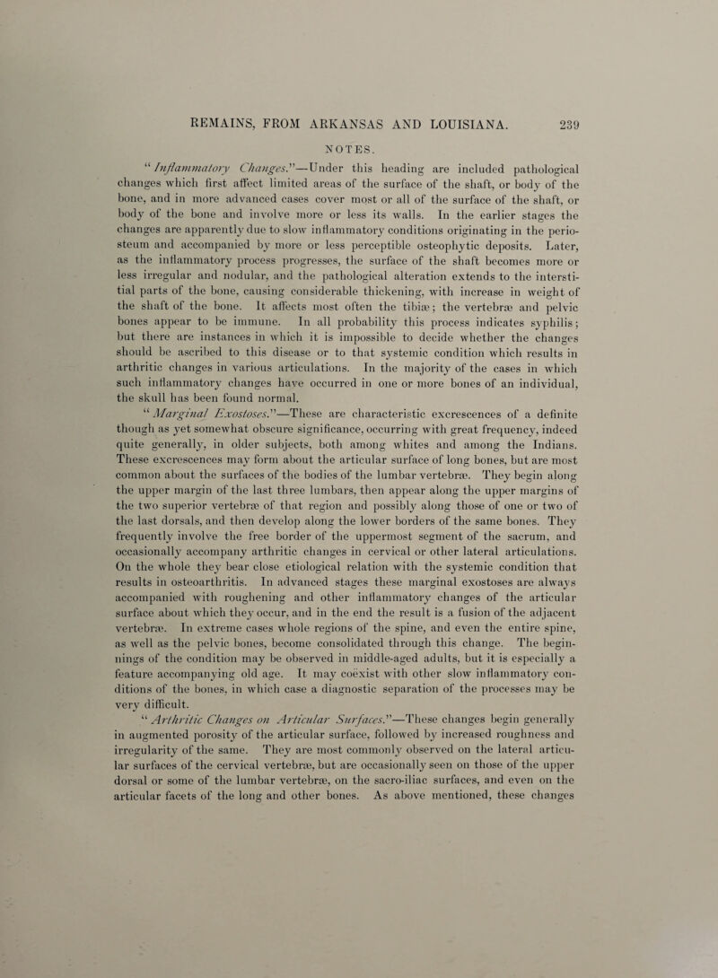 NOTES. “Inflammatory Changes.”—Under this heading are included pathological changes which first affect limited areas of the surface of the shaft, or body of the bone, and in more advanced cases cover most or all of the surface of the shaft, or body of the bone and involve more or less its walls. In the earlier stages the changes are apparently due to slow inflammatory conditions originating in the perio¬ steum and accompanied by more or less perceptible osteophytic deposits. Later, as the inflammatory process progresses, the surface of the shaft becomes more or less irregular and nodular, and the pathological alteration extends to the intersti¬ tial parts of the bone, causing considerable thickening, with increase in weight of the shaft of the bone. It affects most often the tibia); the vertebra) and pelvic bones appear to be immune. In all probability this process indicates syphilis; but there are instances in which it is impossible to decide whether the changes should be ascribed to this disease or to that systemic condition which results in arthritic changes in various articulations. In the majority of the cases in which such inflammatory changes have occurred in one or more bones of an individual, the skull has been found normal. “ Marginal Exostoses.”—These are characteristic excrescences of a definite though as yet somewhat obscure significance, occurring with great frequency, indeed quite generally, in older subjects, both among whites and among the Indians. These excrescences may form about the articular surface of long bones, but are most common about the surfaces of the bodies of the lumbar vertebras. They begin along the upper margin of the last three lumbars, then appear along the upper margins of the two superior vertebrae of that region and possibly along those of one or two of the last dorsals, and then develop along the lower borders of the same bones. They frequently involve the free border of the uppermost segment of the sacrum, and occasionally accompany arthritic changes in cervical or other lateral articulations. On the whole they bear close etiological relation with the systemic condition that results in osteoarthritis. In advanced stages these marginal exostoses are always accompanied with roughening and other inflammatory changes of the articular surface about which they occur, and in the end the result is a fusion of the adjacent vertebra). In extreme cases whole regions of the spine, and even the entire spine, as well as the pelvic bones, become consolidated through this change. The begin¬ nings of the condition may be observed in middle-aged adults, but it is especially a feature accompanying old age. It may coexist with other slow inflammatory con¬ ditions of the bones, in which case a diagnostic separation of the processes may be very difficult. “ Arthritic Changes on Articular Surfaces.”—These changes begin generally in augmented porosity of the articular surface, followed by increased roughness and irregularity of the same. They are most commonly observed on the lateral articu¬ lar surfaces of the cervical vertebras, but are occasionally seen on those of the upper dorsal or some of the lumbar vertebrae, on the sacro-iliac surfaces, and even on the articular facets of the long and other bones. As above mentioned, these changes