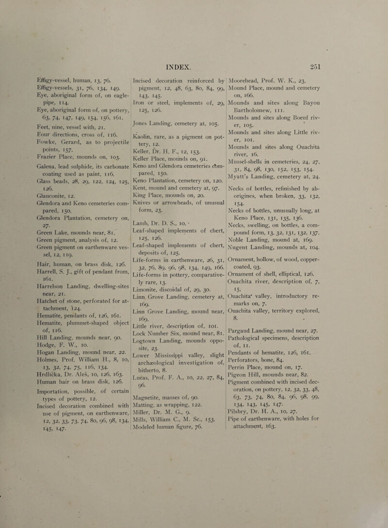 Effigy-vessel, human, 13, 76. Effigy-vessels, 31, 76, 134, 149. Eye, aboriginal form of, on eagle- pipe, 114, Eye, aboriginal form of, on pottery, 63. 74, 147, 149, 154, 156, 161. Feet, nine, vessel with, 21. Four directions, cross of, 116. Fowke, Gerard, as to projectile points, 157. Frazier Place, mounds on, 103. Galena, lead sulphide, its carbonate coating used as paint, 116. Glass beads, 28, 29, 122, 124, 125, 126. Glauconite, 12. Glendora and Keno cemeteries com¬ pared, 150. Glendora Plantation, cemetery on, 27- Green Lake, mounds near, 81. Green pigment, analysis of, 12. Green pigment on earthenware, ves¬ sel, 12, 119. Hair, human, on brass disk, 126. Harrell, S. J., gift of pendant from, 161. Harrelson Landing, dwelling-sites near, 21. Hatchet of stone, perforated for at¬ tachment, 124. Hematite, pendants of, 126, 161. Hematite, plummet-shaped object of, 116. Hill Landing, mounds near, 90. Hodge, F. W., 10. Hogan Landing, mound near, 22. Holmes, Prof. William H., 8y 10, 13, 32, 74, 75, 116, 134. Hrdlicka, Dr. Ales, 10, 126, 163. Human hair on brass disk, 126. Importation, possible, of certain types of pottery, 12. Incised decoration combined with use of pigment, on earthenware, 12, 32, 33, 73. 74, 80, 96, 98, 134, 145, r47- Incised decoration reinforced by pigment, 12, 48, 63, 80, 84, 99, 143, 145- Iron or steel, implements of, 29, 125, 126. Jones Landing, cemetery at, 105. Kaolin, rare, as a pigment on pot¬ tery, 12. Keller, Dr. H. F., 12, 153. Keller Place, mounds on, 91. Keno and Glendora cemeteries cbm- pared, 150. Keno Plantation, cemetery on, 120. Kent, mound and cemetery at, 97. King Place, mounds on, 20. Knives or arrowheads, of unusual form, 23. Lamb, Dr. D. S., 10. • Leaf-shaped implements of chert, 125, 126. Leaf-shaped implements of chert, deposits of, 125. Life-forms in earthenware, 26, 31, 32, 76, 89, 96, 98, 134, 149, 166. Life-forms in pottery, comparative¬ ly rare, 13. Limonite, discoidal of, 29, 30. Linn Grove Landing, cemetery at, 169. Linn Grove Landing, mound near, 169. Little river, description of, ior. Lock Number Six, mound near, 81. Logtown Landing, mounds oppo¬ site, 23. Lower Mississippi valley, slight archaeological investigation of, hitherto, 8. Lucas, Prof. F. A., 10, 22, 27, 84, 96. Magnetite, masses ofs 90. Matting, as wrapping, 122. Miller, Dr. M. G., 9. Mills, William C., M. Sc., 153. Modeled human figure, 76. ] Moorehead, Prof. W. K., 23. Mound Place, mound and cemetery on, 166. Mounds and sites along Bayou Bartholomew, ill. Mounds and sites along Boeuf riv¬ er, 105. Mounds and sites along Little riv¬ er, 101. Mounds and sites along Ouachita river, 16. Mussel-shells in cemeteries, 24, 27, 31, 84, 98, 130, 152, 153, 154. Myatt’s Landing, cemetery at, 24. Necks of bottles, refinished by ab¬ origines, when broken, 33, 132, 154- Necks of bottles, unusually long, at Keno Place, 131, 135, 136. Necks, swelling, on bottles, a com¬ pound form, 13, 32, 131, 132, 137. Noble Landing, mound at, 169. Nugent Landing, mounds at, 104. Ornament, hollow, of wood, copper- coated, 93. Ornament of shell, elliptical, 126. Ouachita river, description of, 7, 15. Ouachita* valley, introductory re- ! marks on, 7. Ouachita valley, territory explored, 8. * Pargaud Landing, mound near, 27. Pathological specimens, description of, 11. Pendants of hematite, 126, 161. Perforators, bone, 84. Perrin Place, mound on, 17. Pigeon Hill, mounds near, 82. Pigment combined with incised dec¬ oration, on pottery, 12, 32, 33, 48, 63- 73. 74. 80, 84, 96, 98, 99, 134, 143. 145. 147- Pilsbry, Dr. H. A., 10, 27. Pipe of earthenware, with holes for attachment, 163.