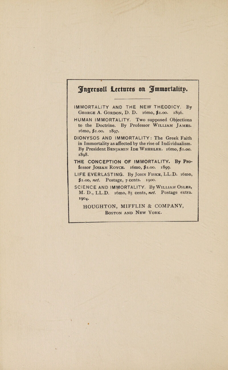 SfagersoU lectures an ^mmartalttp. IMMORTALITY AND THE NEW THEODICY. By George A. Gordon, D. D. i6mo, $1.00. 1896. HUMAN IMMORTALITY. Two supposed Objections to the Doctrine. By Professor William James. i6mo, $1.00. 1897. DIONYSOS AND IMMORTALITY: The Greek Faith in Immortality as affected by the rise of Individualism. By President Benjamin Ide Wheeler. i6mo, $1.00. 1898. THE CONCEPTION OF IMMORTALITY. By Pro¬ fessor Josiah Royce. i6mo, $1.00. 1899. LIFE EVERLASTING. By John Fiske, LL.D. i6mo, $1.00, net. Postage, 7 cents. 1900. SCIENCE AND IMMORTALITY By William Osler, M. D., LL.D. i6mo, 85 cents, net. Postage extra. i9°4. HOUGHTON, MIFFLIN & COMPANY, Boston and New York.