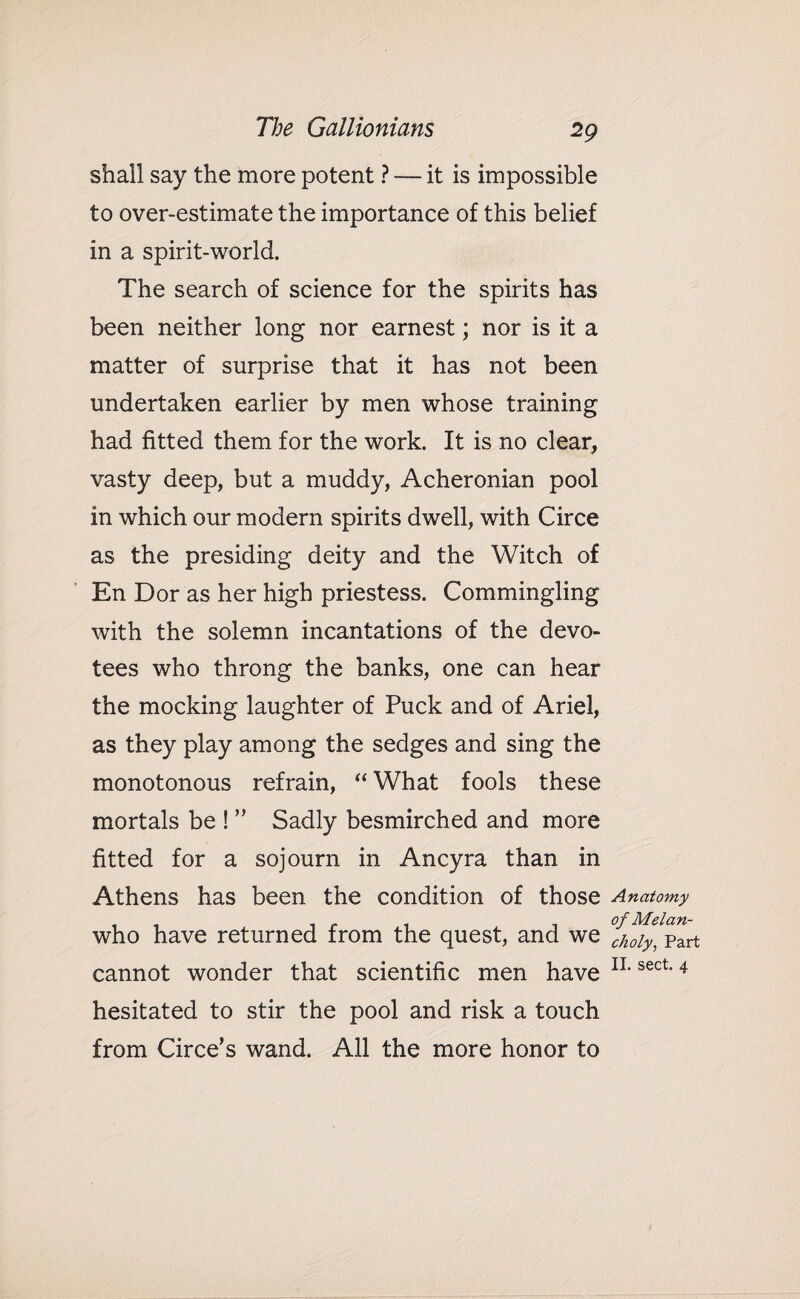 shall say the more potent ? -— it is impossible to over-estimate the importance of this belief in a spirit-world. The search of science for the spirits has been neither long nor earnest; nor is it a matter of surprise that it has not been undertaken earlier by men whose training had fitted them for the work. It is no clear, vasty deep, but a muddy, Acheronian pool in which our modern spirits dwell, with Circe as the presiding deity and the Witch of En Dor as her high priestess. Commingling with the solemn incantations of the devo¬ tees who throng the banks, one can hear the mocking laughter of Puck and of Ariel, as they play among the sedges and sing the monotonous refrain, “ What fools these mortals be ! ” Sadly besmirched and more fitted for a sojourn in Ancyra than in Athens has been the condition of those Anatomy who have returned from the quest, and we ^^part cannot wonder that scientific men have IL sect'4 hesitated to stir the pool and risk a touch from Circe’s wand. All the more honor to