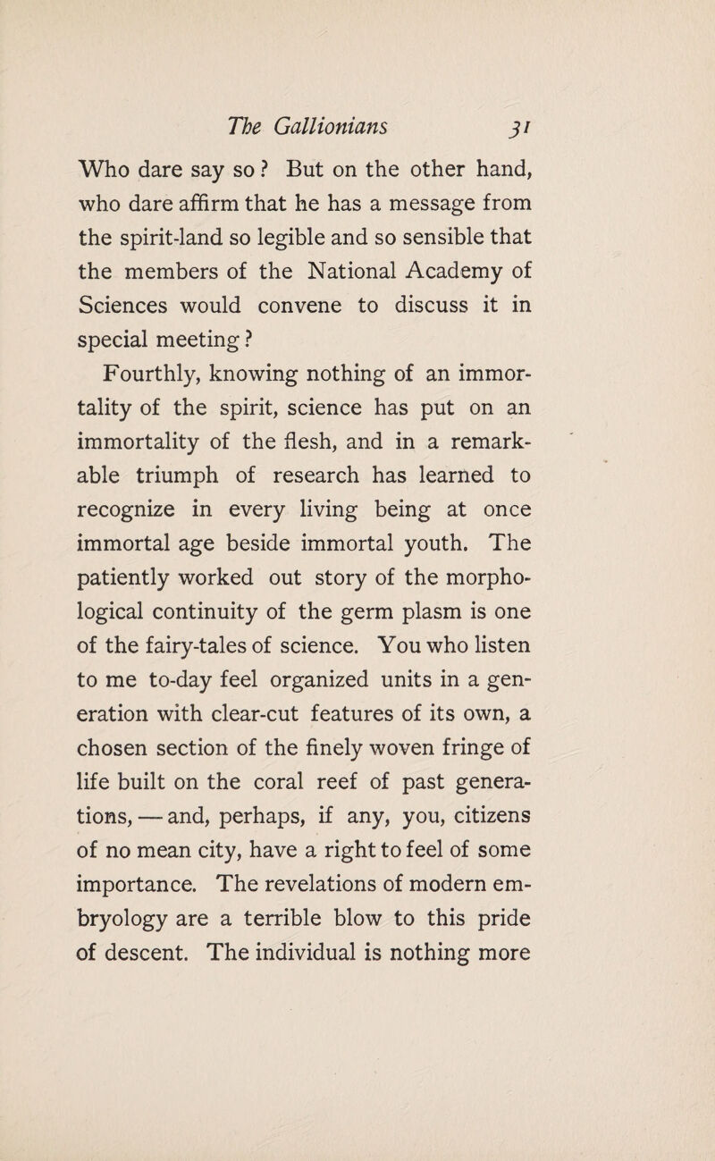 Who dare say so ? But on the other hand, who dare affirm that he has a message from the spirit-land so legible and so sensible that the members of the National Academy of Sciences would convene to discuss it in special meeting ? Fourthly, knowing nothing of an immor¬ tality of the spirit, science has put on an immortality of the flesh, and in a remark¬ able triumph of research has learned to recognize in every living being at once immortal age beside immortal youth. The patiently worked out story of the morpho¬ logical continuity of the germ plasm is one of the fairy-tales of science. You who listen to me to-day feel organized units in a gen¬ eration with clear-cut features of its own, a chosen section of the finely woven fringe of life built on the coral reef of past genera¬ tions, — and, perhaps, if any, you, citizens of no mean city, have a right to feel of some importance. The revelations of modern em¬ bryology are a terrible blow to this pride of descent. The individual is nothing more