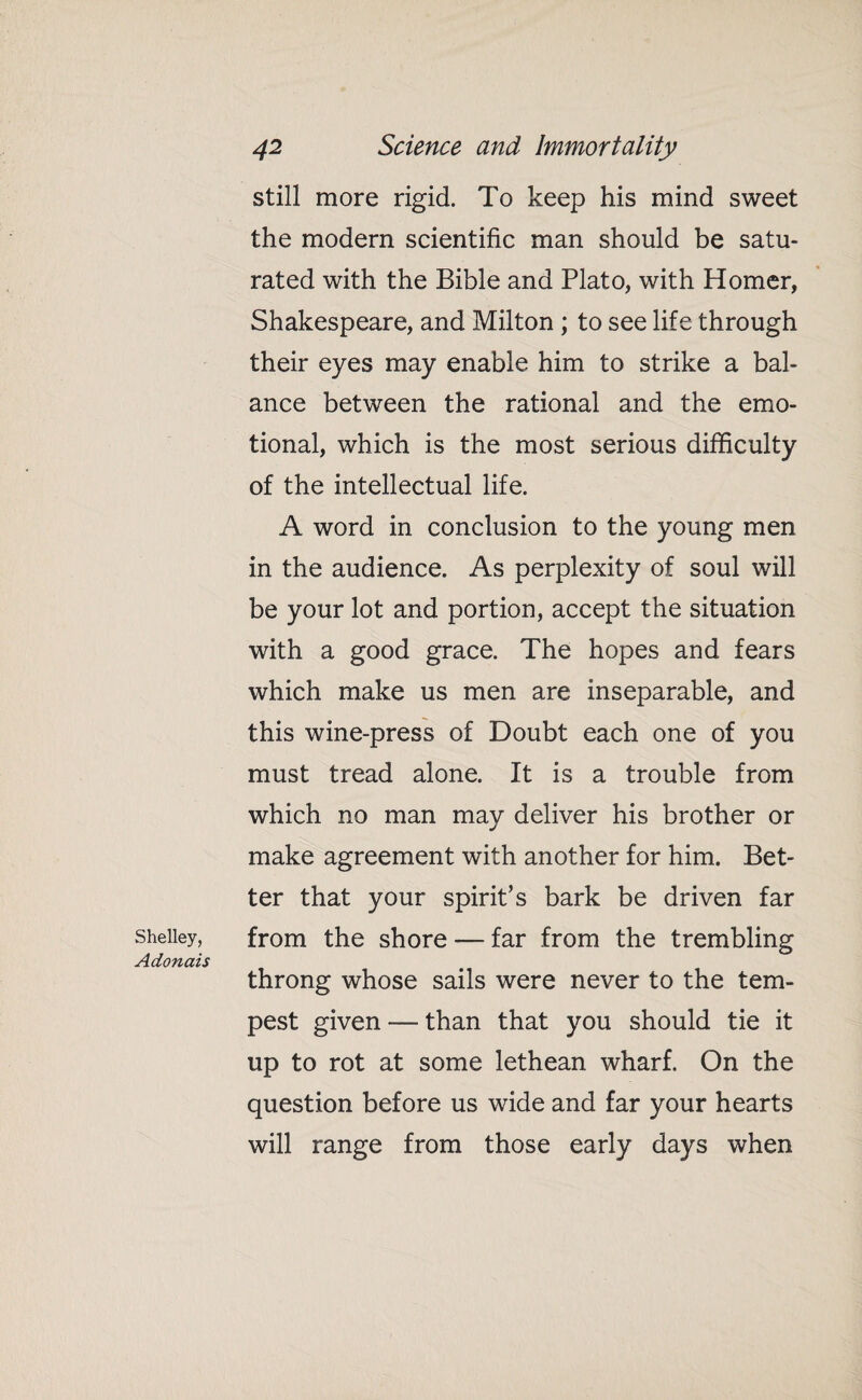 still more rigid. To keep his mind sweet the modern scientific man should be satu¬ rated with the Bible and Plato, with Homer, Shakespeare, and Milton; to see life through their eyes may enable him to strike a bal¬ ance between the rational and the emo¬ tional, which is the most serious difficulty of the intellectual life. A word in conclusion to the young men in the audience. As perplexity of soul will be your lot and portion, accept the situation with a good grace. The hopes and fears which make us men are inseparable, and this wine-press of Doubt each one of you must tread alone. It is a trouble from which no man may deliver his brother or make agreement with another for him. Bet¬ ter that your spirit’s bark be driven far Shelley, from the shore — far from the trembling Adonais throng whose sails were never to the tem¬ pest given — than that you should tie it up to rot at some lethean wharf. On the question before us wide and far your hearts will range from those early days when