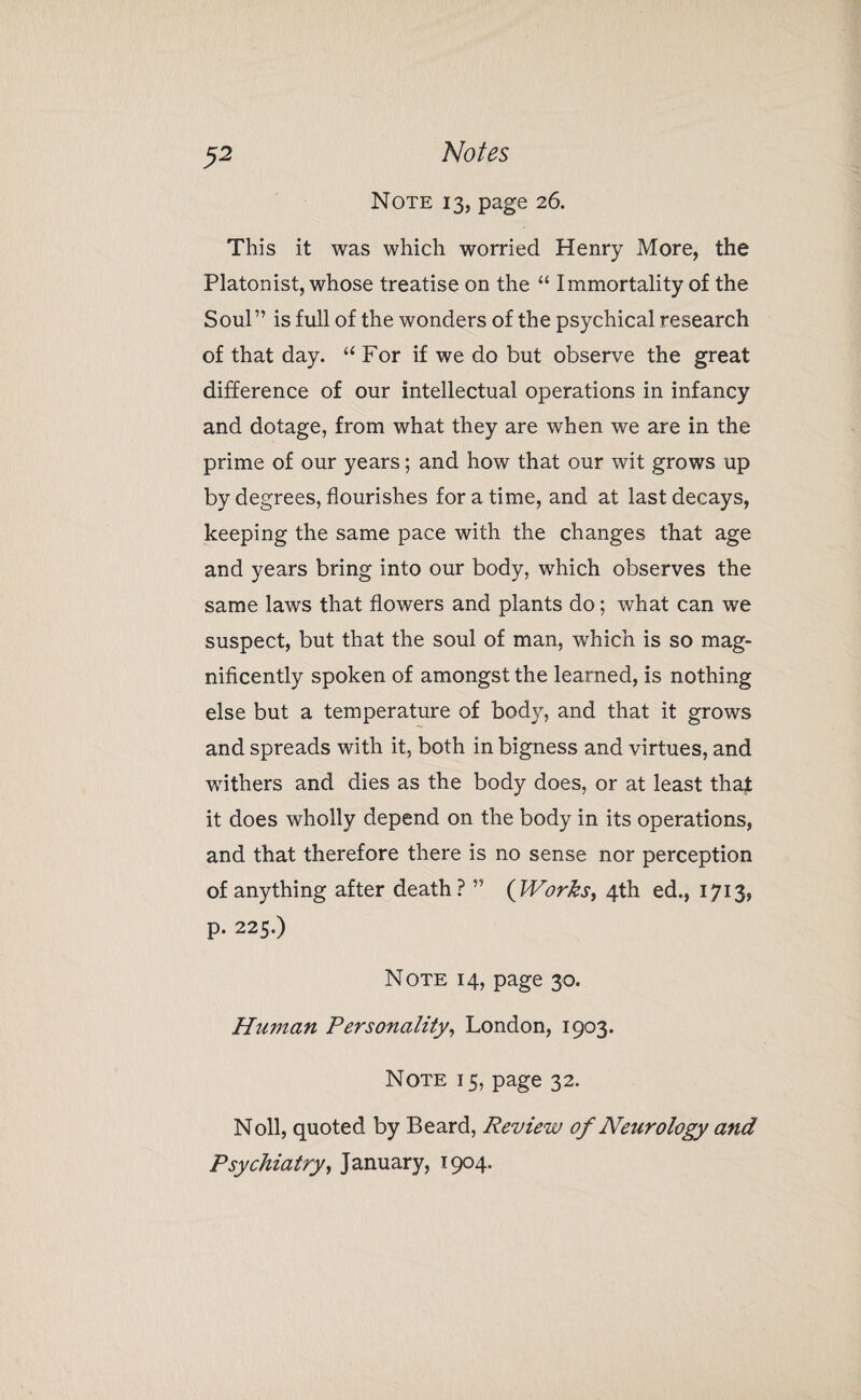 Note 13, page 26. This it was which worried Henry More, the Platonist, whose treatise on the “ Immortality of the Soul” is full of the wonders of the psychical research of that day. “ For if we do but observe the great difference of our intellectual operations in infancy and dotage, from what they are when we are in the prime of our years; and how that our wit grows up by degrees, flourishes for a time, and at last decays, keeping the same pace with the changes that age and years bring into our body, which observes the same laws that flowers and plants do; what can we suspect, but that the soul of man, which is so mag¬ nificently spoken of amongst the learned, is nothing else but a temperature of body, and that it grows and spreads with it, both in bigness and virtues, and withers and dies as the body does, or at least that it does wholly depend on the body in its operations, and that therefore there is no sense nor perception of anything after death? ” (IVorhs, 4th ed., 1713, p. 225.) Note 14, page 30. Human Personality, London, 1903. Note 15, page 32. Noll, quoted by Beard, Review of Neurology and Psychiatry, January, 1904.