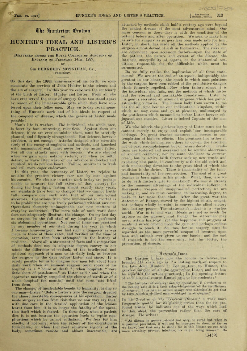 Elje Hunterian (Oration ON HUNTER’S IDEAL AND LISTER’S PRACTICE. Delivered before the Royal College of Surgeons of England on February 14th, 1927, BY Sir BERKELEY MOYNIHAN, Bt., PRESIDENT. On this day, the 199th anniversary. of. his birth, we com¬ memorate the services of John Hunter to the science and the art of surgery. In this year we celebrate the centenary of the birth of Lister. Hunter and Lister. From all who have ever served the cause of surgery these two stand apart by reason of the immeasurable gifts which they have con¬ ferred upon their fellow-men. May we to-day recall some¬ thing of Hunter’s work and of his ideals in respect of the conquest of disease, which the genius of Lister made possible! Man’s life is warfare. The individual, the whole race, is beset by foes—unresting, relentless. Against them our defence, if we are ever to subdue them, must be carefully planned, and diligently strengthened. But defence, I10 we vet stubborn, is not enough. Attacks designed after scientific study of the enemy strongholds and methods, and launched with impassioned zeal, must never for one instant falter. Not all our attacks meet with success. We are cheered when we gain some notable victory, yet when we suffer defeat, as wave after wave of our advance is checked and repulsed, we do not lose heart. Failure inspires us to fresh and still more eager endeavour. In this year, the centenary of Lister, we rejoice to acclaim the greatest victory ever won by man against his enemies. W e who are in active work to-day are perhaps unable to measure the full .extent of that victory; for during the long fight, lasting almost exactly sixty years, our standards have been so changed that we cannot truth¬ fully compare our work with that of our intellectual ancestors. Operations from time immemorial so mortal as to be prohibitive are now freely performed without anxiety. Operations formerly unimaginable are now matters of everyday occurrence. The mere tale of such work done does not adequately illustrate the change. On my last day as surgeon on the' full staff of my hospital I performed six abdominal operations. Not one of these was practised by any member of our staff during the year in which I became house-surgeon, nor had such a diagnosis as was made in three of these cases, and verified at the time of operation, ever then been attempted in the history of medicine. Above all, a statement of facts and a comparison of methods does not in adequate degree convey to our minds the difference of outlook, of the intellectual and spiritual approach of a man to his daily task, as between the surgeon in the days before Lister and since. It is barely possible for us to imagine how men felt about their daily work when an eminent surgeon could speak of his hospital as a “ house of death ” ; when hospitals “ were little short of pest-houses,” as Lister said;1 and when the oppressive mortality compelled the closure of wards or of a whole hospital for months, until the curse was lifted from them. ' 7 . • ' The change, of incalculable benefit to humanity, is due to one man—Lister.2 Before Lister’s time the surgeon dreaded the almost inevitable consequences of his operation. Lister made surgery so free from risk that we now may say that, with due care in the detailed application of the lessons learnt from him, it is no longer the fatality of the opera¬ tion itself which is feared. In these days, when a patient dies it is not because the operation leads to septic com¬ plications which he cannot withstand. We fear for him chiefly, if not only, when the extent of the operation is formidable, or when the most sensitive regions of the body, sometimes remote and almost inaccessible, are attacked by methods which half a century ago were beyond the wildest dreams of the most adventurous mind. Our main concern in these days is with the condition of the patient before and after operation. We seek to make him .as safe/or surgery as surgery has been made safe for him. Lister, in-short, has made all the methods applied by the surgeon almost devoid of risk in themselves. The risks run are dependent upon accessory factors—upon the state of the patient, the nature and extent of the disease, the intrinsic susceptibility of organs, or the anatomical con¬ ditions responsible for the difficulties which must be surmounted. Do we fully realize the implication of all these state¬ ments? We are at the end of an :epocli, indisputably the greatest in our history—the epoch in which manipulations by the surgeon have been robbed of the prohibitive dangers which formerly repelled. Now when failure comes it is the individual who fails, not the methods of which Lister laid the eternal and unshakable foundations. Lister by his genius recruited an army of surgeons which has gained astounding victories. The human body from crown to toe has for all time become our indisputable kingdom, within which we may come and go at pleasure, undismayed by the pestilences which menaced us before Lister forever sub¬ jugated our enemies. Lister is indeed Captain of the men of Life., We who inherit the glorious legacy of Lister must not be content merely to enjoy and exploit our incomparable heritage. No _ great teacher measures his success in con¬ templation of his own efforts. His greatness lies rather in the work which he inspires others to do—in the tradition not of past accomplishment but of future devotion. Tradi¬ tions are fostered and increased not by routine observance of ancient ceremony, nor by mute obedience to outworn .creed, but by active faith forever seeking new truths and exploring new paths, in conformity with the old spirit and with unchanging devotion to the great ideal of which the tradition is the shrine. There is immortality of the tomb, and immortality of the resurrection. The soul of a great teacher is born again in his pupils. What, then, are we to do with Lister’s gift To mankind? We use it already to the immense advantage of the individual sufferer; a therapeutic weapon of unapproaclred perfection, we are making it, and we must continue, in increasing, degree, to make it far more than that. After the great war the statesmen of Europe, mowed, by the highest ideals, sought, not perhaps wholly in vain, to convert the allied victory into lasting peace. The statesman’s ideal is a warless world. War is to end war. Ideals are not so much for capture as for pursuit, and though the statesman may never attain liis ideal, yet the happiness and progress of mankind surely depend upon the grim and perhaps endless struggle to reach it. So, too, for us surgery must be regarded as the most powerful weapon of research upon man and animals ever given to our hands; and the end of research is not the cure only, but, far better, the prevention, of disease, Hunter’s Ideal. •• - ; ; ; f  -4- . The Oration I have now the honour to deliver was founded 114 years ago as “ a lasting mark of respect to the. late John Hunter.”,3 - Let us turn to Hunter, the greatest surgeon of all fbe ages before Lister, and see how he regarded. the art. he practised/*■ In the;opening lecture of eachsurgical, course Hunter /said’ to- his-students :4 “ The last p'art of surgery, namely operations, is a reflection on the . healing art; .it is a tacit acknowledgement of the insufficiency of surgery. It is like an armed savage;who attempts-to get that by force which, a civilized man; would get by stratagem,” In his- Treatise on 7the Venereal Disease,5 a Work more frequently quoted for its glaring errors than for its pro¬ found truths, he indicates one of the ways which lead to tluY ideal, the prevention rather than the cure of disease. He writes; “As disease in general should not only be cured but when it is possible prevented, it will not be improper to show, as far as we know, how that may be done : for in this disease we can with more certainty prevent infection, its origin being known.” Ho [34501