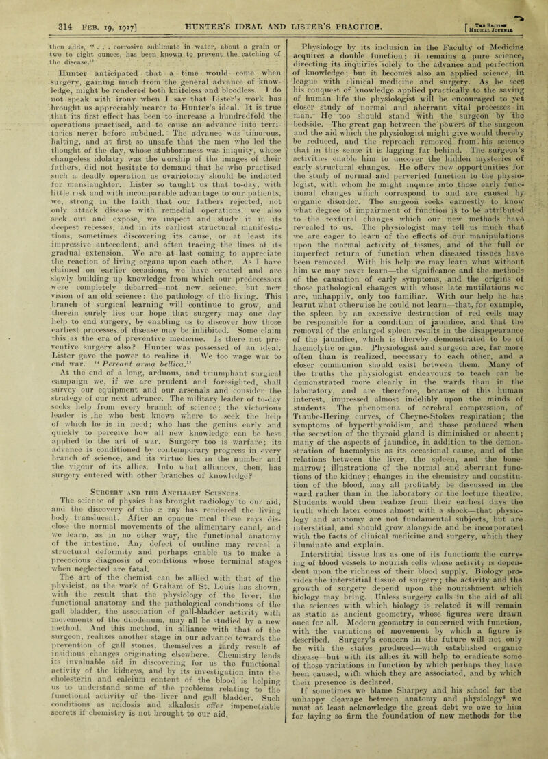 then adds, “ . . . corrosive sublimate in water, about a grain or two to eight ounces, has been known to prevent the catching of the disease.” Hunter anticipated that a time would come when surgery, gaining much from the general advance of know¬ ledge, might be rendered both knifeless and bloodless. I do not speak with irony when I say that Lister’s work has brought us appreciably nearer to Hunter’s ideal. It is true that its first effect lias been to increase a hundredfold the operations practised, and to cause an advance into terri¬ tories never before subdued. The advance was timorous, halting, and at first so unsafe that the men who led the thought of the day, whose stubbornness was iniquity, whose changeless idolatry was the worship of the images of their fathers, did not hesitate to demand that he who practised such a deadly operation as ovariotomy should be indicted for manslaughter. Lister so taught us that to-day, with little risk and with incomparable advantage to our patients, we, strong in the faith that our fathers rejected, not only attack disease with remedial operations, we also seek out and expose, we inspect and study it in its deepest recesses, and in its earliest structural manifesta¬ tions, sometimes discovering its cause, or at least its impressive antecedent, and often tracing the lines of its gradual extension. We are at last coming to appreciate the reaction of living organs upon each other. As I have claimed on earlier occasions, we have created and are slowly building up knowledge from which our predecessors were completely debarred—not new science, but new vision of an old science: the pathology of the living. This branch of surgical learning will continue to grow, and therein surely lies our hope that surgery may one day help to end surgery, by enabling us to discover how those earliest processes of disease may be inhibited. Some claim this as the era of preventive medicine. Is there not pre¬ ventive surgery also? Hunter was possessed of an ideal. Lister gave the power to realize it. We too wage war to end war. “ Pereant anna bellica.” At the end of a long, arduous, and triumphant surgical campaign we, if we are prudent and foresighted, shall survey our equipment and our arsenals and consider the strategy of our next advance. The military leader of to-day seeks help from every branch of science; the victorious leader is .he who best knows where to seek the help of which he is in need; who has the genius early and quickly to perceive how all new knowledge can be best applied to the art of war. Surgery too is warfare; its advance is conditioned by contemporary progress in every branch of science, and its virtue lies in the number and the vigour of its allies. Into what alliances, then, has surgery entered with other branches of knowledge? Surgery and the Ancillary Sciences. The science of physics has brought radiology to our aid, and the discovery of the x ray has rendered the living- body translucent. After an opaque meal these rays dis¬ close the normal movements of the alimentary canal, and we learn, as in no other way, the functional anatomy of the intestine. Any defect of outline may reveal a structural deformity and perhaps enable us to make a precocious diagnosis of conditions whose terminal stages when neglected are fatal. The art of the chemist can be allied with that of the physicist, as the work of Graham of St. Louis has shown, with the result that the physiology of the liver, the functional anatomy and the pathological conditions of the gall bladder, the association of gall-bladder activity with movements of the duodenum, may all be studied by* a new method. And this method, in alliance with that of the surgeon, realizes another stage in our advance towards the prevention of gall stones, themselves a tardy result of insidious changes originating elsewhere. Chemistry lends its invaluable aid in discovering for us the functional activity of the kidneys, and by its investigation into the cholesterin and calcium content of the blood is helping us to understand some of the problems relating to the functional activity of the liver and gall bladder. Such conditions as acidosis and alkalosis offer impenetrable secrets if chemistry is not brought to our aid. Medical Journal Physiology by its inclusion in the Faculty of Medicine acquires a double function: it remains a pure science, directing its inquiries ^solely to the advance and perfection of knowledge; but it becomes also an applied science, in league with clinical medicine and surgery. As he sees his conquest of knowledge applied practically to the saving of human life the physiologist will he encouraged to yet closer study of normal and aberrant vital processes-in man. He too should stand with the surgeon by the bedside. The great gap between the powers of the surgeon and the aid which the physiologist might give would thereby be reduced, and the reproach removed from. his science that in this sense it is lagging far behind. The surgeon’s activities enable him to uncover the hidden mysteries of early structural changes. He offers new opportunities for the study of normal and perverted function to the physio¬ logist, with whom he might inquire into those early func¬ tional changes which correspond to and are caused by organic disorder. The surgeon seeks earnestly to know what degree of impairment of function is to he attributed to the textural changes which our new methods have revealed to us. The physiologist may tell us much that we are eager to learn of the effects of our manipulations upon the normal activity of tissues, and of the full or imperfect return of function when diseased tissues have been removed. With his help we may learn what without him we may never learn—the significance and the methods of the causation of early symptoms, and the origins of those pathological changes with whose late mutilations we are, unhappily, only too familiar. With our help he has learnt what otherwise he could not learn—that, for example, the spleen by an excessive destruction of red cells may be responsible for a condition of jaundice, and that the removal of the enlarged spleen results in the disappearance of the jaundice, which is thereby demonstrated to be of haemolytic origin. Physiologist and surgeon are, far more often than is realized, necessary to each other, and a closer communion should exist between them. Many of the truths the physiologist endeavours to teach can be demonstrated more clearly in the wards than in the laboratory, and are therefore, because of this human interest, impressed almost indelibly upon the minds of students. The phenomena of cerebral compression, of Traube-Hering curves, of Cheyne-Stokes respiration; the symptoms of hyperthyroidism, and those produced when the secretion of the thyroid gland is diminished or absent; many of the aspects of jaundice, in addition to the demon¬ stration of haemolysis as its occasional cause, and of the relations between the liver, the spleen, and the bone- marrow; illustrations of the normal and aberrant func¬ tions of the kidney; changes in the chemistry and constitu¬ tion of the blood, may all profitably be discussed in the ward rather than in the laboratory or the lecture theatre. Students would then realize from their earliest days the truth which later comes almost with a shock—that physio¬ logy and anatomy are not fundamental subjects, but are interstitial, and should grow alongside and be incorporated with the facts of clinical medicine and surgery, which they illuminate and explain. Interstitial tissue has as one of its function's the carry¬ ing of blood vessels to nourish cells whose activity is depen¬ dent upon the richness of their blood supply. Biology pro¬ vides the interstitial tissue of surgery; the activity and the growth of surgery depend upon the nourishment which biology may bring. Unless surgery calls in the aid of all the sciences with which biology is related it will remain as static as ancient geometry, whose figures were drawn once for all. Modern geometry is conoerned with function, with the variations of movement by which a figure is described. Surgery’s concern in the future will not only be with the states produced—with established organic disease—but with its allies it will help to eradicate some of those variations in function by which perhaps they have been caused, with which they are associated, and by which their presence is declared. If sometimes we blame Sharpey and his school for the unhappy cleavage between anatomy and physiology6 we must at least acknowledge the great debt we owe to him for laying so firm the foundation of new methods for the