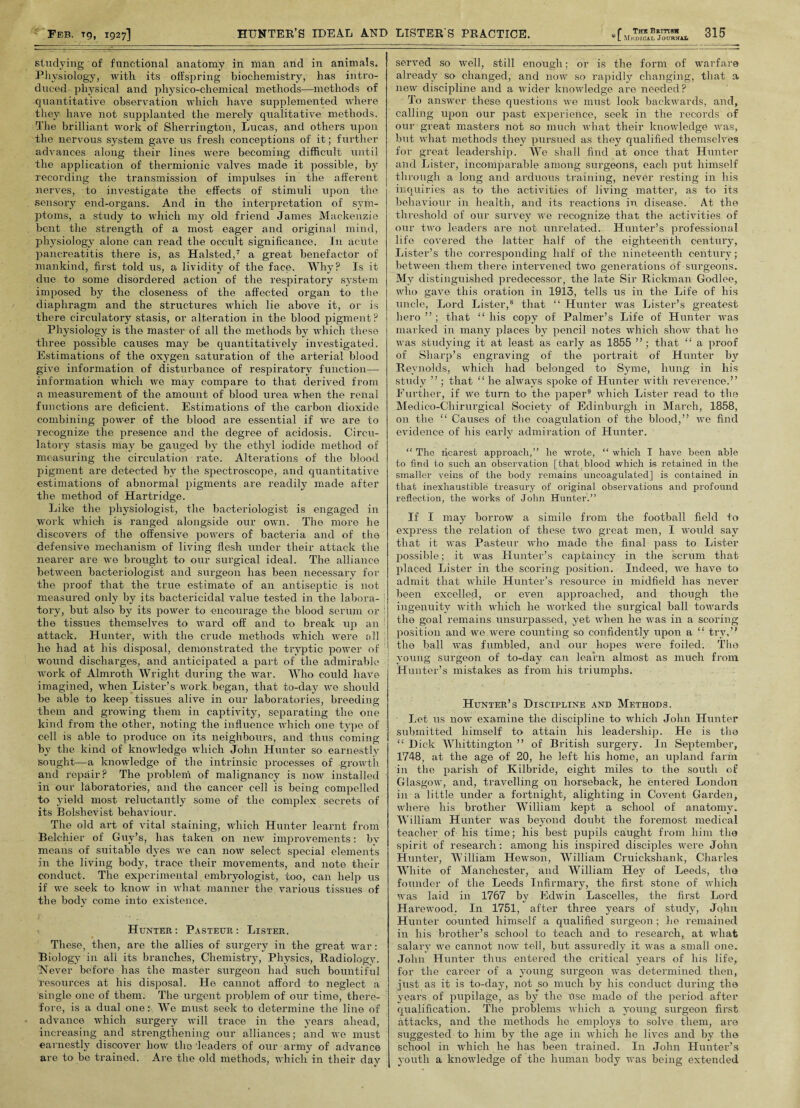 studying of functional anatomy in man and in animals. Physiology, with its offspring biochemistry, has intro¬ duced physical and physico-chemical methods—methods of quantitative observation which have supplemented where they have not supplanted the merely qualitative methods. The brilliant work of Sherrington, Lucas, and others upon the nervous system gave us fresh conceptions of it; further advances along their lines were becoming difficult until the application of thermionic valves made it possible, by recording the transmission of impulses in the afferent nerves, to investigate the effects of stimuli upon the sensory end-organs. And in the interpretation of sym¬ ptoms, a study to which my old friend James Mackenzie bent the strength of a most eager and original mind, physiology alone can read the occult significance. In acute pancreatitis there is, as Halsted,7 a great benefactor of mankind, first told us, a lividitv of the face. Why? Is it due to some disordered action of the respiratory system imposed by the closeness of the affected organ to the diaphragm and the structures which lie above it, or is there circulatory stasis, or alteration in the blood pigment? Physiology is the master of all the methods by which these three possible causes may be quantitatively investigated. Estimations of the oxygen saturation of the arterial blood give information of disturbance of respiratory function— information which we may compare to that derived from a measurement of the amount of blood urea when the renal functions are deficient. Estimations of the carbon dioxide combining power of the blood are essential if we are to recognize the presence and the degree of acidosis. Circu¬ latory stasis may be gauged by the ethyl iodide method of measuring the circulation rate. Alterations of the blood pigment are detected bv the spectroscope, and quantitative estimations of abnormal pigments are readily made after the method of Hartridge. Like the physiologist, the bacteriologist is engaged in work which is ranged alongside our own. The more he discovers of the offensive powers of bacteria and of the defensive mechanism of living flesh under their attack the nearer are we brought to our surgical ideal. The alliance between bacteriologist and surgeon has been necessary for the proof that the true estimate of an antiseptic is not measured only by its bactericidal value tested in the labora¬ tory, but also by its power to encourage the blood serum or ; the tissues themselves to ward off and to break up an attack. Hunter, with the crude methods which were all he had at his disposal, demonstrated the tryptic power of wound discharges, and anticipated a part of the admirable work of Almroth Wright during the war. Who could have imagined, when Lister’s work began, that to-day we should be able to keep tissues alive in our laboratories, breeding them and growing them in captivity, separating the one kind from the other, noting the influence which one type of cell is able to produce on its neighbours, and thus coming by the kind of knowledge which John Hunter so earnestly sought—a knowledge of the intrinsic processes of growth and repair? The problem of malignancy is now installed 1 in our laboratories, and the cancer cell is being compelled to yield most reluctantly some of the complex secrets of its Bolshevist behaviour. The old art of vital staining, which Hunter learnt from Belchier of Guy’s, has taken on new improvements: bv means of suitable dyes we can now select special elements in the living body, trace their movements, and note their conduct. The experimental embryologist, too, can help us if we seek to know in what manner the various tissues of the body come into existence. . Hunter : Pasteur : Lister. These, then, are the allies of surgery in the great war: Biology in ali its branches, Chemistry, Physics, Radiology. Never before has the master surgeon had such bountiful resources at his disposal. He cannot afford to neglect a single one of them. The urgent problem of our time, there¬ fore, is a dual one: We must seek to determine the line of advance which surgery will trace in the years ahead, increasing and strengthening our alliances; and we must earnestly discover how the leaders of our army of advance are to be trained. Are the old methods, which in their day served so well, still enough; or is the form of warfare already so changed, and now so rapidly changing, that a new discipline and a wider knowledge are needed? To answer these questions we must look backwards, and, calling upon our past experience, seek in the records of our great masters not so much what their knowledge was, but what methods they pursued as they qualified themselves for great leadership. We shall find at once that Hunter and Lister, incomparable among surgeons, each put himself through a long and arduous training, never resting in his inquiries as to the activities of living matter, as to its behaviour in health, and its reactions in disease. At the threshold of our survey we recognize that the activities of our two leaders are not unrelated. Hunter’s professional life covered the latter half of the eighteenth century, Lister’s the corresponding half of the nineteenth century; between them there intervened two generations of surgeons. My distinguished predecessor, the late Sir Rickman Godlee, who gave this oration in 1913, tells us in the Life of his uncle, Lord Lister,8 that “ Hunter was Lister’s greatest hero”; that “his copy of Palmer’s Life of Hunter was marked in many places by pencil notes which show that he was studying it at least as early as 1855 ”; that “ a proof of Sharp’s engraving of the portrait of Hunter by Reynolds, which had belonged to Syme, hung in his study ” ; that “ he always spoke of Hunter with reverence.” Further, if we turn to' the paper9 which Lister read to the Medico-Chirurgical Society of Edinburgh in March, 1858, on the “ Causes of the coagulation of the blood,” we find evidence of his early admiration of Hunter. “ The nearest approach,” he wrote, “ which I have been able to find to such an observation [that blood which is retained in the smaller veins of the body remains uncoagulated] is contained in that inexhaustible treasury of original observations and profound reflection, the works of John Hunter.” If I may borrow a simile from the football field to express the relation of these two great men, I would say that it was Pasteur who made the final pass to Lister possible; it was Hunter’s captaincy in the scrum that placed Lister in the scoring position. Indeed, we have to admit that while Hunter’s resource in midfield has never been excelled, or even approached, and though the ingenuity with which he worked the surgical ball towards the goal remains unsurpassed, yet when he was in a scoring position and we were counting so confidently upon a “ try,” the ball ivas fumbled, and our hopes were foiled. The young surgeon of to-day can learn almost as much from Hunter’s mistakes as from his triumphs. Hunter’s Discipline and Methods. Let us now examine the discipline to which John Hunter submitted himself to attain his leadership. He is the “ Dick Whittington ” of British surgery. In September, 1748, at the age of 20, he left his home, an upland farm in the parish of Kilbride, eight miles to the south of Glasgow, and, travelling on horseback, he entered London in a little under a fortnight, alighting in Covent Garden, where his brother William kept a school of anatomy. William Hunter was beyond doubt the foremost medical teacher of his time; his best pupils caught from him the spirit of research: among his inspired disciples were John Hunter, William Hewson, William Cruickshank, Charles White of Manchester, and William Hey of Leeds, the founder of the Leeds Infirmary, the first stone of which was laid in 1767 by Edwin Lascelles, the first Lord Harewood. In 1751, after three years of study, John Hunter counted himself a qualified surgeon; he remained in his brother’s school to teach and to research, at what salary we cannot now tell, but assuredly it was a small one. John Hunter thus entered the critical years of his life, for the career of a young surgeon was determined then, just as it is to-day, not so much by his conduct during the years of pupilage, as by the Use made of the period after qualification. The problems which a young surgeon first attacks, and the methods he employs to solve them, are suggested to him by the age in which he lives and by the school in which he has been trained. In John Hunter’s youth a knowledge of the human body was being extended