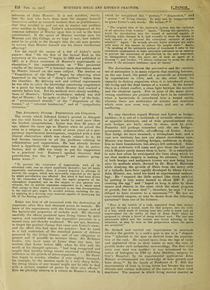 influence of John Hunter. It is not accident, surely, that the men who have done most for surgery trained themselves rather as research workers than as practitioners, that they revelled in and set out to master one problem after another in biology. Lister’s acknowledgement of the immense influence of Hunter upon him is not in the least overstrained. If the spirit of Hunter watches over his Museum and this College, as we hope it may, how infinite must be its pride in the thought that the one man greater in service than Hunter himself was his direct intellectual offspring! Let me recall the names of a few of Lister’s early papers: that “On the flow of the lacteal fluid in the mesentery of the mouse,”24 begun in 1853 and published in 1857, is a direct extension of Hunter’s experiments on absorption;25 the communication on “ The persistent vitality of the tissues ”26 is founded upon observation made *>y Hunter himself on the same subject. The studies on “ Coagulation of the blood ” began by observing what happened in the veins of “ sheep’s trotters ” taken from the shambles. By devising new and critical experiments he was able to carry the knowledge concerning coagulation to a point far beyond that which Hunter had reached a century before him. Yet his methods were clearly modifica¬ tions of Hunter’s. Lister’s vocabulary, indeed, was still that of Hunter: for he spoke of the “ solids ” of the body, of “ preternatural stimuli,” of the “ disposition of the tissues,” of “ inherent tendencies,” and of “ sympathetic irritation.” The Antiseptic System: Preventive and Curative. The events which followed Lister’s arrival in Glasgow are too well known to all the world to need more than the briefest recapitulation. Lister was then 33 years of age, almost the same age as Hunter when he joined the army as a surgeon. As a result of seven years of a pre¬ paratory experimental investigation, conjoined with a wide clinical observation which was closely related to it, he had become immersed in all the problems relating to inflammation and suppuration. He had already formu¬ lated a hypothesis that suppuration was due to putre¬ faction, and in 1865 was ready to put his supposition to a practical test. Pasteur’s epochal, discovery that putrefaction was due to “germs” set matters going. Lister wrote:27  To prevent the occurrence of suppuration, with all its attendant risks, was an object manifestly desirable; but till lately apparently unattainable, since it seemed hopeless to attempt to exclude the oxygen, which was universally regarded as the agent by which putrefaction was effected. But when it had been shown by the researches of Pasteur that the septic property of the atmosphere depended, not on the oxygen or any gaseous con¬ stituent, but on minute organisms suspended in it, which owed their energy to their vitality, it occurred to me that decomposition in the injured part might be avoided without excluding the air, by applying aS a dressing some material capable of destroying the life of the floating particles.” Lister was first of all concerned with the destruction of organisms after they had obtained access to wounds. He knew of the experiments with the Carlisle sewage, and of the bactericidal properties of carbolic acid. He observed carefully the effects produced upon living tissues by anti¬ septics, and concluded that the reparative processes in a wound were not thereby weakened. We are apt, however, to forget the gradual change that came over Lister’s views’ and the effect this had upon his practice: how he came to a full realization of the essential powers of defence possessed by the living tissues, and of our obligation to protect and if possible to increase them. Sir Rickman Godlee, who knew more of Lister than any man has written that Lister before 1881, when he first told the world of his changed opinions, “ had long recognized and taught that healthy living tissues exercised an inhibiting influence on the growth of micro-organisms. ... He there! fore began to wonder, whether if only slightly damaged for example, by the incision made by a very sharp knife’ the living tissues of any wound might not be able to deal with a certain number of germs by their own efforts ” This we gleefully observe is a return to Hunter’s work in Medical Journal which he recognized the “ powers,” “ disposition,” and “ action ” of living tissues. It may not be inappropriate to quote Lister’s own words. He writes : 28 29 “ The original idea of the antiseptic system was the exclusion of all microbes from wounds.” Again, “ During the operation, to avoid the introduction into the wound of material capable of inducing septic changes in it, and secondly to dress the wound in such manner as to prevent the subsequent entrance of septic mischief.” Again, “ In wounds already septic attempts are made with more or less success to restore the aseptic state.” Again, “ In speaking of the antiseptic system of treatment I refer to the systematic employment of some antiseptic substance so as entirely to prevent the occurrence of putrefaction in the part concerned, as distinguished from the mere use of such an agent as a dressing”; and further, “I always endeavour to avoid the direct action of the antiseptic substance upon all tissues.” The distinction between the preventive and the curative use of antiseptics is in many respects that existing between, on the one hand, the power of a germicide as determined by experiments in vitro, and, on the other hand, its capacity to destroy organisms when it is introduced among the living and the dead tissues of a wound. I11 the former there is a direct conflict, a clean fight between the microbe and the chemical agent. Few or none of the many inter¬ vening conditions are present which have to be considered when a bactericide Is introduced into a wound cavity wherein there are multitudes of actions and reactions which even now seem very obscure and are so often conflicting. We may therefore regard Hunter and Lister as bridge- builders ; it is out of a multitude of scientific observations, of apposite inferences, and of wide generalizations that such bridges are built, stone by stone, arch by arch. Posterity will perhaps remember only the one bridge— permanent, indestructible, all-sufficing—of Lister. Across that bridge we have swarmed, a triumphant host, and a vast new territory has met our almost incredulous eyes. Hunter was forever building bridges, ambitious in design, firm in their foundations, but always left unfinished. Some day new architects will come and give them the full span which Hunter surely meant them to have. It is remarkable to note how often he anticipated the lines along which we see that modern surgery is making its advance. Crdtures of both benign and malignant tissues are now being kept alive by methods which, devised by Dr. Ross G. Harrison while studying the growth of fibres from the nerve cells of a tadpole, have been rapidly developed by Alexis Carrel. John Hunter, too, tried his hand at experimental embryo¬ logy. He “ exposed the little animal [the chick embryo] by putting it into water heated to about 104° F. just covering the egg ” and “ hoped to keep it alive by these means and observe in the same chick the whole progress of growth* but it soon died therefore, he says “ I was obliged to have recourse to a succession.”30 He was an experimental surgeon, as may be shown from the following quotation31 from one of his lectures: “ Here is the testicle of a cock, separated from that animal and put through a wound, made for that purpose, into the belly of a hen, which mode of turning hens into cocks is much such an improvement for its utility as that of Dean Swift when he proposed to obtain a breed of sheep without wool. The lien was afterwards killed and the testicle was found adhering to the intestines, as may be seen in this preparation where the parts are preserved.” He devised and carried out experiments to asoertain whether the growth in a cock’s spur is due to a “ disposi¬ tion ” inherent in the spur or derived from the constitu¬ tion of the cock. He excised spurs from the legs of cocks and implanted them in their combs to note the rate of growth under such unfamiliar surroundings. The first vital stain ever used was madder; it was introduced to the notice of biologists in 1764 by John Belchier, surgeon to Guy’s Hospital; by its experimental application John Hunter revolutionized our knowledge of bone growth and bone decay.32 In the hands of Professor A. V. Hill the measurement of heat in living tissue has become the most delicate and certain indication of the nature of their vital reactions. The manner in which living matter reacted to