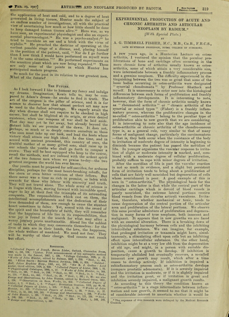 - ______ ' L Msdicai. JocbitaS 0X0 the application of heat and cold, and to a degree of heat generated in living tissues, Hunter made the subject of an endless number of investigations, all with the practical vmw of ascertaining how much or how little should be done to keep damaged human tissues alive.33 Here was, as we nave seen an experimental physiologist and also an experi¬ mental pharmacologist.34 He was a psycho-analyst;33 he !vnU,t036inuUkte a? ass and a bitch with the virus of ' 1 ■ 1f' ^e. Preached the doctrine of operating at the fS\T °f-a disCase> and> P]acinS b™self - the position of the patient, said, “ Nor do I go further Imn I now think I would have performed on mlself were 111 same situation.”3' He performed experiments on ie sensitive plant which are now being repeated.38 These aie only some of the points in which Hunter has anticipated modern progress. JVhhT the‘fuih’rr 1,1 “S reIati0“ t0 men. The Future. As 1 look forward I like to humour my fancy and indulge my diearns. Imagination, Keats tells us mnv i, 0 nrrof dreamrhe ‘o' tod it tenth. Th< ait of the surgeon is the pillar of science and it is beem“d to the”fnil hr ,tl,at,aImost art may non , used to the fullest advantage. We eao-erlv +1 day when disease shall not require to be checked An hSb our weapons of war shall be laid aside distant hilinaj 7 ^ tar.awaJ> hut already beyond the ir,C.h2S ^hS“ fruitf!ilWltltiailCiefnt Pre°edent’ this country of ours the riuitful mother of so many gifted sons shall ’ crownCh°Thev wi]f)Utl1S 7*° ^ g° f°rth to conquer “a lheylli best ehuipped who keep to the course leca 1 the methods, and are imbued with the ardent spirit of the two famous men whom we praise to-dav-!LP+ greatest surgeons the world has ever known ‘ “ * 0 Our youths must be prepared for self-sacrifice, for arduous discipline, perhaps for the most heart-breaking rebuffs for the stern or even bitter criticism of their fellows But eie never was a time so rich in promise, so laden with rewards for those who labour with sincerity and truth Ihey will not travel alone. The whole army of science is in league with them, moving forward with incredible Smed eage.i 1° lay at their feet the triumnhs of ’ conquests. The responsibilities which rest on them^t?8 intellectual accomplishments and the dedication of their es demanded of them, are enough to cause the stoutest heart sometimes to falter. Yet, armed with the swovd of the spirit and the breastplate of faith, they will remember that the happiness of life lies in its responsibilities that true joy is found in the search for what may aftei a weary journey prove unattainable. Ahead lies the noblest of tasks to which they may consecrate themselves: for the lives of men are in their hands, the love, the happiness the whole welfare of mankind. We need not fear They tot effort y Cha,'Se' °0d C0U,lts not result References. 1909?ik MR List^SCFirst^announcement°of °hk was made in the Lancet 1867 i s n n „ f a^lseptic metlu 4 Works of John Hunter, ’edited by Palmer 18376 i “ ®ndar> I926. P- 2 465 0 Elliot Smith: British MedicaljTurnIl'im H 816 BuU. Johns Hopkins Hosp., 1901, xii, 197 s Sir ’R ’T16’ Halstec Lister, third edition, 1924 n 600 9 r • Godlee : Lot lu Physiological Catalogue, 1840, v, 17  Work s’of 8J°ohn 19°9’ 7 43 Ibid., iv, 181. 13 aid., iV, 299. - ibid iv 187 R to 16 iv, H9. Ibid., ill, 442. 18 Ibid., iv, 20.’ r» ibid i 391 •Ib\C f%7/ ^ Observations, by John Hunter, edited'’by’ Richard O^n'lS LiZ i, i°“-- ^u‘v, 422. « collected Pap’™, 34 Collected Papers of Lister i 515 t1915’ PP’ 46> 4 Hunter, iv, 299Pafers of Lister’ i 85 38 Essays and Observations, i, 357. ’ ’ ° ' Ibld’’ lj 548> 54 EXPERIMENTAL PRODUCTION OF ACUTE AND CHRONIC ARTHRITIS AND ARTICULAR NEOPLASM BY RADIUM.* [With Special Plate.) BY A. G. TIMBRELL FISHER, M.C., M.B., Ch.B., F.R.C.S., LATE HUNTERIAN PROFESSOR, ROYAL COLLEGE OF SURGEONS. A pew years ago, in a Hunterian Lecture 011 osteo¬ arthritis, I ventured the opinion that the peculiar pro¬ liferations of bone and cartilage often occurring in the more chronic form of arthritis usually known as osteo¬ arthritis, some of which attain a very considerable size, were intermediate between a frankly inflammatory process and a genuine neoplasm. The difficulty experienced in dis¬ tinguishing between the two was so great that some of the loose bodies occurring in osteo-arthritis were designated “ synovial chondromata ” by Professor Shattock and myself. It is unnecessary to enter now into the histologicai differences between such forms of proliferation and frankly inflammatory developments. It is interesting to note, however, that the form of chronic arthritis usually known as “ rheumatoid arthritis ” or “ chronic arthritis of the synovial or mixed types ” (Fisher) is a frankly inflam¬ matory process, whereas the proliferative changes in the so-called “ osteo-arthritis ” belong to the peculiar type of proliferation akin to new growth that we are considering. It is interesting to note also that the age incidence of osteo-arthritis or chronic arthritis of the chondro-osseous type is, as a general rule, very similar to that of many forms of malignant change, particularly the carcinomatous —that is, they both occur when the resistance of the body to irritation of moderate degree of intensity is beginning to diminish because the patient has passed the meridian of life. In younger organisms the vascular response to irrita¬ tion of slight or moderate intensity is marked, and, com¬ bined with a moderate degree of cellular proliferation, probably suffices to cope with minor degrees of irritation. After the meridian of life is past the vascular reaction is not so much in evidence, and a slight but persistent form of irritation tends to bring about a proliferation of cells that are fairly well nourished but degeneration of cells whose nourishment is poor. A good example of this is seen in “ osteo-arthritis.” The physiological basis for the changes in the latter is that while the central part of the articular cartilage which is devoid of blood vessels is poorly uourislied, the extreme lateral portions receive blood vessels from the circulus articuli vasculosus. Irrita¬ tion, therefore, whether mechanical or toxic, tends to cause degeneration of the central portion of the articular area and proliferation of the lateral portions. We observe this same peculiar admixture of proliferation and degenera¬ tion in many forms of true neoplasm, both innocent and malignant. It appears that in new growths we are faced with an essential alteration. There is a breaking down of the physiological harmony between cells and the inhibiting intercellular substance. We can imagine, for example, that prolonged irritation or toxaemia might have, simul¬ taneously, a stimulating effect upon cells but an inhibiting effect upon intercellular substance. On the other hand, inhibition might be at a very low ebb from the degeneration of old age, and might, in a person with suitable dis¬ position, cause a growth to develop. If inhibition is temporarily abolished but eventually recovers, a so-called innocent new growth may result, which after a time ceases to develop actively. If inhibition is impaired a subinflammatory process such as osteo-arthritis develops (compare prostatic adenomata). If it is severely impaired and the irritation is moderate, or if it is slightly impaired and the irritation great, or if irritation is great and inhibition severely impaired, a malignant growth results. As according to this theory the condition known as “ osteo-arthritis ” is a stage intermediate between inflam¬ mation and new growth, it seemed to me that it might be of considerable interest to ascertain whether it would be * The expenses of this research were defrayed by the Medical Research Council.