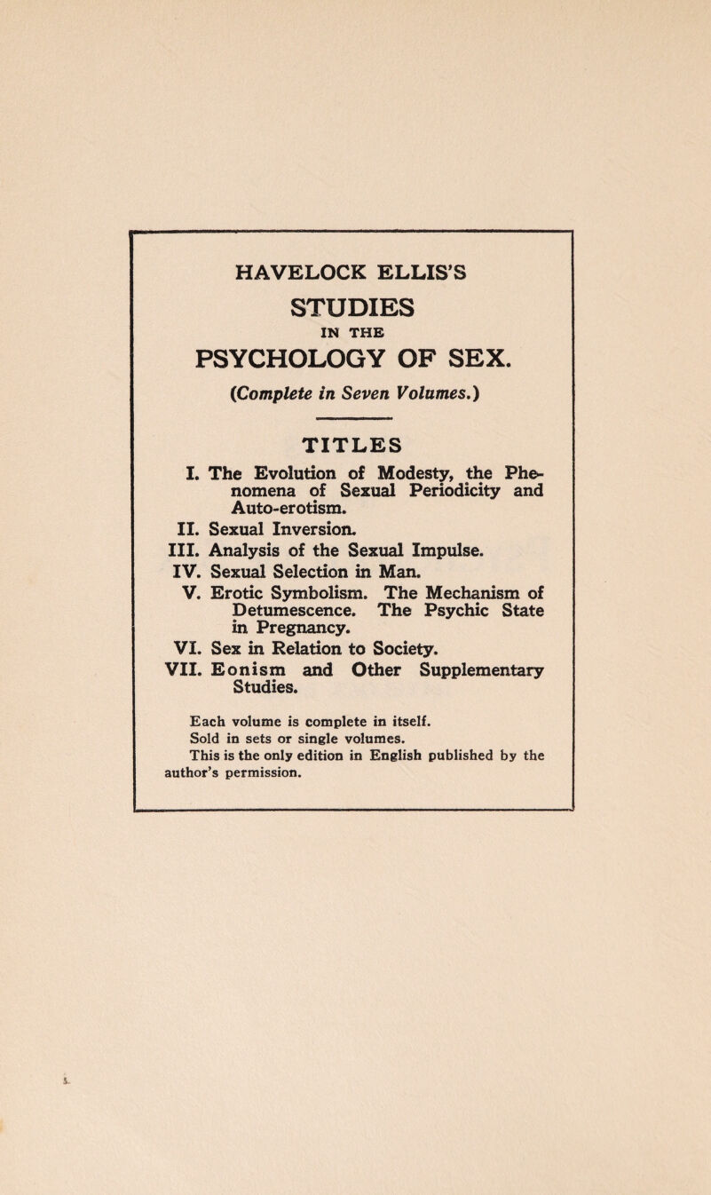 STUDIES IN THE PSYCHOLOGY OF SEX. {Complete in Seven Volumes.) TITLES I. The Evolution of Modesty, the Phe¬ nomena of Sexual Periodicity and Auto-erotism. II. Sexual Inversion. III. Analysis of the Sexual Impulse. IV. Sexual Selection in Man. V. Erotic Symbolism. The Mechanism of Detumescence. The Psychic State in Pregnancy. VI. Sex in Relation to Society. VII. Eonism and Other Supplementary Studies. Each volume is complete in itself. Sold in sets or single volumes. This is the only edition in English published by the author’s permission.