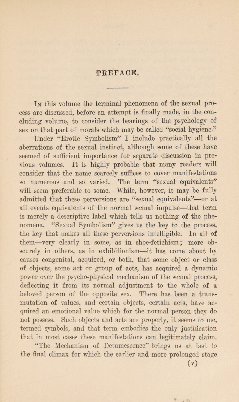 PBEFACE. In’ this volume the terminal phenomena of the sexual pro¬ cess are discussed, before an attempt is finally made, in the con¬ cluding volume, to consider the bearings of the psychology of sex on that part of morals which may be called “social hygiene.” Under “Erotic Symbolism” I include practically all the aberrations of the sexual instinct, although some of these have seemed of sufficient importance for separate discussion in pre¬ vious volumes. It is highly probable that many readers will consider that the name scarcely suffices to cover manifestations so numerous and so varied. The term “sexual equivalents” will seem preferable to some. While, however, it may be fully admitted that these perversions are “sexual equivalents”—or at all events equivalents of the normal sexual impulse—that term is merely a descriptive label which tells us nothing of the phe¬ nomena. “Sexual Symbolism” gives us the key to the process, the key that makes all these perversions intelligible. In all of them—very clearly in some, as in shoe-fetichism; more ob¬ scurely in others, as in exhibitionism—it has come about by causes congenital, acquired, or both, that some object or class of objects, some act or group of acts, has acquired a d}mamic power over the psycho-physical mechanism of the sexual process, deflecting it from its normal adjustment to the whole of a beloved person of the opposite sex. There has been a trans¬ mutation of values, and certain objects, certain acts, have ac¬ quired an emotional value which for the normal person they do not possess. Such objects and acts are properly, it seems to me, termed symbols, and that term embodies the only justification that in most cases these manifestations can legitimately claim. “The Mechanism of Detumescence” brings us at last to the final climax for which the earlier and more prolonged stage