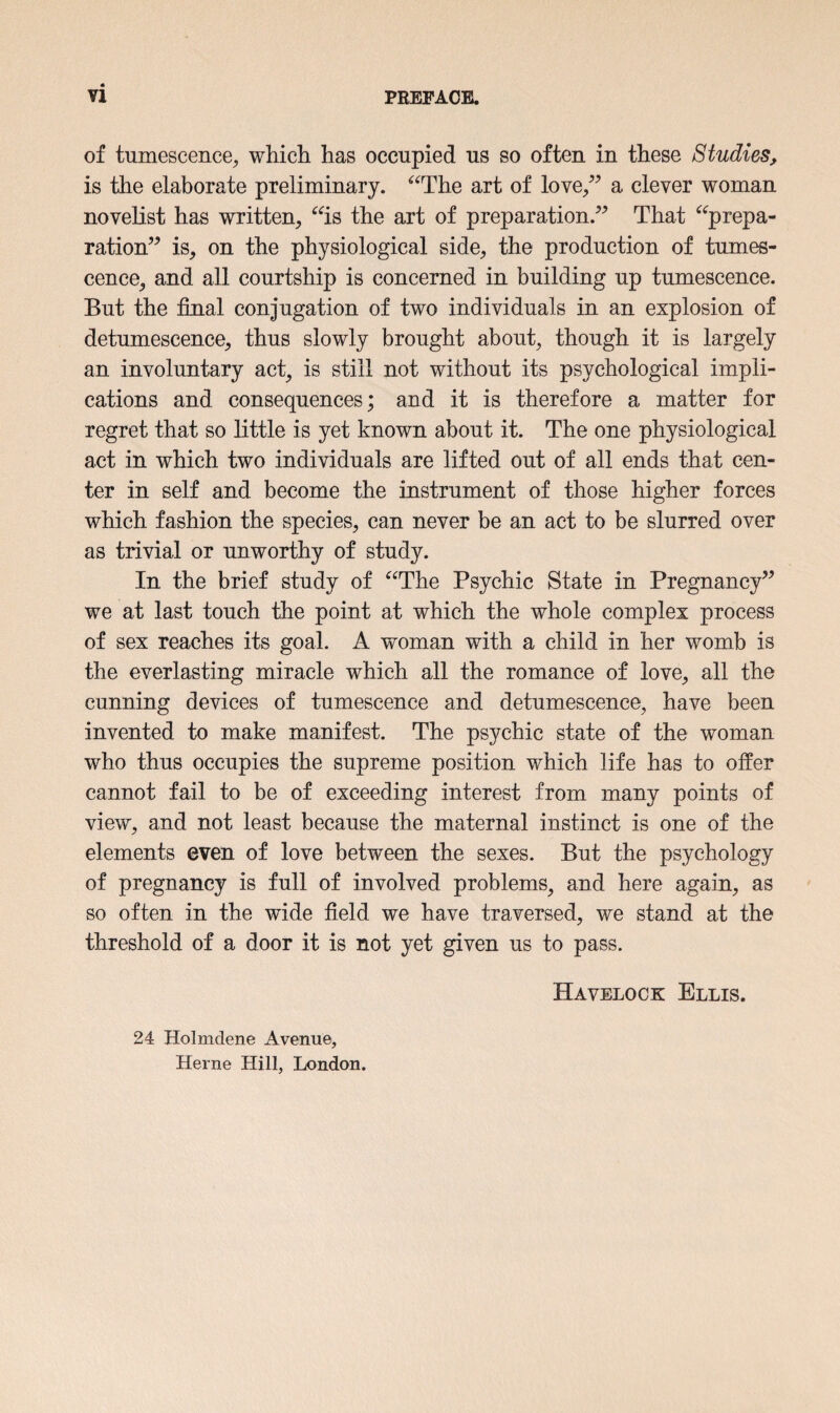 of tumescence, which has occupied us so often in these Studies, is the elaborate preliminary. “The art of love,” a clever woman novelist has written, “is the art of preparation.” That “prepa¬ ration” is, on the physiological side, the production of tumes¬ cence, and all courtship is concerned in building up tumescence. But the final conjugation of two individuals in an explosion of detumescence, thus slowly brought about, though it is largely an involuntary act, is still not without its psychological impli¬ cations and consequences; and it is therefore a matter for regret that so little is yet known about it. The one physiological act in which two individuals are lifted out of all ends that cen¬ ter in self and become the instrument of those higher forces which fashion the species, can never be an act to be slurred over as trivial or unworthy of study. In the brief study of “The Psychic State in Pregnancy” we at last touch the point at which the whole complex process of sex reaches its goal. A woman with a child in her womb is the everlasting miracle which all the romance of love, all the cunning devices of tumescence and detumescence, have been invented to make manifest. The psychic state of the woman who thus occupies the supreme position which life has to offer cannot fail to be of exceeding interest from many points of view, and not least because the maternal instinct is one of the elements even of love between the sexes. But the psychology of pregnancy is full of involved problems, and here again, as so often in the wide field we have traversed, we stand at the threshold of a door it is not yet given us to pass. 24 Holmdene Avenue, Herne Hill, London.