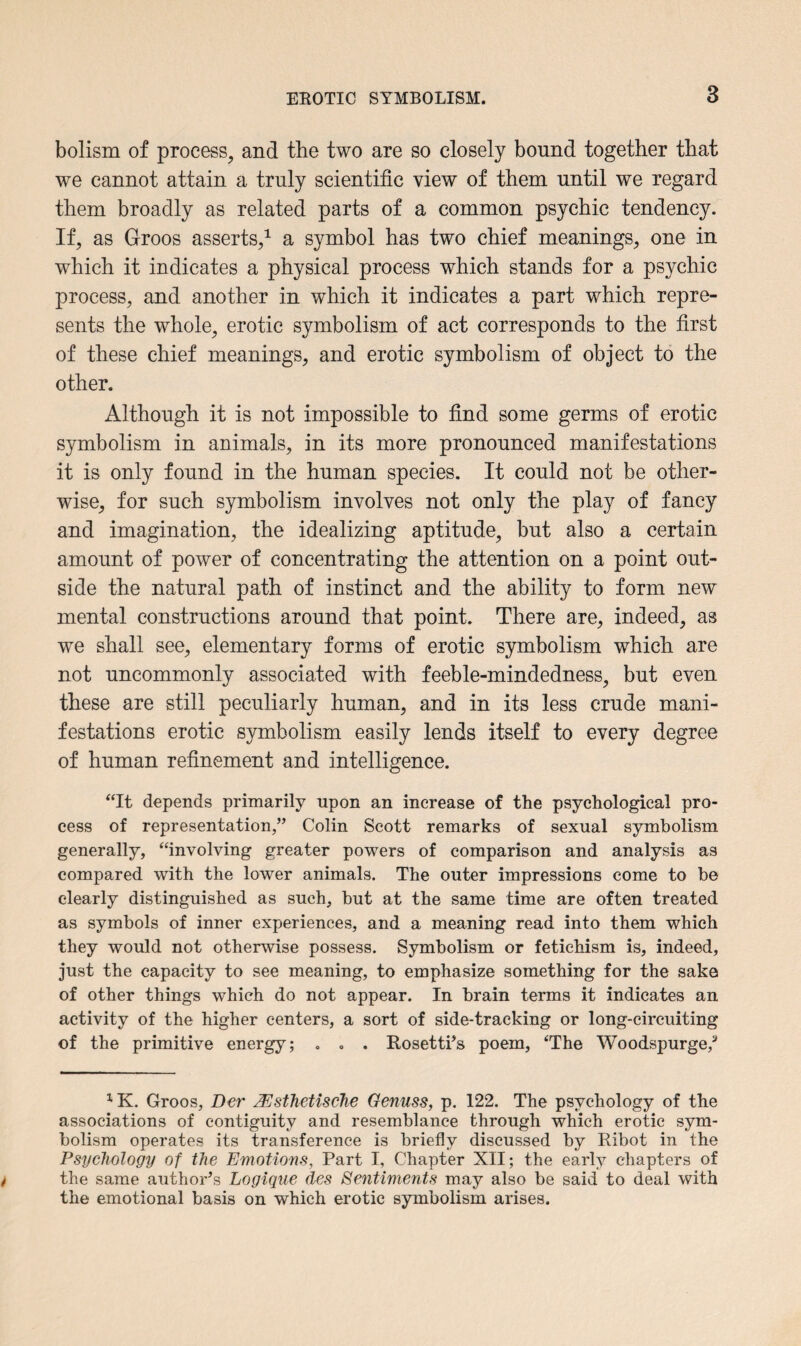 bolism of process, and the two are so closely bound together that we cannot attain a truly scientific view of them until we regard them broadly as related parts of a common psychic tendency. If, as Groos asserts,1 * a symbol has two chief meanings, one in which it indicates a physical process which stands for a psychic process, and another in which it indicates a part which repre¬ sents the whole, erotic symbolism of act corresponds to the first of these chief meanings, and erotic symbolism of object to the other. Although it is not impossible to find some germs of erotic symbolism in animals, in its more pronounced manifestations it is only found in the human species. It could not be other¬ wise, for such symbolism involves not only the play of fancy and imagination, the idealizing aptitude, but also a certain amount of power of concentrating the attention on a point out¬ side the natural path of instinct and the ability to form new mental constructions around that point. There are, indeed, as we shall see, elementary forms of erotic symbolism which are not uncommonly associated with feeble-mindedness, but even these are still peculiarly human, and in its less crude mani¬ festations erotic symbolism easily lends itself to every degree of human refinement and intelligence. “It depends primarily upon an increase of the psychological pro¬ cess of representation,” Colin Scott remarks of sexual symbolism generally, “involving greater powers of comparison and analysis as compared with the lower animals. The outer impressions come to be clearly distinguished as such, but at the same time are often treated as symbols of inner experiences, and a meaning read into them which they would not otherwise possess. Symbolism or fetichism is, indeed, just the capacity to see meaning, to emphasize something for the sake of other things which do not appear. In brain terms it indicates an activity of the higher centers, a sort of side-tracking or long-circuiting of the primitive energy; . . . Rosetti’s poem, ‘The Woodspurge,3 1K. Groos, Der JEsthetische Genuss, p. 122. The psychology of the associations of contiguity and resemblance through which erotic sym¬ bolism operates its transference is briefly discussed by Ribot in the Psychology of the Emotions, Part I, Chapter XII; the early chapters of the same author’s Logique des Sentiments may also be said to deal with the emotional basis on which erotic symbolism arises.