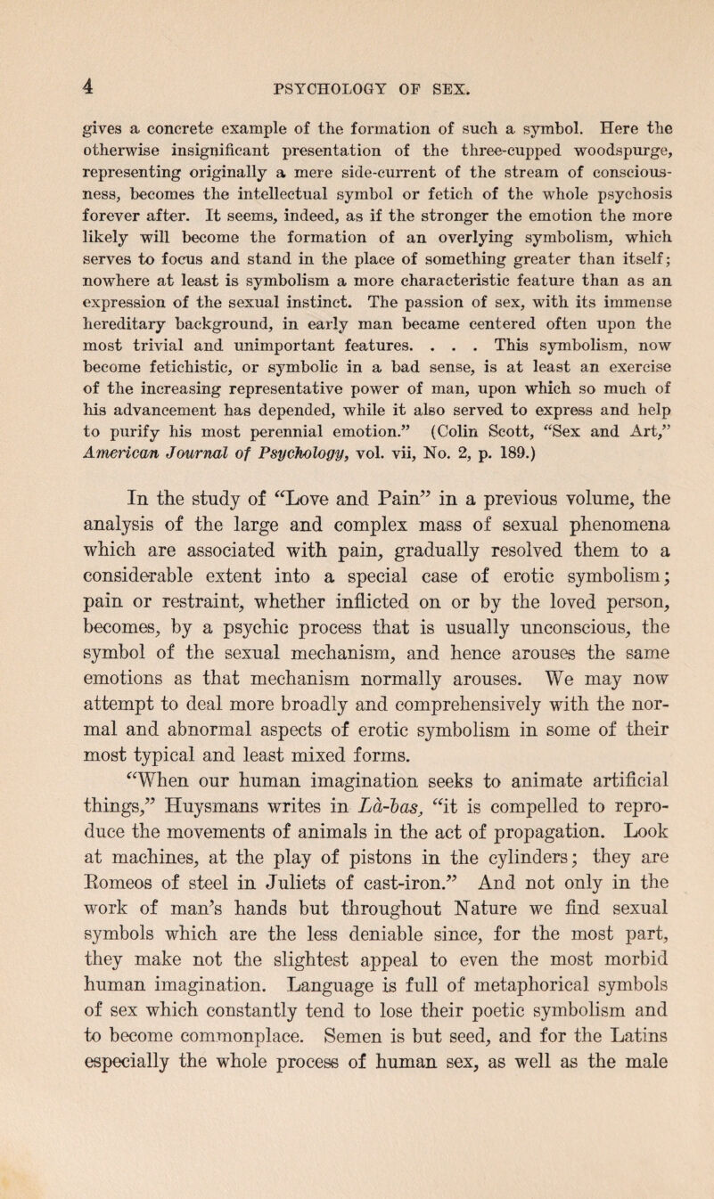 gives a concrete example of the formation of such a symbol. Here the otherwise insignificant presentation of the three-cupped woodspurge, representing originally a mere side-current of the stream of conscious¬ ness, becomes the intellectual symbol or fetich of the whole psychosis forever after. It seems, indeed, as if the stronger the emotion the more likely will become the formation of an overlying symbolism, which serves to focus and stand in the place of something greater than itself; nowhere at least is symbolism a more characteristic feature than as an expression of the sexual instinct. The passion of sex, with its immense hereditary background, in early man became centered often upon the most trivial and unimportant features. . . . This symbolism, now become fetichistic, or symbolic in a bad sense, is at least an exercise of the increasing representative power of man, upon which so much of his advancement has depended, while it also served to express and help to purify his most perennial emotion.” (Colin Scott, “Sex and Art,” American Journal of Psychology, vol. vii, No. 2, p. 189.) In the study of “Love and Pain” in a previous volume, the analysis of the large and complex mass of sexual phenomena which are associated with pain, gradually resolved them to a considerable extent into a special case of erotic symbolism; pain or restraint, whether inflicted on or by the loved person, becomes, by a psychic process that is usually unconscious, the symbol of the sexual mechanism, and hence arouses the same emotions as that mechanism normally arouses. We may now attempt to deal more broadly and comprehensively with the nor¬ mal and abnormal aspects of erotic symbolism in some of their most typical and least mixed forms. “When our human imagination seeks to animate artificial things,” Huysmans writes in La-bas, “it is compelled to repro¬ duce the movements of animals in the act of propagation. Look at machines, at the play of pistons in the cylinders; they are Eomeos of steel in Juliets of cast-iron.” And not only in the work of maWs hands but throughout Nature we find sexual symbols which are the less deniable since, for the most part, they make not the slightest appeal to even the most morbid human imagination. Language is full of metaphorical symbols of sex which constantly tend to lose their poetic symbolism and to become commonplace. Semen is but seed, and for the Latins especially the whole process of human sex, as well as the male