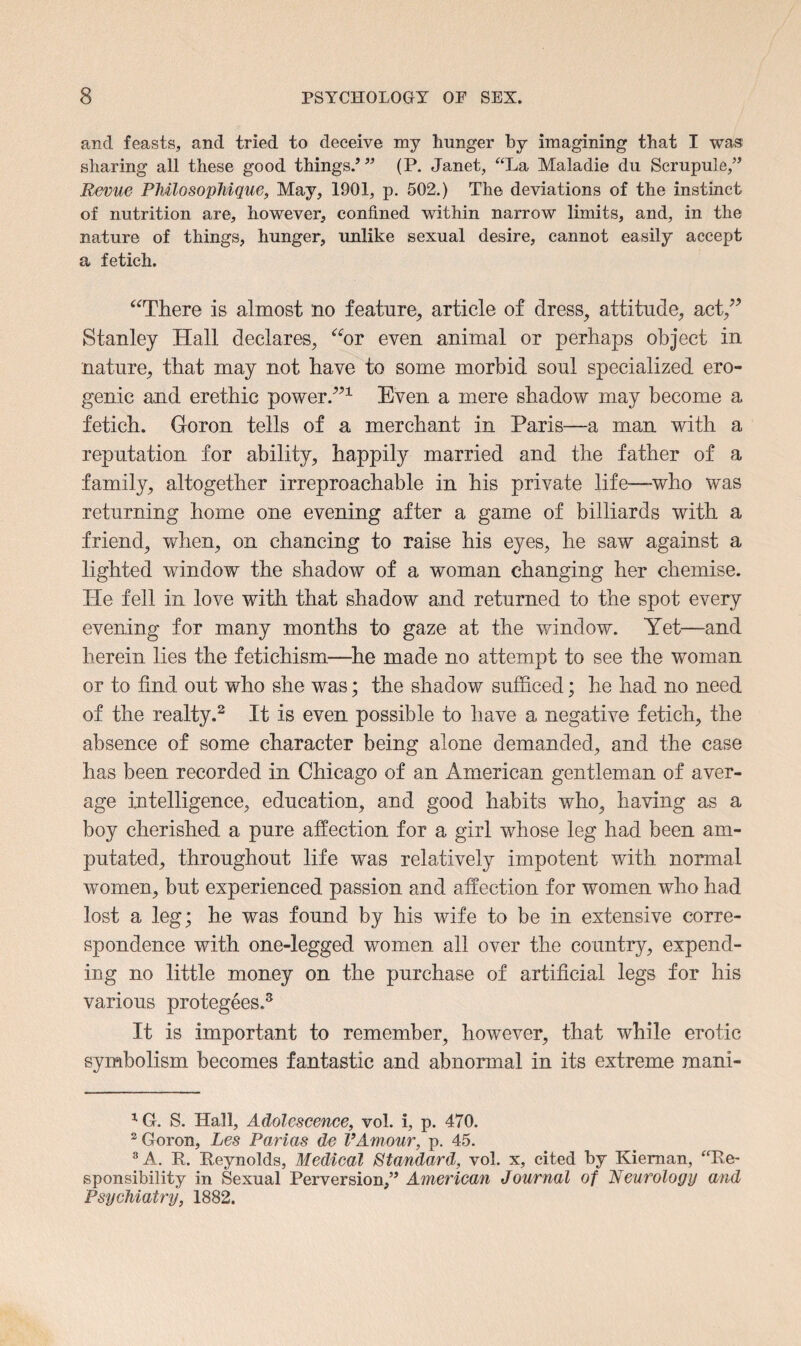 and feasts, and tried to deceive my hunger by imagining that I was sharing all these good things/” (P. Janet, “La Maladie du Scrupule,” Revue PJdlosophique, May, 1901, p. 502.) The deviations of the instinct of nutrition are, however, confined within narrow limits, and, in the nature of things, hunger, unlike sexual desire, cannot easily accept a fetich. “There is almost no feature, article of dress, attitude, act/’ Stanley Hall declares, “or even animal or perhaps object in nature, that may not have to some morbid soul specialized ero¬ genic and erethie power.”1 Even a mere shadow may become a fetich. Goron tells of a merchant in Paris—a man with a reputation for ability, happily married and the father of a family, altogether irreproachable in his private life—who was returning home one evening after a game of billiards with a friend, when, on chancing to raise his eyes, he saw against a lighted window the shadow of a woman changing her chemise. He fell in love with that shadow and returned to the spot every evening for many months to gaze at the window. Yet—and herein lies the fetichism—he made no attempt to see the woman or to find out who she was; the shadow sufficed; he had no need of the realty.2 It is even possible to have a negative fetich, the absence of some character being alone demanded, and the case has been recorded in Chicago of an American gentleman of aver¬ age intelligence, education, and good habits who, having as a boy cherished a pure affection for a girl whose leg had been am¬ putated, throughout life was relatively impotent with normal women, but experienced passion and affection for women who had lost a leg; he was found by his wife to be in extensive corre¬ spondence with one-legged women all over the country, expend¬ ing no little money on the purchase of artificial legs for his various protegees.3 It is important to remember, however, that while erotic symbolism becomes fantastic and abnormal in its extreme mani- 1G. S. Hall, Adolescence, vol. i, p. 470. 2 Goron, Les Parias de VAmour, p. 45. 3 A. R. Reynolds, Medical Standard, vol. x, cited by Kieman, “Re¬ sponsibility in Sexual Perversion,” American Journal of Neurology and Psychiatry, 1882.