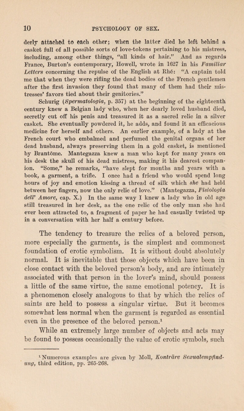 derly attached to each other; when the latter died he left behind a casket full of all possible sorts of love-tokens pertaining to his mistress, including, among other things, “all kinds of hair.” And as regards France, Burton’s contemporary, Howell, wrote in 1627 in his Familiar Letters concerning the repulse of the English at Rhe: “A captain told me that when they were rifling the dead bodies of the French gentlemen after the first invasion they found that many of them had their mis¬ tresses’ favors tied about their genitories.” Schurig (Spermatologia, p. 357) at the beginning of the eighteenth century knew a Belgian lady who, when her dearly loved husband died, secretly cut off his penis and treasured it as a sacred relic in a silver casket. She eventually powdered it, he adds, and found it an efficacious medicine for herself and others. An earlier example, of a lady at the French court who embalmed and perfumed the genital organs of her dead husband, always preserving them in a gold casket, is mentioned by Brantome. Mantegazza knew a man who kept for many years on his desk the skull of his dead mistress, making it his dearest compan¬ ion. “Some,” he remarks, “have slept for months and years with a book, a garment, a trifle. I once had a friend who would spend long hours of joy and emotion kissing a thread of silk which she had held between her fingers, now the only relic of love.” (Mantegazza, Fisiologia dell’ Amore, cap. X.) In the same way I knew a lady who in old age still treasured in her desk, as the one relic of the only man she had ever been attracted to, a fragment of paper he had casually twisted up in a conversation with her half a century before. The tendency to treasure the relics of a beloved person, more especially the garments, is the simplest and commonest foundation of erotic symbolism. It is without doubt absolutely normal. It is inevitable that those objects which have been in close contact with the beloved person’s body, and are intimately associated with that person in the lover’s mind, should possess a little of the same virtue, the same emotional potency. It is a phenomenon closely analogous to that by which the relics of saints are held to possess a singular virtue. But it becomes somewhat less normal when the garment is regarded as essential even in the presence of the beloved person.1 While an extremely large number of objects and acts may be found to possess occasionally the value of erotic symbols, such 1 Numerous examples are given by Moll, Kontrdre Sexualempfind- ung, third edition, pp. 265-268.