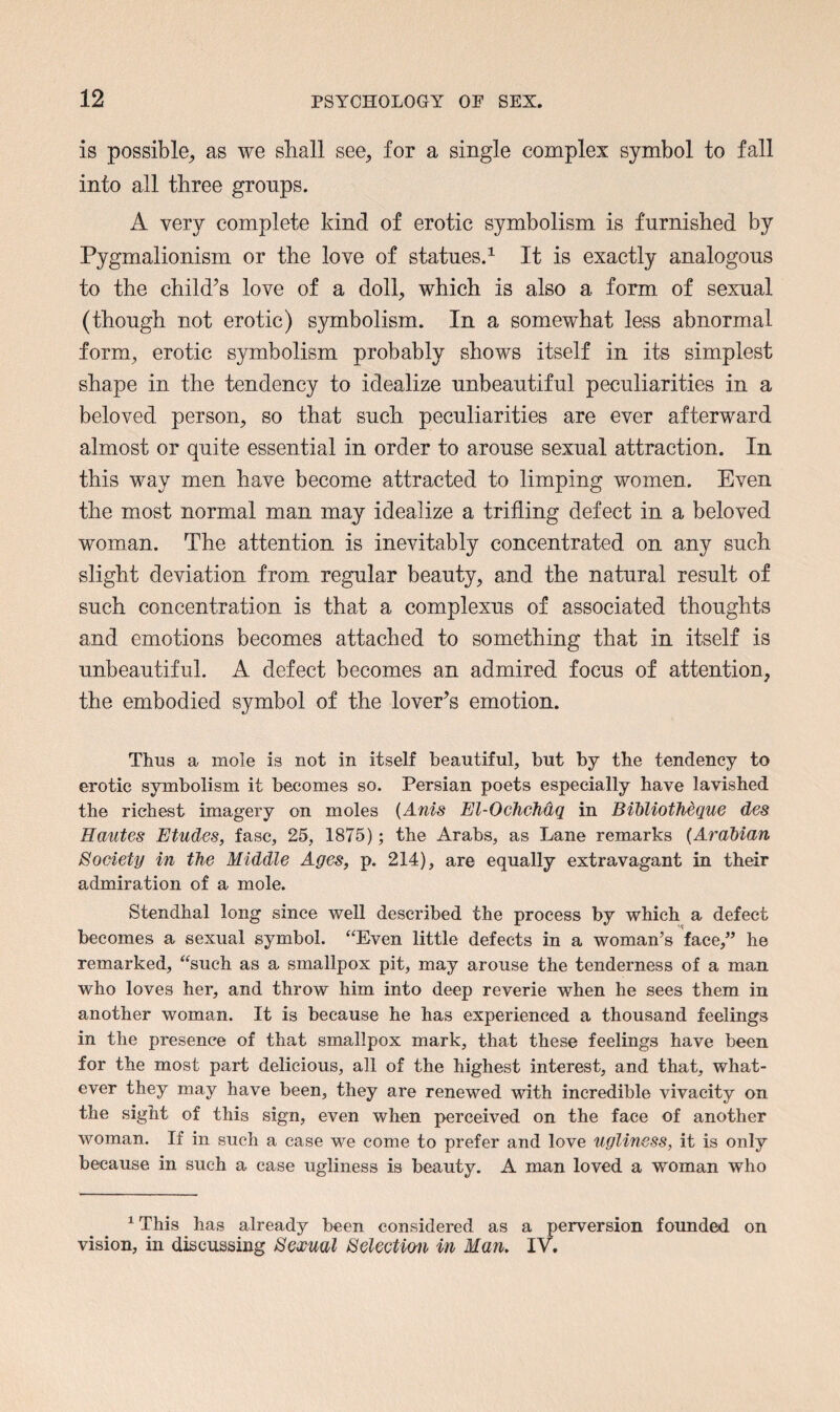 is possible, as we shall see, for a single complex symbol to fall into all three groups. A very complete kind of erotic symbolism is furnished by Pygmalionism or the love of statues.1 It is exactly analogous to the child’s love of a doll, which is also a form of sexual (though not erotic) symbolism. In a somewhat less abnormal form, erotic symbolism probably shows itself in its simplest shape in the tendency to idealize unbeautiful peculiarities in a beloved person, so that such peculiarities are ever afterward almost or quite essential in order to arouse sexual attraction. In this way men have become attracted to limping women. Even the most normal man may idealize a trifling defect in a beloved woman. The attention is inevitably concentrated on any such slight deviation from regular beauty, and the natural result of such concentration is that a complexus of associated thoughts and emotions becomes attached to something that in itself is unbeautiful. A defect becomes an admired focus of attention, the embodied symbol of the lover’s emotion. Thus a mole is not in itself beautiful, but by the tendency to erotic symbolism it becomes so. Persian poets especially have lavished the richest imagery on moles (Anis El-Ochehdq in Bihliotheque des Hantes Etudes, fasc, 25, 1875); the Arabs, as Lane remarks (Arabian Society in the Middle Ages, p. 214), are equally extravagant in their admiration of a mole. Stendhal long since well described the process by which a defect becomes a sexual symbol. “Even little defects in a woman’s face,” he remarked, “such as a smallpox pit, may arouse the tenderness of a man who loves her, and throw him into deep reverie when he sees them in another woman. It is because he has experienced a thousand feelings in the presence of that smallpox mark, that these feelings have been for the most part delicious, all of the highest interest, and that, what¬ ever they may have been, they are renewed with incredible vivacity on the sight of this sign, even when perceived on the face of another woman. If in such a case we come to prefer and love ugliness, it is only because in such a case ugliness is beauty. A man loved a woman who 1 This has already been considered as a perversion founded on vision, in discussing Sexual Selection in Man. IV.