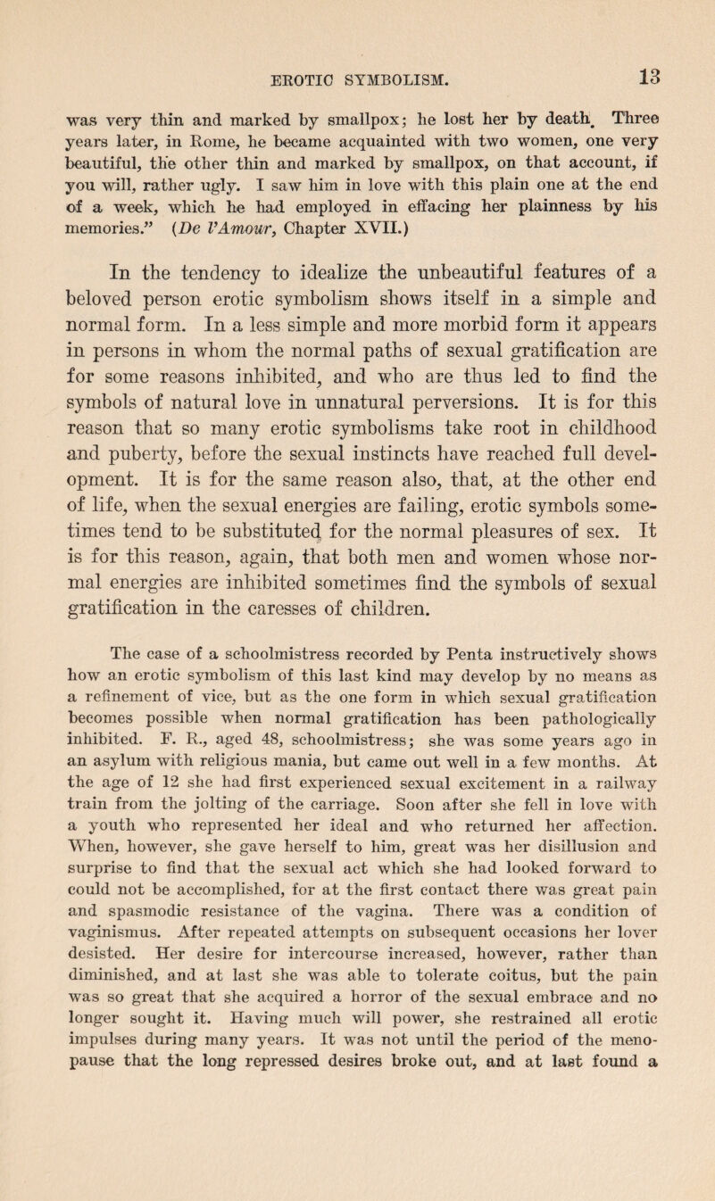 was very thin and marked by smallpox; he lost her by death. Three years later, in Rome, he became acquainted with two women, one very beautiful, the other thin and marked by smallpox, on that account, if you will, rather ugly. I saw him in love with this plain one at the end of a week, which he had employed in effacing her plainness by his memories.” (De VAmour, Chapter XVII.) In the tendency to idealize the unbeantifnl features of a beloved person erotic symbolism shows itself in a simple and normal form. In a less simple and more morbid form it appears in persons in whom the normal paths of sexual gratification are for some reasons inhibited, and who are thus led to find the symbols of natural love in unnatural perversions. It is for this reason that so many erotic symbolisms take root in childhood and puberty, before the sexual instincts have reached full devel¬ opment. It is for the same reason also, that, at the other end of life, when the sexual energies are failing, erotic symbols some¬ times tend to be substituted for the normal pleasures of sex. It is for this reason, again, that both men and women whose nor¬ mal energies are inhibited sometimes find the symbols of sexual gratification in the caresses of children. The case of a schoolmistress recorded by Penta instructively shows how an erotic symbolism of this last kind may develop by no means as a refinement of vice, but as the one form in which sexual gratification becomes possible when normal gratification has been pathologically inhibited. F. R., aged 48, schoolmistress; she was some years ago in an asylum with religious mania, but came out well in a few months. At the age of 12 she had first experienced sexual excitement in a railway train from the jolting of the carriage. Soon after she fell in love with a youth who represented her ideal and who returned her affection. When, however, she gave herself to him, great was her disillusion and surprise to find that the sexual act which she had looked forward to could not be accomplished, for at the first contact there was great pain and spasmodic resistance of the vagina. There was a condition of vaginismus. After repeated attempts on subsequent occasions her lover desisted. Her desire for intercourse increased, however, rather than diminished, and at last she was able to tolerate coitus, but the pain was so great that she acquired a horror of the sexual embrace and no longer sought it. Having much will power, she restrained all erotic impulses during many years. It was not until the period of the meno¬ pause that the long repressed desires broke out, and at last found a
