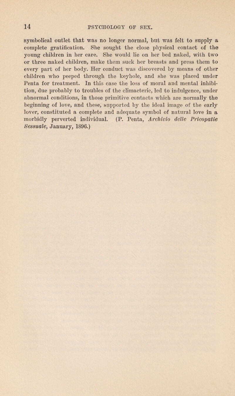 symbolical outlet that was no longer normal, but was felt to supply a complete gratification. She sought the close physical contact of the young children in her care. She would lie on her bed naked, with two or three naked children, make them suck her breasts and press them to every part of her body. Her conduct was discovered by means of other children who peeped through the keyhole, and she was placed under Penta for treatment. In this case the loss of moral and mental inhibi¬ tion, due probably to troubles of the climacteric, led to indulgence, under abnormal conditions, in those primitive contacts which are normally the beginning of love, and these, supported by the ideal image of the early lover, constituted a complete and adequate symbol of natural love in a morbidly perverted individual. (P. Penta, Archivio delle Pricopatie Sessuale, January, 1896.)