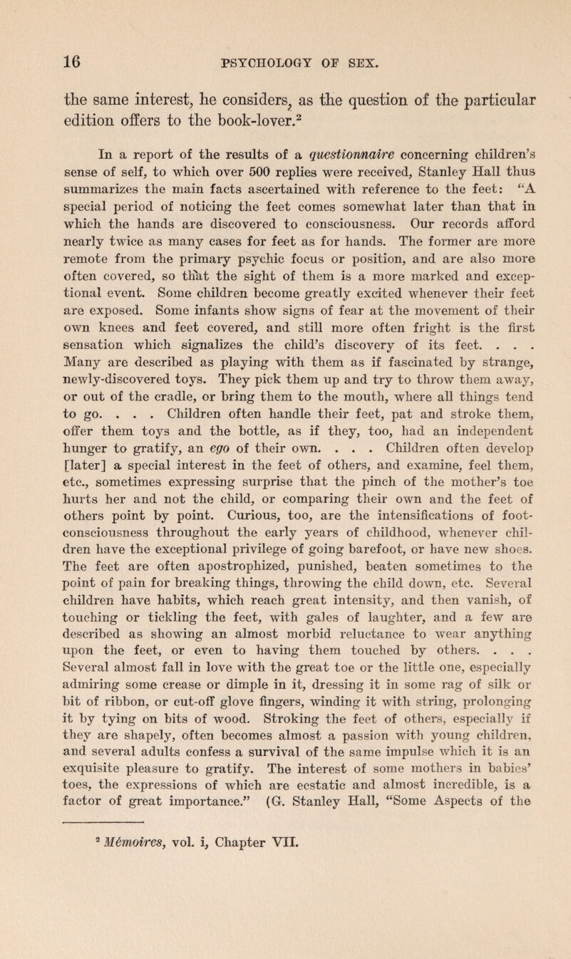 the same interest, he considers^ as the question of the particular edition offers to the book-lover.2 In a report of the results of a questionnaire concerning children’s sense of self, to which over 500 replies were received, Stanley Hall thus summarizes the main facts ascertained with reference to the feet: “A special period of noticing the feet comes somewhat later than that in which the hands are discovered to consciousness. Our records afford nearly twice as many cases for feet as for hands. The former are more remote from the primary psychic focus or position, and are also more often covered, so that the sight of them is a more marked and excep¬ tional event. Some children become greatly excited whenever their feet are exposed. Some infants show signs of fear at the movement of their own knees and feet covered, and still more often fright is the first sensation which signalizes the child’s discovery of its feet. . . . Many are described as playing with them as if fascinated by strange, newly-discovered toys. They pick them up and try to throw them away, or out of the cradle, or bring them to the mouth, where all things tend to go. . . . Children often handle their feet, pat and stroke them, offer them toys and the bottle, as if they, too, had an independent hunger to gratify, an ego of their own. . . . Children often develop [later] a special interest in the feet of others, and examine, feel them, etc., sometimes expressing surprise that the pinch of the mother’s toe hurts her and not the child, or comparing their own and the feet of others point by point. Curious, too, are the intensifications of foot- consciousness throughout the early years of childhood, whenever chil¬ dren have the exceptional privilege of going barefoot, or have new shoes. The feet are often apostrophized, punished, beaten sometimes to the point of pain for breaking things, throwing the child down, etc. Several children have habits, which reach great intensity, and then vanish, of touching or tickling the feet, with gales of laughter, and a few are described as showing an almost morbid reluctance to wear anything upon the feet, or even to having them touched by others. . . . Several almost fall in love with the great toe or the little one, especially admiring some crease or dimple in it, dressing it in some rag of silk or bit of ribbon, or cut-off glove fingers, winding it with string, prolonging it by tying on bits of wood. Stroking the feet of others, especially if they are shapely, often becomes almost a passion with young children, and several adults confess a survival of the same impulse which it is an exquisite pleasure to gratify. The interest of some mothers in babies’ toes, the expressions of which are ecstatic and almost incredible, is a factor of great importance.” (G. Stanley Hall, “Some Aspects of the 2 M&moires, vol. i. Chapter VII.