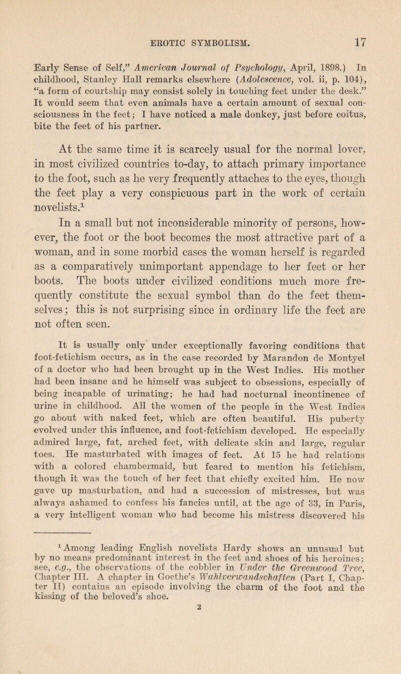 Early Sense of Self,” American Journal of Psychology, April, 1898.) In childhood, Stanley Hall remarks elsewhere (Adolescence, vol. ii, p. 104), “a form of courtship may consist solely in touching feet under the desk.” It would seem that even animals have a certain amount of sexual con¬ sciousness in the feet; I have noticed a male donkey, just before coitus, bite the feet of his partner. At the same time it is scarcely usual for the normal lover, in most civilized countries to-day, to attach primary importance to the foot, such as he very frequently attaches to the eyes, though the feet play a very conspicuous part in the work of certain novelists.1 In a small but not inconsiderable minority of persons, how¬ ever, the foot or the boot becomes the most attractive part of a woman, and in some morbid cases the woman herself is regarded as a comparatively unimportant appendage to her feet or her boots. The boots under civilized conditions much more fre¬ quently constitute the sexual symbol than do the feet them¬ selves; this is not surprising since in ordinary life the feet are not often seen. It is usually only under exceptionally favoring conditions that foot-fetichism occurs, as in the case recorded by Marandon de Montyel of a doctor who had been brought up in the West Indies. His mother had been insane and he himself was subject to obsessions, especially of being incapable of urinating; he had had nocturnal incontinence of urine in childhood. All the women of the people in the West Indies go about with naked feet, which are often beautiful. His puberty evolved under this influence, and foot-fetichism developed. He especially admired large, fat, arched feet, with delicate skin and large, regular toes. He masturbated with images of feet. At 15 he had relations with a colored chambermaid, but feared to mention his fetichism, though it was the touch of her feet that chiefly excited him. He now gave up masturbation, and had a succession of mistresses, but was always ashamed to confess his fancies until, at the age of 33, in Paris, a very intelligent woman who had become his mistress discovered his 1 Among leading English novelists Hardy shows an unusual but by no means predominant interest in the feet and shoes of his heroines; see, e.g., the observations of the cobbler in Under the Greenwood Tree, Chapter III. A chapter in Goethe’s Wahlvei'wandschaften (Part I, Chap¬ ter II) contains an episode involving the charm of the foot and the kissing of the beloved’s shoe. 2