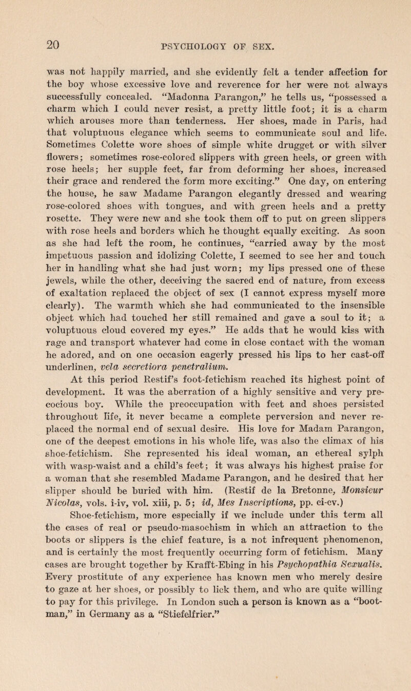 was not happily married, and she evidently felt a tender affection for the boy whose excessive love and reverence for her were not always successfully concealed. “Madonna Parangon,” he tells us, “possessed a charm which I could never resist, a pretty little foot; it is a charm which arouses more than tenderness. Her shoes, made in Paris, had that voluptuous elegance which seems to communicate soul and life. Sometimes Colette wore shoes of simple white drugget or with silver flowers; sometimes rose-colored slippers with green heels, or green with rose heels; her supple feet, far from deforming her shoes, increased their grace and rendered the form more exciting.” One day, on entering the house, he saw Madame Parangon elegantly dressed and wearing rose-colored shoes with tongues, and with green heels and a pretty rosette. They were new and she took them off to put on green slippers with rose heels and borders which he thought equally exciting. As soon as she had left the room, he continues, “carried away by the most impetuous passion and idolizing Colette, I seemed to see her and touch her in handling what she had just worn; my lips pressed one of these jewels, while the other, deceiving the sacred end of nature, from excess of exaltation replaced the object of sex (I cannot express myself more clearly). The warmth which she had communicated to the insensible object which had touched her still remained and gave a soul to it; a voluptuous cloud covered my eyes.” He adds that he would kiss with rage and transport whatever had come in close contact with the woman he adored, and on one occasion eagerly pressed his lips to her cast-off underlinen, vela secretiora penetralium. At this period Restif’s foot-fetichism reached its highest point of development. It was the aberration of a highly sensitive and very pre¬ cocious boy. While the preoccupation with feet and shoes persisted throughout life, it never became a complete perversion and never re¬ placed the normal end of sexual desire. His love for Madam Parangon, one of the deepest emotions in his whole life, was also the climax of his shoe-fetichism. She represented his ideal woman, an ethereal sylph with wasp-waist and a child’s feet; it was always his highest praise for a woman that she resembled Madame Parangon, and he desired that her slipper should be buried with him. (Restif de la Bretonne, Monsieur Nicolas, vols. i-iv, vol. xiii, p. 5; id, Mes Inscriptions, pp. ci-cv.) Shoe-fetichism, more especially if we include under this term all the cases of real or pseudo-masochism in which an attraction to the boots or slippers is the chief feature, is a not infrequent phenomenon, and is certainly the most frequently occurring form of fetichism. Many cases are brought together by Krafft-Ebing in his Psychopathia Sexualis. Every prostitute of any experience has known men who merely desire to gaze at her shoes, or possibly to lick them, and who are quite willing to pay for this privilege. In London such a person is known as a “boot- man,” in Germany as a “Stiefelfrier.”