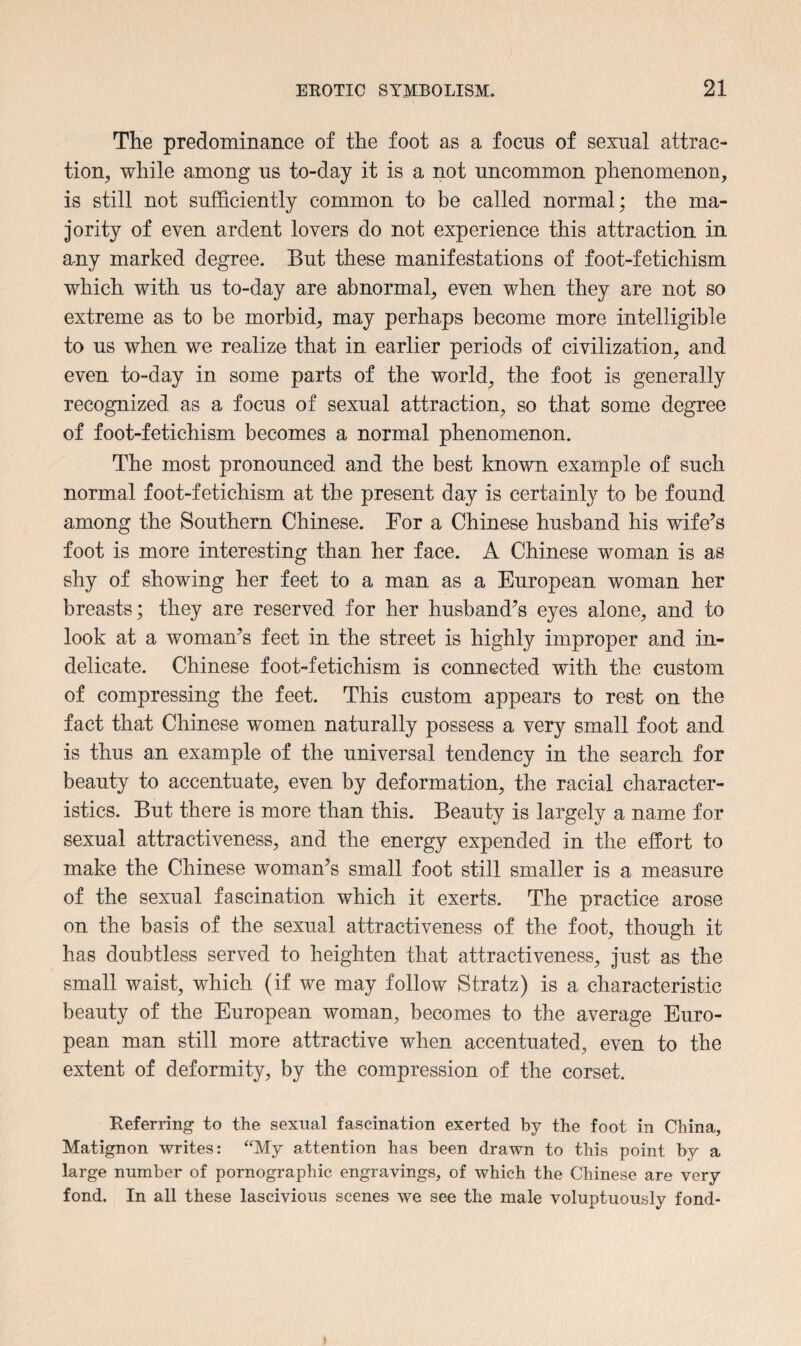 The predominance of the foot as a focus of sexual attrac¬ tion, while among us to-day it is a not uncommon phenomenon, is still not sufficiently common to be called normal; the ma¬ jority of even ardent lovers do not experience this attraction in any marked degree. But these manifestations of foot-fetichism which with us to-day are abnormal, even when they are not so extreme as to be morbid, may perhaps become more intelligible to us when we realize that in earlier periods of civilization, and even to-day in some parts of the world, the foot is generally recognized as a focus of sexual attraction, so that some degree of foot-fetichism becomes a normal phenomenon. The most pronounced and the best known example of such normal foot-fetichism at the present day is certainly to be found among the Southern Chinese. For a Chinese husband his wife’s foot is more interesting than her face. A Chinese woman is as shy of showing her feet to a man as a European woman her breasts; they are reserved for her husband’s eyes alone, and to look at a woman’s feet in the street is highly improper and in¬ delicate. Chinese foot-fetichism is connected with the custom of compressing the feet. This custom appears to rest on the fact that Chinese women naturally possess a very small foot and is thus an example of the universal tendency in the search for beauty to accentuate, even by deformation, the racial character¬ istics. But there is more than this. Beauty is largely a name for sexual attractiveness, and the energy expended in the effort to make the Chinese woman’s small foot still smaller is a measure of the sexual fascination which it exerts. The practice arose on the basis of the sexual attractiveness of the foot, though it has doubtless served to heighten that attractiveness, just as the small waist, which (if we may follow Stratz) is a characteristic beauty of the European woman, becomes to the average Euro¬ pean man still more attractive when accentuated, even to the extent of deformity, by the compression of the corset. Referring to the sexual fascination exerted by the foot in China, Matignon writes: “My attention has been drawn to this point by a large number of pornographic engravings, of which the Chinese are very fond. In all these lascivious scenes we see the male voluptuously fond-