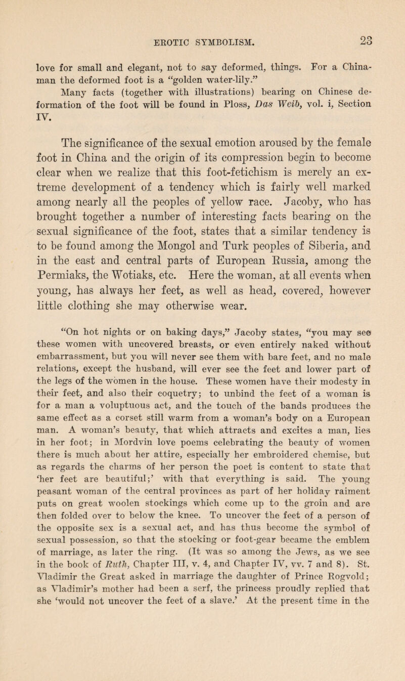 love for small and elegant, not to say deformed, things. For a China¬ man the deformed foot is a “golden water-lily.” Many facts (together with illustrations) bearing on Chinese de¬ formation of the foot will be found in Ploss, Das Weib, vol. i, Section IV. The significance of the sexnal emotion aroused by the female foot in China and the origin of its compression begin to become clear when we realize that this foot-fetichism is merely an ex¬ treme development of a tendency which is fairly well marked among nearly all the peoples of yellow race. Jacoby, who has brought together a number of interesting facts bearing on the sexual significance of the foot, states that a similar tendency is to be found among the Mongol and Turk peoples of Siberia, and in the east and central parts of European Kussia, among the Permiaks, the Wotiaks, etc. Here the woman, at all events when young, has always her feet, as well as head, covered, however little clothing she may otherwise wear. “On hot nights or on baking days,” Jacoby states, “you may seei these women with uncovered breasts, or even entirely naked without embarrassment, but you will never see them with bare feet, and no male relations, except the husband, will ever see the feet and lower part of the legs of the women in the house. These women have their modesty in their feet, and also their coquetry; to unbind the feet of a woman is for a man a voluptuous act, and the touch of the bands produces the same effect as a corset still warm from a woman’s body on a European man. A woman’s beauty, that which attracts and excites a man, lies in her foot; in Mordvin love poems celebrating the beauty of women there is much about her attire, especially her embroidered chemise, but as regards the charms of her person the poet is content to state that ‘her feet are beautiful;’ with that everything is said. The young peasant woman of the central provinces as part of her holiday raiment puts on great woolen stockings which come up to the groin and are then folded over to below the knee. To uncover the feet of a person of the opposite sex is a sexual act, and has thus become the symbol of sexual possession, so that the stocking or foot-gear became the emblem of marriage, as later the ring. (It was so among the Jews, as we see in the book of Ruth, Chapter III, v. 4, and Chapter IV, vv. 7 and 8). St. Vladimir the Great asked in marriage the daughter of Prince Rogvold; as Vladimir’s mother had been a serf, the princess proudly replied that she ‘would not uncover the feet of a slave.’ At the present time in the