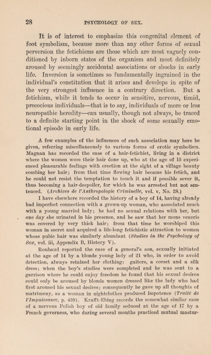 It is of interest to emphasize this congenital element of foot symbolism, because more than any other forms of sexual perversion the fetichisms are those which are most vaguely con¬ ditioned by inborn states of the organism and most definitely aroused by seemingly accidental associations or shocks in early life. Inversion is sometimes so fundamentally ingrained in the individuaFs constitution that it arises and develops in spite of the very strongest influence in a contrary direction. But a fetichism, while it tends to occur in sensitive, nervous, timid, precocious individuals—that is to say, individuals of more or less neuropathic heredity—can usually, though not always, be traced to a definite starting point in the shock of some sexually emo¬ tional episode in early life. A few examples of the influences of such association may here be given, referring miscellaneously to various forms of erotic symbolism. Magnan has recorded the case of a hair-fetichist, living in a- district where the women wore their hair done up, who at the age of 15 experi¬ enced pleasurable feelings with erection at the sight of a village beauty combing her hair; from that time flowing hair became his fetich, and he could not resist the temptation to touch it and if possible sever it, thus becoming a hair-despoiler, for which be was arrested but not sen¬ tenced. (Archives de VAnthropologie Criminelle, vol. v, No. 28.) I have elsewhere recorded the history of a boy of 14, having already had imperfect connection with a grown-up woman, who associated much with a young married lady; he had no sexual relations with her, but one day she urinated in his presence, and he saw that her mons veneris was covered by very thick hair; from that time he worshiped this woman in secret and acquired a life-long fetichistic attraction to women whose pubic hair was similarly abundant (Studies in the Psychology of Sex, vol. iii. Appendix B, History V). Roubaud reported the case of a general’s son, sexually initiated at the age of 14 by a blonde young lady of 21 who, in order to avoid detection, always retained her clothing: gaiters, a corset and a silk dress; when the boy’s studies were completed and he was sent to a garrison where he could enjoy freedom he found that his sexual desires could only be aroused by blonde women dressed like the lady who had first aroused his sexual desires; consequently he gave up all thoughts of matrimony, as a woman in nightclothes produced impotence (Traite de VImpuissance, p. 439). Krafft-Ebing records the somewhat similar case of a nervous Polish boy of old family seduced at the age of 17 by a French governess, who during several months practiced mutual mastur-