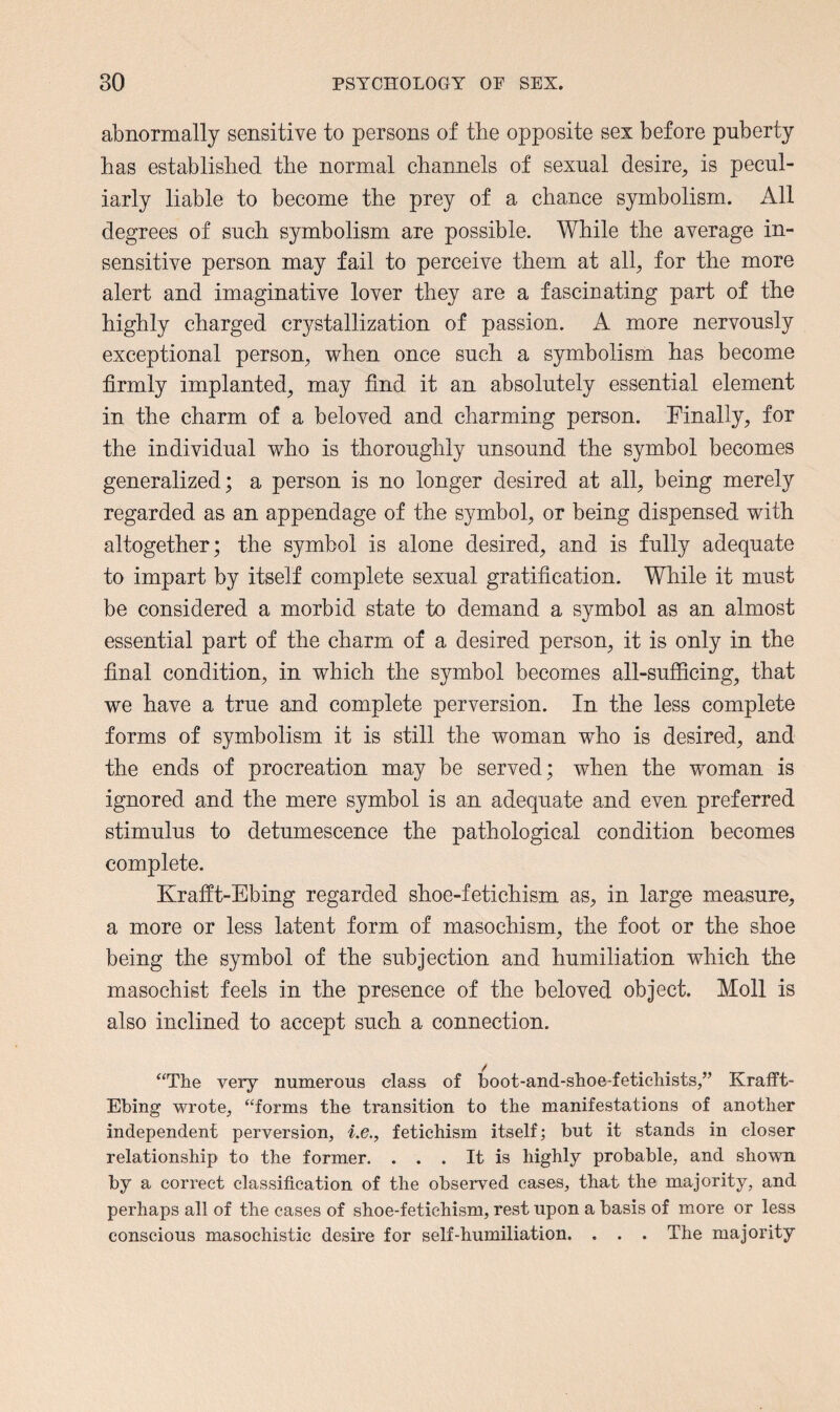 abnormally sensitive to persons of the opposite sex before puberty has established the normal channels of sexual desire, is pecul¬ iarly liable to become the prey of a chance symbolism. All degrees of such symbolism are possible. While the average in¬ sensitive person may fail to perceive them at all, for the more alert and imaginative lover they are a fascinating part of the highly charged crystallization of passion. A more nervously exceptional person, when once such a symbolism has become firmly implanted, may find it an absolutely essential element in the charm of a beloved and charming person. Finally, for the individual who is thoroughly unsound the symbol becomes generalized; a person is no longer desired at all, being merely regarded as an appendage of the symbol, or being dispensed with altogether; the symbol is alone desired, and is fully adequate to impart by itself complete sexual gratification. While it must be considered a morbid state to demand a symbol as an almost essential part of the charm of a desired person, it is only in the final condition, in which the symbol becomes all-sufficing, that we have a true and complete perversion. In the less complete forms of symbolism it is still the woman who is desired, and the ends of procreation may be served; when the woman is ignored and the mere symbol is an adequate and even preferred stimulus to detumescence the pathological condition becomes complete. Krafft-Ebing regarded shoe-fetichism as, in large measure, a more or less latent form of masochism, the foot or the shoe being the symbol of the subjection and humiliation which the masochist feels in the presence of the beloved object. Moll is also inclined to accept such a connection. “The very numerous class of boot-and-shoe-fetichists,” Krafft- Ebing wrote, “forms the transition to the manifestations of another independent perversion, i.e., fetichism itself; but it stands in closer relationship to the former. . . . It is highly probable, and shown by a correct classification of the observed cases, that the majority, and perhaps all of the cases of shoe-fetichism, rest upon a basis of more or less conscious masochistic desire for self-humiliation. . . . The majority