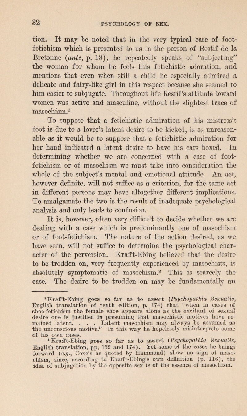 tion. It may be noted that in the very typical case of foot- fetichism which is presented to us in the person of Restif de la Bretonne (ante, p. 18), he repeatedly speaks of “subjecting” the woman for whom he feels this fetichistic adoration, and mentions that even when still a child he especially admired a delicate and fairy-like girl in this respect because she seemed to him easier to subjugate. Throughout life Restif’s attitude toward women was active and masculine, without the slightest trace of masochism.* 1 To suppose that a fetichistic admiration of his mistress’s foot is due to a lover’s latent desire to be kicked, is as unreason¬ able as it would be to suppose that a fetichistic admiration for her hand indicated a latent desire to have his ears boxed. In determining whether we are concerned with a case of foot- fetichism or of masochism we must take into consideration the whole of the subject’s mental and emotional attitude. An act, however definite, will not suffice as a criterion, for the same act in different persons may have altogether different implications. To amalgamate the two is the result of inadequate psychological analysis and only leads to confusion. It is, however, often very difficult to decide whether we are dealing with a case which is predominantly one of masochism or of foot-fetichism. The nature of the action desired, as we have seen, will not suffice to determine the psychological char¬ acter of the perversion. Krafft-Ebing believed that the desire to be trodden on, very frequently experienced by masochists, is absolutely symptomatic of masochism.2 This is scarcely the case. The desire to be trodden on may be fundamentally an 1 Krafft-Ebing goes so far as to assert (Psychopathia Sexualis, English translation of tenth edition, p. 174) that “when in cases of shoe-fetichism the female shoe appears alone as the excitant of sexual desire one is justified in presuming that masochistic motives have re¬ mained latent. . . . Latent masochism may always be assumed as the unconscious motive.” In this way he hopelessly misinterprets some of his own cases. 1 Krafft-Ebing goes so far as to assert (Psychopathia Sexualis, English translation, pp. 159 and 174). Yet some o-f the cases he brings forward {e.g., Coxe’s as quoted by Hammond) show no sign of maso¬ chism, since, according to Ivrafft-Ebing’s own definition (p. 116), the idea of subjugation by the opposite sex is of the essence of masochism.