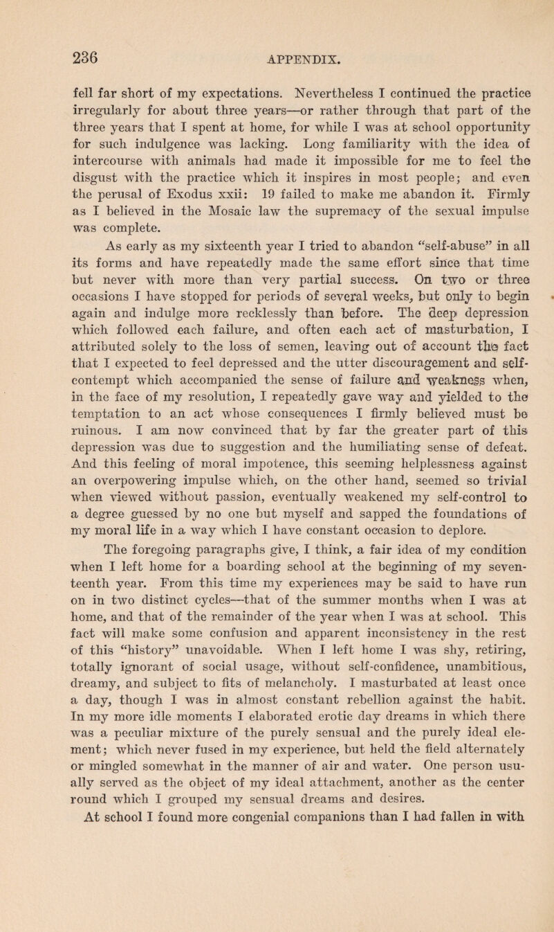 fell far short of my expectations. Nevertheless I continued the practice irregularly for about three years—or rather through that part of the three years that I spent at home, for while I was at school opportunity for such indulgence was lacking. Long familiarity with the idea of intercourse with animals had made it impossible for me to feel the disgust with the practice which it inspires in most people; and even the perusal of Exodus xxii: 19 failed to make me abandon it. Firmly as I believed in the Mosaic law the supremacy of the sexual impulse was complete. As early as my sixteenth year I tried to abandon “self-abuse” in all its forms and have repeatedly made the same effort since that time but never with more than very partial success. On two or three occasions I have stopped for periods of several weeks, but only to begin again and indulge more recklessly than before. The deep depression which followed each failure, and often each act of masturbation, X attributed solely to the loss of semen, leaving out of account tire fact that I expected to feel depressed and the utter discouragement and self¬ contempt which accompanied the sense of failure and weakness when, in the face of my resolution, I repeatedly gave way and yielded to the temptation to an act whose consequences I firmly believed must be ruinous. I am now convinced that by far the greater part of this depression was due to suggestion and the humiliating sense of defeat. And this feeling of moral impotence, this seeming helplessness against an overpowering impulse which, on the other hand, seemed so trivial when viewed without passion, eventually weakened my self-control to a degree guessed by no one but myself and sapped the foundations of my moral life in a way which I have constant occasion to deplore. The foregoing paragraphs give, I think, a fair idea of my condition when I left home for a boarding school at the beginning of my seven¬ teenth year. From this time my experiences may be said to have run on in two distinct cycles—that of the summer months when I was at home, and that of the remainder of the year when I was at school. This fact will make some confusion and apparent inconsistency in the rest of this “history” unavoidable. When I left home I was shy, retiring, totally ignorant of social usage, without self-confidence, unambitious, dreamy, and subject to fits of melancholy. I masturbated at least once a day, though I was in almost constant rebellion against the habit. In my more idle moments I elaborated erotic day dreams in which there was a peculiar mixture of the purely sensual and the purely ideal ele¬ ment; which never fused in my experience, but held the field alternately or mingled somewhat in the manner of air and water. One person usu¬ ally served as the object of my ideal attachment, another as the center round which I grouped my sensual dreams and desires. At school I found more congenial companions than I had fallen in with