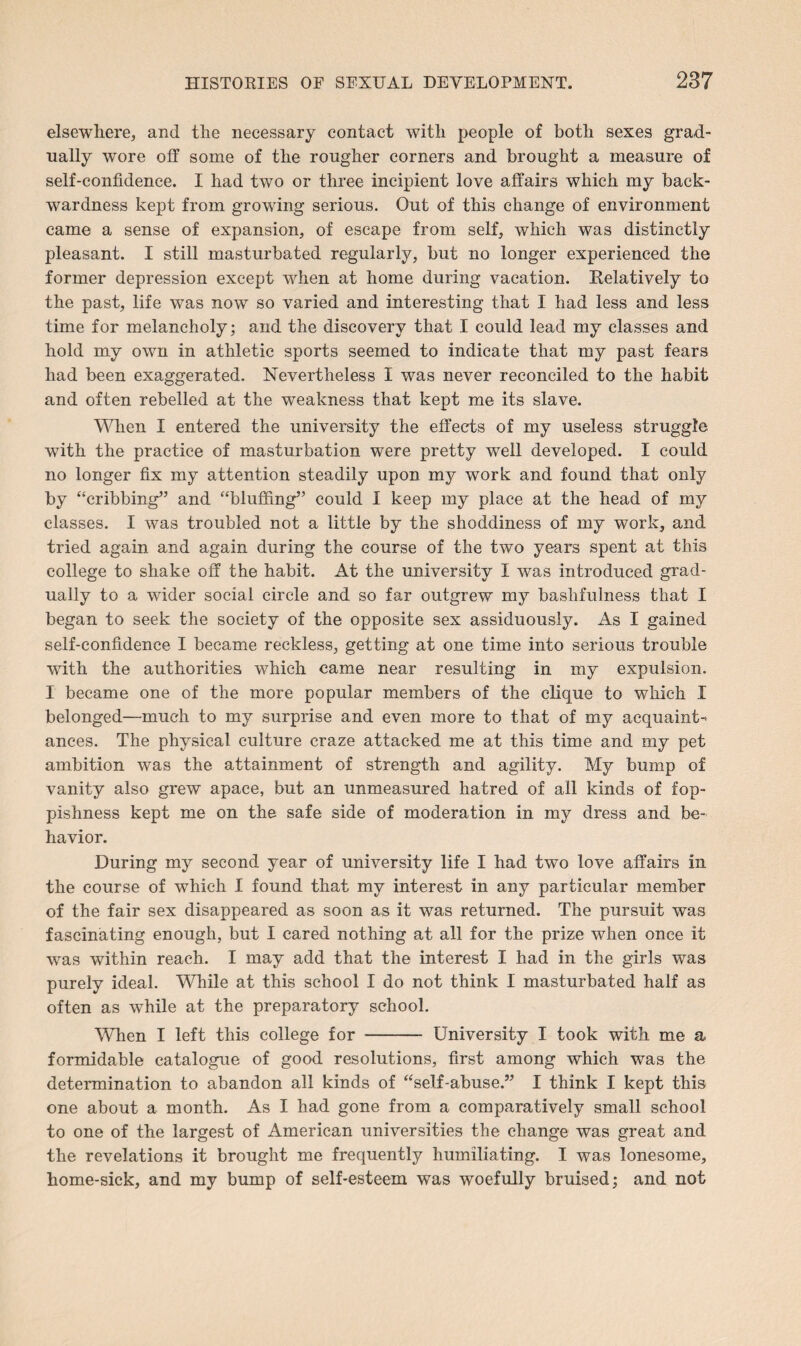 elsewhere^ and the necessary contact with people of both sexes grad¬ ually wore off some of the rougher corners and brought a measure of self-confidence. I had two or three incipient love affairs which my back¬ wardness kept from growing serious. Out of this change of environment came a sense of expansion, of escape from self, which was distinctly pleasant. I still masturbated regularly, but no longer experienced the former depression except when at home during vacation. Relatively to the past, life was now so varied and interesting that I had less and less time for melancholy; and the discovery that I could lead my classes and hold my own in athletic sports seemed to indicate that my past fears had been exaggerated. Nevertheless I was never reconciled to the habit and often rebelled at the weakness that kept me its slave. When I entered the university the effects of my useless struggle with the practice of masturbation were pretty well developed. I could no longer fix my attention steadily upon my work and found that only by “cribbing” and “bluffing” could I keep my place at the head of my classes. I was troubled not a little by the shoddiness of my work, and tried again and again during the course of the two years spent at this college to shake off the habit. At the university I was introduced grad¬ ually to a wider social circle and so far outgrew my bashfulness that I began to seek the society of the opposite sex assiduously. As I gained self-confidence I became reckless, getting at one time into serious trouble with the authorities which came near resulting in my expulsion. I became one of the more popular members of the clique to which I belonged—much to my surprise and even more to that of my acquaint¬ ances. The physical culture craze attacked me at this time and my pet ambition was the attainment of strength and agility. My bump of vanity also grew apace, but an unmeasured hatred of all kinds of fop¬ pishness kept me on the safe side of moderation in my dress and be¬ havior. During my second year of university life I had two love affairs in the course of which I found that my interest in any particular member of the fair sex disappeared as soon as it was returned. The pursuit was fascinating enough, but I cared nothing at all for the prize when once if was within reach. I may add that the interest I had in the girls was purely ideal. While at this school I do not think I masturbated half as often as while at the preparatory school. WTien I left this college for - University I took with me a formidable catalogue of good resolutions, first among which was the determination to abandon all kinds of “self-abuse.” I think I kept this one about a month. As I had gone from a comparatively small school to one of the largest of American universities the change was great and the revelations it brought me frequently humiliating. I was lonesome, home-sick, and my bump of self-esteem was woefully bruised; and not
