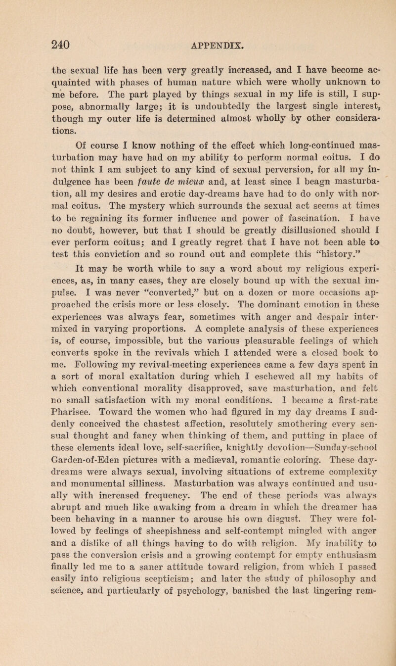 the sexual life has been very greatly increased, and I have become ac¬ quainted with phases of human nature which were wholly unknown to me before. The part played by things sexual in my life is still, I sup¬ pose, abnormally large; it is undoubtedly the largest single interest, though my outer life is determined almost wholly by other considera¬ tions. Of course I know nothing of the effect which long-continued mas¬ turbation may have had on my ability to perform normal coitus. I do not think I am subject to any kind of sexual perversion, for all my in¬ dulgence has been faute de mieux and, at least since I beagn masturba¬ tion, all my desires and erotic day-dreams have had to do only with nor¬ mal coitus. The mystery which surrounds the sexual act seems at times to be regaining its former influence and power of fascination. I have no doubt, however, but that I should be greatly disillusioned should I ever perform coitus; and I greatly regret that I have not been able to test this conviction and so round out and complete this “history.” It may be worth while to say a word about my religious experi¬ ences, as, in many cases, they are closely bound up with the sexual im¬ pulse. I was never “converted,” but on a dozen or more occasions ap¬ proached the crisis more or less closely. The dominant emotion in these experiences was always fear, sometimes with anger and despair inter¬ mixed in varying proportions. A complete analysis of these experiences is, of course, impossible, but the various pleasurable feelings of which converts spoke in the revivals which I attended were a closed book to me. Following my revival-meeting experiences came a few days spent in a sort of moral exaltation during which I eschewed all my habits of which conventional morality disapproved, save masturbation, and felt no small satisfaction with my moral conditions. 1 became a first-rate Pharisee. Toward the women who had figured in my day dreams I sud¬ denly conceived the chastest affection, resolutely smothering every sen¬ sual thought and fancy when thinking of them, and putting in place of these elements ideal love, self-sacrifice, knightly devotion—Sunday-school Garden-of-Eden pictures with a mediaeval, romantic coloring. These day¬ dreams were always sexual, involving situations of extreme complexity and monumental silliness. Masturbation was always continued and usu¬ ally with increased frequency. The end of these periods was always abrupt and much like awaking from a dream in which the dreamer has been behaving in a manner to arouse his own disgust. They were fol¬ lowed by feelings of sheepishness and self-contempt mingled with anger and a dislike of all things having to do with religion. My inability to pass the conversion crisis and a growing contempt for empty enthusiasm finally led me to a saner attitude toward religion, from which I passed easily into religious scepticism; and later the study of philosophy and science, and particularly of psychology, banished the last lingering rem-