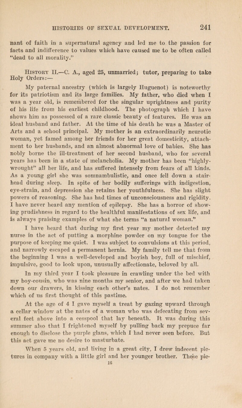 nant of faith in a supernatural agency and led me to the passion for facts and indifference to values which have caused me to be often called “dead to all morality.” History II.—C. A,, aged 25, unmarried; tutor, preparing to take Holy Orders;— My paternal ancestry (which is largely Huguenot) is noteworthy for its patriotism and its large families. My father, who died when I was a year old, is remembered for the singular uprightness and purity of his life from his earliest childhood. The photograph which I have shows him as possessed of a rare classic beauty of features. He was an ideal husband and father. At the time of his death he was a Master of Arts and a school principal. My mother is an extraordinarily neurotic woman, yet famed among her friends for her great domesticity, attach¬ ment to her husbands, and an almost abnormal love of babies. She has nobly borne the ill-treatment of her second husband, who for several years has been in a state of melancholia. My mother has been “highly- wrought” all her life, and has suffered intensely from fears of all kinds. As a young girl she was somnambulistic, and once fell down a stair¬ head during sleep. In spite of her bodily sufferings with indigestion, eye-strain, and depression she retains her youthfulness. She has slight powers of reasoning. She has had times of unconsciousness and rigidity , I have never heard any mention of epilepsy. She has a horror of show¬ ing prudishness in regard to the healthful manifestations of sex life, and is always praising examples of what she terms “a natural woman.” I have heard that during my first year my mother detected my nurse in the act of putting a morphine powder on my tongue for the purpose of keeping me quiet. I was subject to convulsions at this period, and narrowly escaped a permanent hernia. My family tell me that from the beginning 1 was a well-developed and boyish boy, full of mischief, impulsive, good to look upon, unusually affectionate, beloved by all. In my third year I took pleasure in crawling under the bed with, my boy-cousin, who was nine months my senior, and after we had taken down our drawers, in kissing each other’s nates. I do not remember which of us first thought of this pastime. At the age of 4 I gave myself a treat by gazing upward through a cellar window at the nates of a woman who was defecating from sev¬ eral feet above into a cesspool that lay beneath. It was during this summer also that I frightened myself by pulling back my prepuce far enough to disclose the purple glans, which I had never seen before. But this act gave me no desire to masturbate. When 5 years old, and living in a great city, I drew indecent pic¬ tures in company with a little girl and her younger brother. These pic- 16
