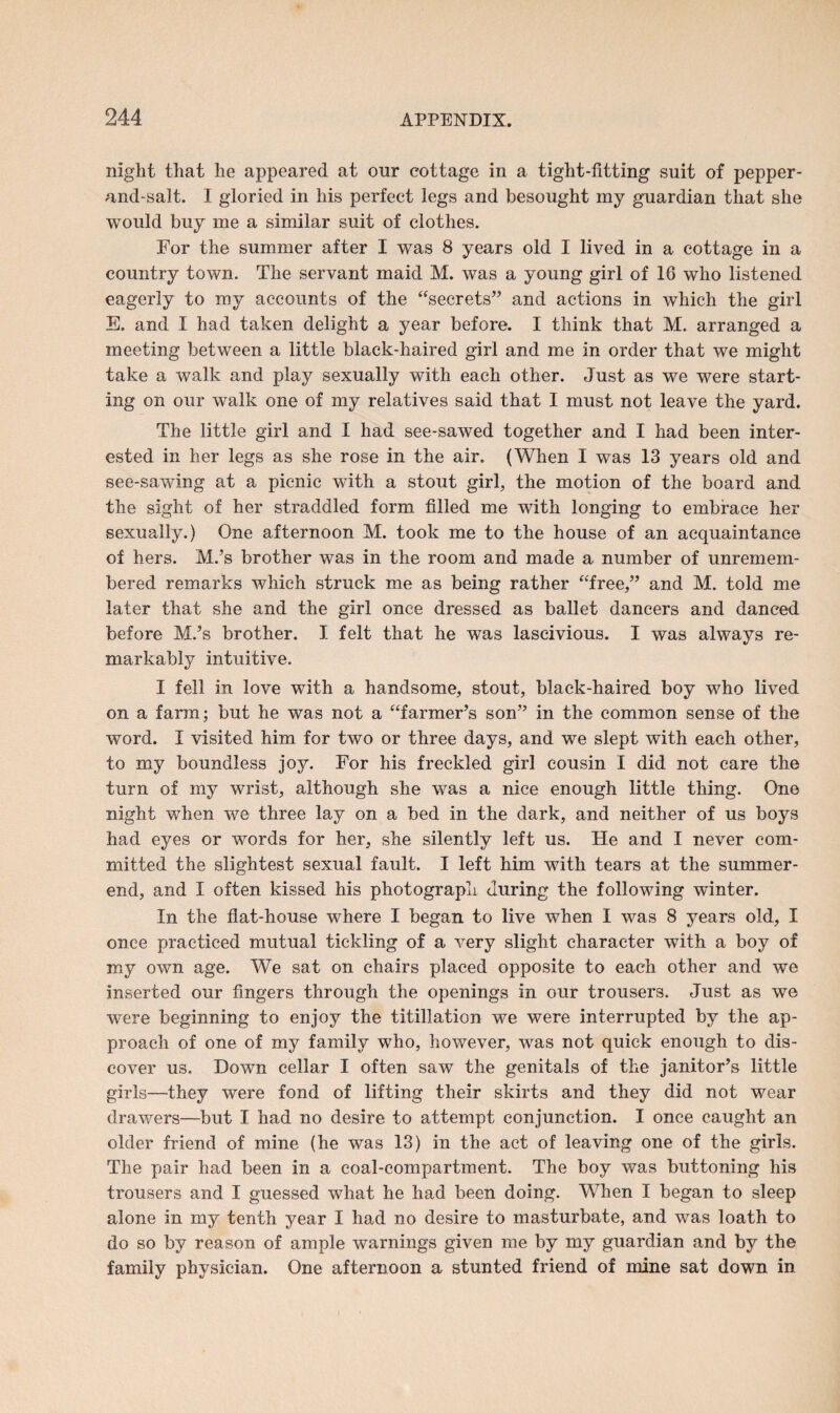 night that he appeared at our cottage in a tight-fitting suit of pepper- and-salt. I gloried in his perfect legs and besought my guardian that she would buy me a similar suit of clothes. For the summer after I was 8 years old I lived in a cottage in a country town. The servant maid M. was a young girl of 16 who listened eagerly to my accounts of the “secrets” and actions in which the girl E. and I had taken delight a year before. I think that M. arranged a meeting between a little black-haired girl and me in order that we might take a walk and play sexually with each other. Just as we were start¬ ing on our walk one of my relatives said that I must not leave the yard. The little girl and I had see-sawed together and I had been inter¬ ested in her legs as she rose in the air. (When I was 13 years old and see-sawing at a picnic with a stout girl, the motion of the board and the sight of her straddled form filled me with longing to embrace her sexually.) One afternoon M. took me to the house of an acquaintance of hers. M.’s brother was in the room and made a number of unremem¬ bered remarks which struck me as being rather “free,” and M. told me later that she and the girl once dressed as ballet dancers and danced before M.’s brother. I felt that he was lascivious. I was always re¬ markably intuitive. I fell in love with a handsome, stout, black-haired boy who lived on a farm; but he was not a “farmer’s son” in the common sense of the word. I visited him for two or three days, and we slept with each other, to my boundless joy. For his freckled girl cousin I did not care the turn of my wrist, although she was a nice enough little thing. One night when we three lay on a bed in the dark, and neither of us boys had eyes or words for her, she silently left us. He and I never com¬ mitted the slightest sexual fault. I left him with tears at the summer- end, and I often kissed his photograph during the following winter. In the flat-house where I began to live when I was 8 years old, I once practiced mutual tickling of a very slight character with a boy of my own age. We sat on chairs placed opposite to each other and we inserted our fingers through the openings in our trousers. Just as we were beginning to enjoy the titillation we were interrupted by the ap¬ proach of one of my family who, however, was not quick enough to dis¬ cover us. Down cellar I often saw the genitals of the janitor’s little girls—they were fond of lifting their skirts and they did not wear drawers—but I had no desire to attempt conjunction. I once caught an older friend of mine (he was 13) in the act of leaving one of the girls. The pair had been in a coal-compartment. The boy was buttoning his trousers and I guessed what he had been doing. When I began to sleep alone in my tenth year I had no desire to masturbate, and was loath to do so by reason of ample warnings given me by my guardian and by the family physician. One afternoon a stunted friend of mine sat down in