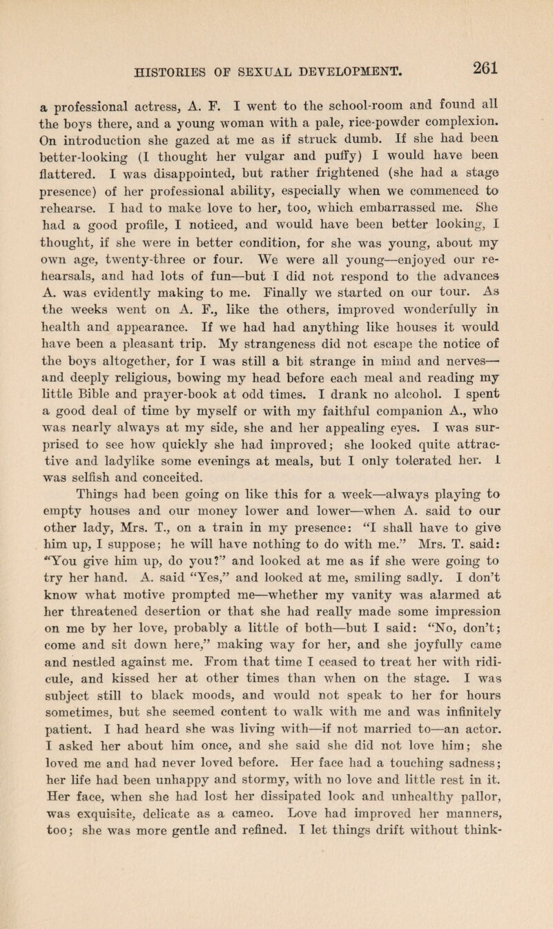 a professional actress, A. F. I went to the school-room and found all the boys there, and a young woman with a pale, rice-powder complexion. On introduction she gazed at me as if struck dumb. If she had been better-looking (I thought her vulgar and puffy) I would have been flattered. I was disappointed, but rather frightened (she had a stage presence) of her professional ability, especially when we commenced to rehearse. I had to make love to her, too, which embarrassed me. She had a good profile, I noticed, and would have been better looking, I thought, if she were in better condition, for she was young, about my own age, twenty-three or four. We were all young—enjoyed our re¬ hearsals, and had lots of fun—but I did not respond to the advances A. was evidently making to me. Finally we started on our tour. As the weeks went on A. F., like the others, improved wonderfully in health and appearance. If we had had anything like houses it would have been a pleasant trip. My strangeness did not escape the notice of the boys altogether, for I was still a bit strange in mind and nerves—• and deeply religious, bowing my head before each meal and reading my little Bible and prayer-book at odd times. I drank no alcohol. I spent a good deal of time by myself or with my faithful companion A., who was nearly always at my side, she and her appealing eyes. I was sur¬ prised to see how quickly she had improved; she looked quite attrac¬ tive and ladylike some evenings at meals, but I only tolerated her. I was selfish and conceited. Things had been going on like this for a week—always playing to empty houses and our money lower and lower—when A. said to our other lady, Mrs. T., on a train in my presence: “I shall have to give him up, I suppose; he will have nothing to do with me.” Mrs. T. said: “You give him up, do you?” and looked at me as if she were going to try her hand. A. said “Yes,” and looked at me, smiling sadly. I don’t know what motive prompted me—whether my vanity was alarmed at her threatened desertion or that she had really made some impression on me by her love, probably a little of both—but I said: “No, don’t; come and sit down here,” making way for her, and she joyfully came and nestled against me. From that time I ceased to treat her with ridi¬ cule, and kissed her at other times than when on the stage. I was subject still to black moods, and would not speak to her for hours sometimes, but she seemed content to walk with me and was infinitely patient. I had heard she was living with—if not married to—an actor. I asked her about him once, and she said she did not love him; she loved me and had never loved before. Her face had a touching sadness; her life had been unhappy and stormy, with no love and little rest in it. Her face, when she had lost her dissipated look and unhealthy pallor, was exquisite, delicate as a cameo. Love had improved her manners, too; she was more gentle and refined. I let things drift without think-