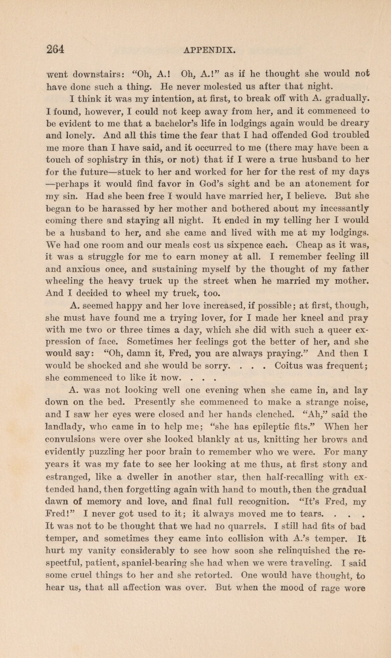 went downstairs: “Oh, A.! Oh, A.!” as if he thought she would not have done such a thing. He never molested us after that night. I think it was my intention, at first, to break off with A. gradually. I found, however, I could not keep away from her, and it commenced to be evident to me that a bachelor’s life in lodgings again would be dreary and lonely. And all this time the fear that I had offended God troubled me more than I have said, and it occurred to me (there may have been a touch of sophistry in this, or not) that if I were a true husband to her for the future—stuck to her and worked for her for the rest of my days —perhaps it Avould find favor in God’s sight and be an atonement for my sin. Had she been free I would have married her, I believe. But she began to be harassed by her mother and bothered about my incessantly coming there and staying all night. It ended in my telling her I would be a husband to her, and she came and lived with me at my lodgings. We had one room and our meals cost us sixpence each. Cheap as it was, it was a struggle for me to earn money at all. I remember feeling ill and anxious once, and sustaining myself by the thought of my father wheeling the heavy truck up the street when he married my mother. And I decided to wheel my truck, too. A. seemed happy and her love increased, if possible; at first, though, she must have found me a trying lover, for I made her kneel and pray with me two or three times a day, which she did with such a queer ex¬ pression of face. Sometimes her feelings got the better of her, and she would say: “Oh, damn it, Fred, you are always praying.” And then I would be shocked and she would be sorry. . . . Coitus was frequent; she commenced to like it now. . . . A. was not looking well one evening when she came in, and lay down on the bed. Presently she commenced to make a strange noise, and I saw her eyes were closed and her hands clenched. “Ah,” said the landlady, who came in to help me; “she has epileptic fits.” When her convulsions were over she looked blankly at us, knitting her brows and evidently puzzling her poor brain to remember who we were. For many years it was my fate to see her looking at me thus, at first stony and estranged, like a dweller in another star, then half-recalling with ex¬ tended hand, then forgetting again with hand to mouth, then the gradual dawn of memory and love, and final full recognition. “It’s Fred, my Fred!” I never got used to it; it always moved me to tears. . It was not to be thought that we had no quarrels. I still had fits of bad temper, and sometimes they came into collision with A.’s temper. It hurt my vanity considerably to see how soon she relinquished the re¬ spectful, patient, spaniel-bearing she had when we were traveling. I said some cruel things to her and she retorted. One would have thought, to hear us, that all affection was over. But when the mood of rage wore