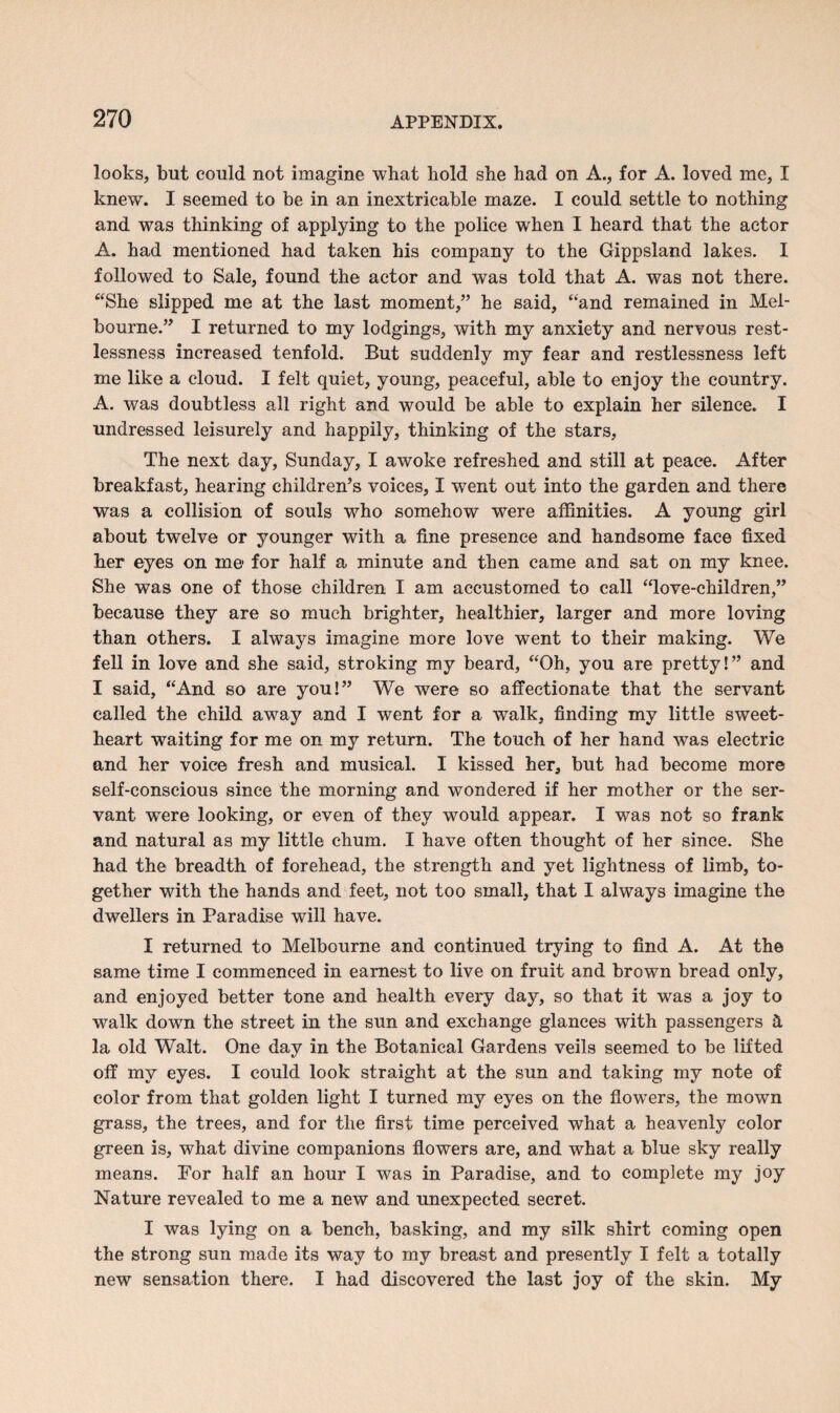 looks, but could not imagine what hold she had on A., for A. loved me, I knew. I seemed to be in an inextricable maze. I could settle to nothing and was thinking of applying to the police when I heard that the actor A. had mentioned had taken his company to the Gippsland lakes. I followed to Sale, found the actor and was told that A. was not there. “She slipped me at the last moment,” he said, “and remained in Mel¬ bourne.” I returned to my lodgings, with my anxiety and nervous rest¬ lessness increased tenfold. But suddenly my fear and restlessness left me like a cloud. I felt quiet, young, peaceful, able to enjoy the country. A. was doubtless all right and would be able to explain her silence. I undressed leisurely and happily, thinking of the stars. The next day, Sunday, I awoke refreshed and still at peace. After breakfast, hearing children’s voices, I went out into the garden and there was a collision of souls who somehow were affinities. A young girl about twelve or younger with a fine presence and handsome face fixed her eyes on me- for half a minute and then came and sat on my knee. She was one of those children I am accustomed to call “love-children,” because they are so much brighter, healthier, larger and more loving than others. I always imagine more love went to their making. We fell in love and she said, stroking my beard, “Oh, you are pretty!” and I said, “And so are you!” We were so affectionate that the servant called the child away and I went for a walk, finding my little sweet¬ heart waiting for me on my return. The touch of her hand was electric and her voice fresh and musical. I kissed her, but had become more self-conscious since the morning and wondered if her mother or the ser¬ vant wTere looking, or even of they would appear. I was not so frank and natural as my little chum. I have often thought of her since. She had the breadth of forehead, the strength and yet lightness of limb, to¬ gether with the hands and feet, not too small, that I always imagine the dwellers in Paradise will have. I returned to Melbourne and continued trying to find A. At the same time I commenced in earnest to live on fruit and brown bread only, and enjoyed better tone and health every day, so that it was a joy to walk down the street in the sun and exchange glances with passengers & la old Walt. One day in the Botanical Gardens veils seemed to be lifted off my eyes. I could look straight at the sun and taking my note of color from that golden light I turned my eyes on the flowers, the mown grass, the trees, and for the first time perceived what a heavenly color green is, what divine companions flowers are, and what a blue sky really means. For half an hour I was in Paradise, and to complete my joy Nature revealed to me a new and unexpected secret. I was lying on a bench, basking, and my silk shirt coming open the strong sun made its way to my breast and presently I felt a totally new sensation there. I had discovered the last joy of the skin. My