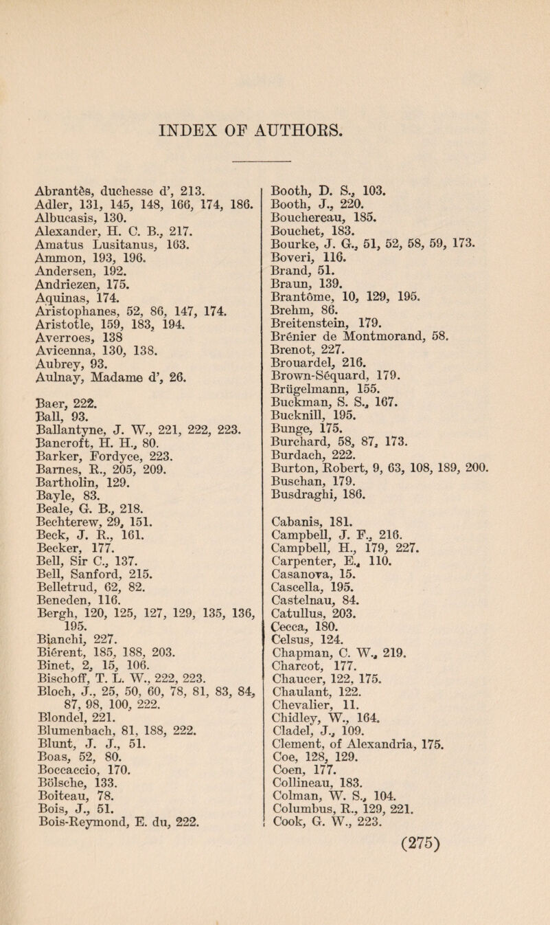 INDEX OE AUTHORS Abrantds, duchesse d’, 213. Adler, 131, 145, 148, 166, 174, 186. Albucasis, 130. Alexander, H. C. B., 217. Amatus Lusitanus, 163. Ammon, 193, 196. Andersen, 192. Andriezen, 175. Aquinas, 174. Aristophanes, 52, 86, 147, 174. Aristotle, 159, 183, 194. Averroes, 138 Avicenna, 130, 138. Aubrey, 93. Aulnay, Madame d’, 26. Baer, 222. Ball, 93. Ballantyne, J. W., 221, 222, 223. Bancroft, H. H., 80. Barker, Fordyce, 223. Barnes, R., 205, 209. Bartholin, 129. Bayle, 83. Beale, G. B., 218. Bechterew, 29, 151. Beck, J. R., 161. Becker, 177. Bell, Sir C., 137. Bell, Sanford, 215. Belletrud, 62, 82. Beneden, 116. Bergh, 120, 125, 127, 129, 135, 136, 195. Bianchi, 227. Bierent, 185, 188, 203. Binet, 2, 15, 106. Bischoff, T. L. W., 222, 223. Bloch, J., 25, 50, 60, 78, 81, 83, 84, 87, 98, 100, 222. Blondel, 221. Blumenbach, 81, 188, 222. Blunt, J. J., 51. Boas, 52, 80. Boccaccio, 170. Bolsche, 133. Boiteau, 78. Bois, J., 51. Bois-Reymond, E. du, 222. Booth, D. S., 103. Booth, J., 220. Bouchereau, 185. Bouchet, 183. Bourke, J. G., 51, 52, 58, 59, 173. Boveri, 116. Brand, 51. Braun, 139. BrantSme, 10, 129, 195. Brehm, 86. Breitenstein, 179. Brenier de Montmorand, 58. Brenot, 227. Brouardel, 216. Brown-Sequard, 179. Briigelmann, 155. Buckman, S. S., 167. Bucknill, 195. Bunge, 175. Burchard, 58, 87, 173. Burdach, 222. Burton, Robert, 9, 63, 108, 189, 200. Buschan, 179. Busdraghi, 186. Cabanis, 181. Campbell, J. F., 216. Campbell, H., 179, 227. Carpenter, E.4 110. Casanova, 15. Cascella, 195. Castelnau, 84. Catullus, 203. Cecca, 180. Celsus, 124. Chapman, C. W.4 219. Charcot, 177. Chaucer, 122, 175. Chaulant, 122. Chevalier, 11. Chidley, W., 164. Cladel, J., 109. Clement, of Alexandria, 175. Coe, 128, 129. Coen, 177. Collineau, 183. Colman, W. S., 104. Columbus, R., 129, 221. Cook, G. W., 223.