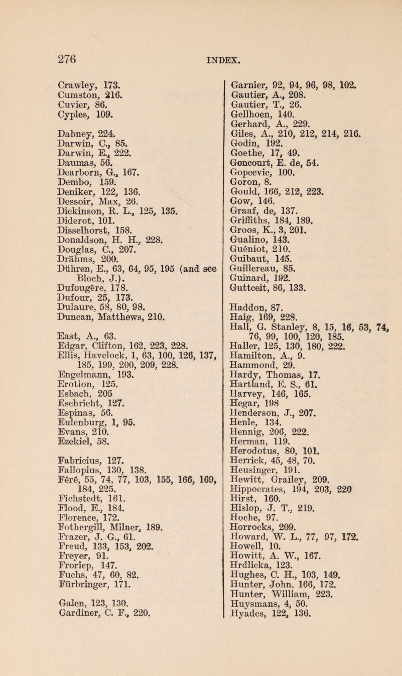 Crawley, 173. Cumston, 216. Cuvier, 86. Cyples, 109. Dabney, 224. Darwin, C.a 85. Darwin, E.a 222. Daumas, 56. Dearborn, G.* 167. Dembo, 159. Deniker, 122, 136. Dessoir, Max, 26. Dickinson, R. L., 125, 135. Diderot, 101. Disselhorst, 158. Donaldson, H. H., 228. Douglas, C., 207. Drahms, 200. Diihren, E., 63, 64, 95, 195 (and see Block, J.). Dufoug§re, 178. Dufour, 25, 173. Dulaure, 58, 80, 98. Duncan, Matthews, 210. East, A., 63. Edgar, Clifton, 162, 223, 228. Ellis, Havelock, 1, 63, 100, 126, 137, 185, 199, 200, 209, 228. Engelmann, 193. Erotion, 125. Esbach, 205 Eschricht, 127. Espinas, 56. Eulenburg, 1, 95. Evans, 210. Ezekiel, 58. Fabricius, 127. Fallopius, 130, 138. Fere, 55, 74, 77, 103, 155, 166, 169, 184, 225. Fichstedt, 161. Flood, E., 184. Florence, 172. Fothergill, Milner, 189. Frazer, J. G., 61. Freud, 133, 153, 202. Freyer, 91. Froriep, 147. Fuchs, 47, 60, 82. Fiirbringer, 171. Galen, 123, 130. Gardiner, C. F., 220. Garnier, 92, 94, 96, 98, 102. Gautier, A., 208. Gautier, T., 26. Gellhoen, 140. Gerhard, A., 229. Giles, A., 210, 212, 214, 216. Godin, 192. Goethe, 17, 49. Gonconrt, E. de, 54. Gopcevic, 100. Goron, 8. Gould, 166, 212, 223. Gow, 146. Graaf, de, 137. Griffiths, 184, 189. Groos, K., 3, 201. Gualino, 143. Gu£niot, 210. Guibaut, 145. Guillereau, 85. Guinard, 192. Guttceit, 86, 133. Haddon, 87. Haig, 169, 228. Hall, G. Stanley, 8, 15, 16, 53, 74, 76, 99, 100, 120, 185. Haller, 125, 130, 180, 222. Hamilton, A., 9. Hammond, 29. Hardy, Thomas, 17. Hartland, E. S., 61. Harvey, 146, 165. Hegar, 198 Henderson, J., 207. Henle, 134. Hennig, 206, 222. Herman, 119. Herodotus, 80, 101. Herrick, 45, 48, 70. Heusinger, 191. Hewitt, Grailey, 209. Hippocrates, 194, 203, 220 Hirst, 160. Hislop, J. T., 219. Hoche, 97. Horrocks, 209. Howard, W. L., 77, 97, 172. Howell, 10. Howitt, A. W., 167. Hrdlicka, 123. Hughes, C. H., 103, 149. Hunter, John, 166, 172. Hunter, William, 223. Huysmans, 4, 50. Hyades, 122* 136.