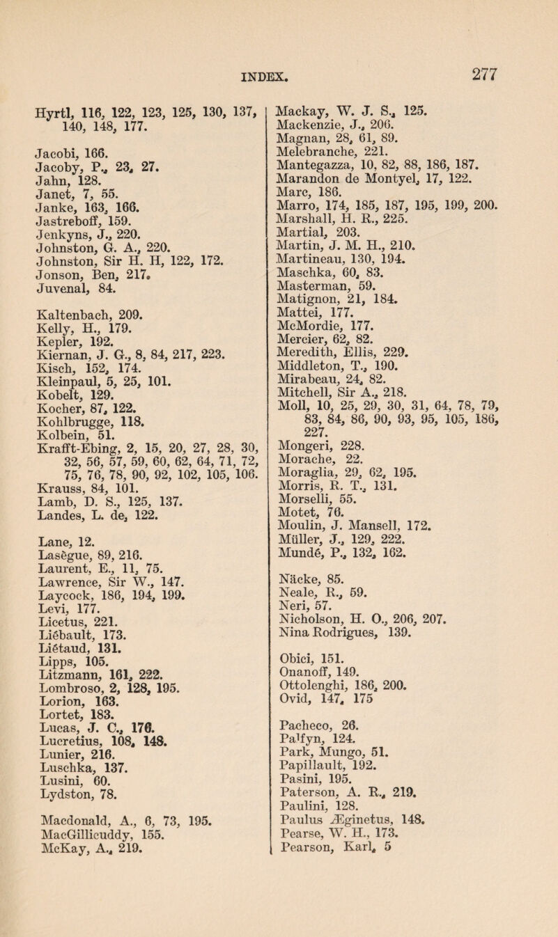 Hyrtl, 116, 122, 123, 125, 130, 137, 140, 148, 177. Jacobi, 166. Jacoby, P., 23, 27. Jahn, 128. Janet, 7, 55. Janke, 163, 166. Jastreboff, 159. Jenkyns, J., 220. Johnston, G. A., 220. Johnston, Sir H. H, 122, 172. Jonson, Ben, 217® Juvenal, 84. Kaltenbach, 209. Kelly, H., 179. Kepler, 192. Kiernan, J. G., 8, 84, 217, 223. Kiseh, 152, 174. Kleinpaul, 5, 25, 101. Kobelt, 129. Kocher, 87, 122. Kohlbrugge, 118. Kolbein, 51. Krafft-Ebing, 2, 15, 20, 27, 28, 30, 32, 56, 57, 59, 60, 62, 64, 71, 72, 75, 76, 78, 90, 92, 102, 105, 106. Krauss, 84, 101. Lamb, D. S., 125, 137. Landes, L. de, 122. Lane, 12. Las6gue, 89, 216. Laurent, E., 11, 75. Lawrence, Sir W., 147. Laycock, 186, 194, 199. Levi, 177. Licetus, 221. LiSbault, 173. Li6taud, 131. Lipps, 105. Litzmann, 161, 222. Lombroso, 2, 128, 195. Lorion, 163. Lortet, 183. Lucas, J. C., 170. Lucretius, 108, 148. Lunier, 216. Luschka, 137. Lusini, 60. Lydston, 78. Macdonald, A., 6, 73, 195. MacGillicuddy, 155. McKay, A., 219. Mackay, W. J. S.4 125. Mackenzie, J., 206. Magnan, 28, 61, 89. Melebranche, 221. Mantegazza, 10, 82, 88, 186, 187. Marandon de Monty el, 17, 122. Marc, 186. Marro, 174, 185, 187, 195, 199, 200. Marshall, H. R., 225. Martial, 203. Martin, J. M. H., 210. Martineau, 130, 194. Maschka, 60, 83. Masterman, 59. Matignon, 21, 184. Mattei, 177. McMordie, 177. Mercier, 62, 82. Meredith, Ellis, 229. Middleton, T., 190. Mirabeau, 24, 82. Mitchell, Sir A., 218. Moll, 10, 25, 29, 30, 31, 64, 78, 79, 83, 84, 86, 90, 93, 95, 105, 186, 227. Mongeri, 228. Morache, 22. Moraglia, 29, 62, 195. Morris, R. T., 131. Morselli, 55. Motet, 76. Moulin, J. Mansell, 172. Muller, J., 129, 222. Mund§, P., 132, 162. Nhcke, 85. Neale, R., 59. Neri, 57. Nicholson, H. O., 206, 207. Nina Rodrigues, 139. Obici, 151. Onanoff, 149. Ottolenghi, 186, 200. Ovid, 147, 175 Pacheco, 26. PaRyn, 124. Park, Mungo, 51. Papillault, 192. Pasini, 195. Paterson, A. R., 219. Paulini, 128. Paulus iEginetus, 148. Pearse, W. H., 173. Pearson, Karl, 5