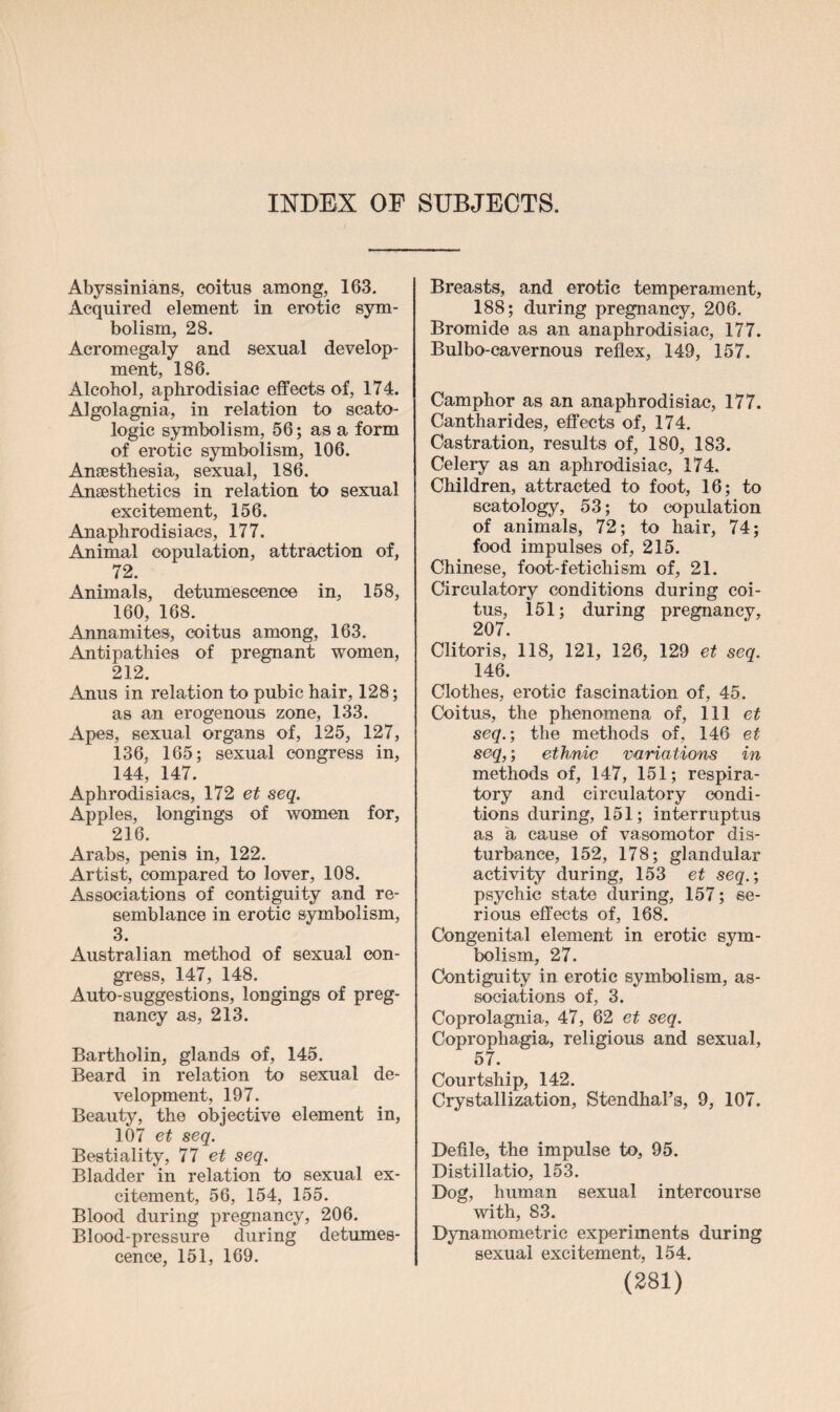 INDEX OF SUBJECTS. Abyssinians, coitus among, 163. Acquired element in erotic sym¬ bolism, 28. Acromegaly and sexual develop¬ ment, 186. Alcohol, aphrodisiac effects of, 174. Algolagnia, in relation to scato- logic symbolism, 56; as a form of erotic symbolism, 106. Anaesthesia, sexual, 186. Anaesthetics in relation to sexual excitement, 156. Anaphrodisiacs, 177. Animal copulation, attraction of, 72. Animals, detumescence in, 158, 160, 168. Annamites, coitus among, 163. Antipathies of pregnant women, 212. Anus in relation to pubic hair, 128; as an erogenous zone, 133. Apes, sexual organs of, 125, 127, 136, 165; sexual congress in, 144, 147. Aphrodisiacs, 172 et seq. Apples, longings of women for, 216. Arabs, penis in, 122. Artist, compared to lover, 108. Associations of contiguity and re¬ semblance in erotic symbolism, 3. Australian method of sexual con¬ gress, 147, 148. Auto-suggestions, longings of preg¬ nancy as, 213. Bartholin, glands of, 145. Beard in relation to sexual de¬ velopment, 197. Beauty, the objective element in, 107 et seq. Bestiality, 77 et seq. Bladder in relation to sexual ex¬ citement, 56, 154, 155. Blood during pregnancy, 206. Blood-pressure during detumes¬ cence, 151, 169. Breasts, and erotic temperament, 188; during pregnancy, 206. Bromide as an anaphrodisiac, 177. Bulbo-cavernous reflex, 149, 157. Camphor as an anaphrodisiac, 177. Cantharides, effects of, 174. Castration, results of, 180, 183. Celery as an aphrodisiac, 174. Children, attracted to foot, 16; to scatology, 53; to copulation of animals, 72; to hair, 74; food impulses of, 215. Chinese, foot-fetichism of, 21. Circulatory conditions during coi¬ tus, 151; during pregnancy, 207. Clitoris, 118, 121, 126, 129 et seq. 146. Clothes, erotic fascination of, 45. Coitus, the phenomena of, 111 et seq.-, the methods of, 146 et seq,; ethnic variations in methods of, 147, 151; respira¬ tory and circulatory condi¬ tions during, 151; interruptus as a cause of vasomotor dis¬ turbance, 152, 178; glandular activity during, 153 et seq.; psychic state during, 157; se¬ rious effects of, 168. Congenital element in erotic sym¬ bolism, 27. Contiguity in erotic symbolism, as¬ sociations of, 3. Coprolagnia, 47, 62 et seq. Coprophagia, religious and sexual, 57. Courtship, 142. Crystallization, Stendhal’s, 9, 107. Defile, the impulse to, 95. Distillatio, 153. Dog, human sexual intercourse with, 83. Dynamometric experiments during sexual excitement, 154.