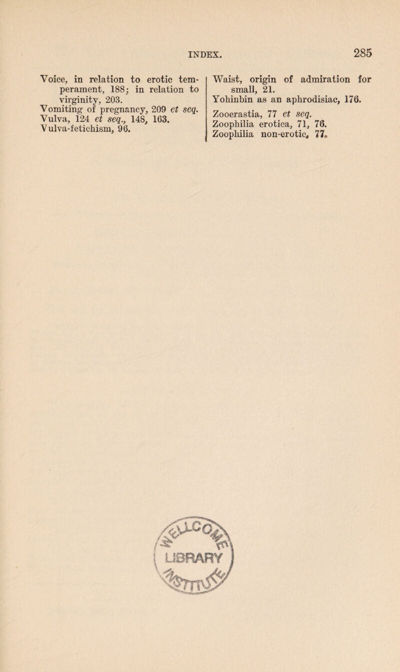 Voice, in relation to erotic tem¬ perament, 188; in relation to virginity, 203. Vomiting of pregnancy, 209 et seq. Vulva, 124 et seq., 148, 163. Vulva-fetichism, 96. Waist, origin of admiration for small, 21. Yohinbin as an aphrodisiac, 176. Zooerastia, 77 et seq. Zoophilia erotica, 71, 78. Zoophilia non-erotic# 77#