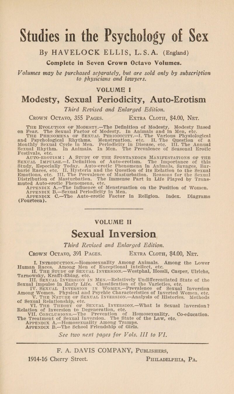 By HAVELOCK ELLIS, L.S.A. (England) Complete in Seven Crown Octavo Volumes. Volumes may be purchased separately, but are sold only by subscription to physicians and lawyers. VOLUME I Modesty, Sexual Periodicity, Auto-Erotism Third Revised and Enlarged Edition. Crown Octavo, 355 Pages. Extra Cloth, $4.00, Net. The Evolution of Modesty.—The Definition of Modesty. Modesty Based on Fear. The Sexual Factor of Modesty. In Animals and in Men, etc. The Phenomena of Sexual Periodicity.—I. The Various Physiological and Psychological Rhythms. Menstruation, etc. II. The Question of a Monthly Sexual Cycle in Men. Periodicity in Disease, etc. III. The Annual Sexual Rhythm. In Animals. In Men. The Prevalence of Seasonal Erotic Festivals, etc. Auto-erotism : A Study of the Spontaneous Manifestations of the Sexual Impulse.—I. Definition of Auto-erotism, The Importance of this Study, Especially Today. Auto-erotic Phenomena in Animals, Savages, Bar¬ baric Races, etc. II. Hysteria and the Question of its Relation to the Sexual Emotions, etc. III. The Prevalence of Masturbation. Reasons for the Sexual Distribution of Masturbation. The Immense Part in Life Played by Trans¬ muted Auto-erotic Phenomena, etc. Appendix A.—The Influence of Menstruation on the Position of Women. Appendix B.—Sexual Periodicity in Men. Appendix C.—The Auto-erotic Factor in Religion. Index. Diagrams (Fourteen). VOLUME II Sexual Inversion Third Revised and Enlarged Edition. Crown Octavo, 391 Pages. Extra Cloth, $4.00, Net. I. Introduction.—Homosexuality Among Animals. Among the Lower Human Races. Among Men of Exceptional Intellect, etc. II. The Study of Sexual Inversion.—Westphal, Hossli, Casper, XJlrichs, Tarnowsky, Krafft-Ebing, etc. III. Sexual Inversion in Men.—Relatively Undifferentiated State of the Sexual Impulse in Early Life. Classification of the Varieties, etc. IV. Sexual Inversion in Women.—Prevalence of Sexual Inversion Among Women. Physical and Psychic Characteristics of Inverted Women, etc. V. The Nature of Sexual Inversion.—Analysis of Histories. Methods of Sexual Relationship, etc. VI. The Theory of Sexual Inversion.—What is Sexual Inversion? Relation of Inversion to Degeneration, etc. VII. Conclusions.—The Prevention of Plomosexuality. Co-education. The Treatment of Sexual Inversion. The State of the Law, etc. Appendix A.—Homosexuality Among Tramps. Appendix B.—The School Friendship of Girls. See two next pages for Vols. Ill to VI. F. A. DAVIS COMPANY, Publishers,